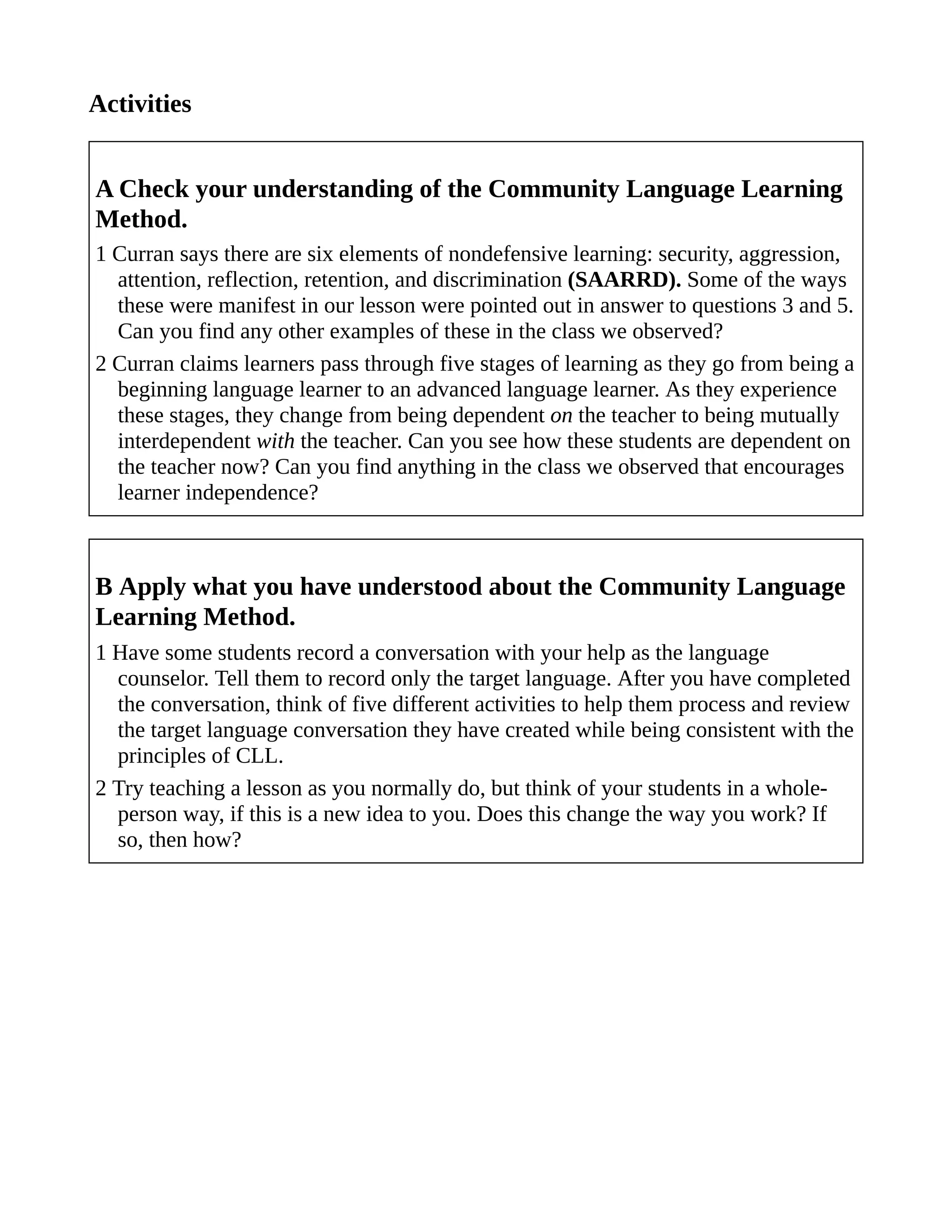Activities
A Check your understanding of the Community Language Learning
Method.
1 Curran says there are six elements of nondefensive learning: security, aggression,
attention, reflection, retention, and discrimination (SAARRD). Some of the ways
these were manifest in our lesson were pointed out in answer to questions 3 and 5.
Can you find any other examples of these in the class we observed?
2 Curran claims learners pass through five stages of learning as they go from being a
beginning language learner to an advanced language learner. As they experience
these stages, they change from being dependent on the teacher to being mutually
interdependent with the teacher. Can you see how these students are dependent on
the teacher now? Can you find anything in the class we observed that encourages
learner independence?
B Apply what you have understood about the Community Language
Learning Method.
1 Have some students record a conversation with your help as the language
counselor. Tell them to record only the target language. After you have completed
the conversation, think of five different activities to help them process and review
the target language conversation they have created while being consistent with the
principles of CLL.
2 Try teaching a lesson as you normally do, but think of your students in a whole-
person way, if this is a new idea to you. Does this change the way you work? If
so, then how?
 
