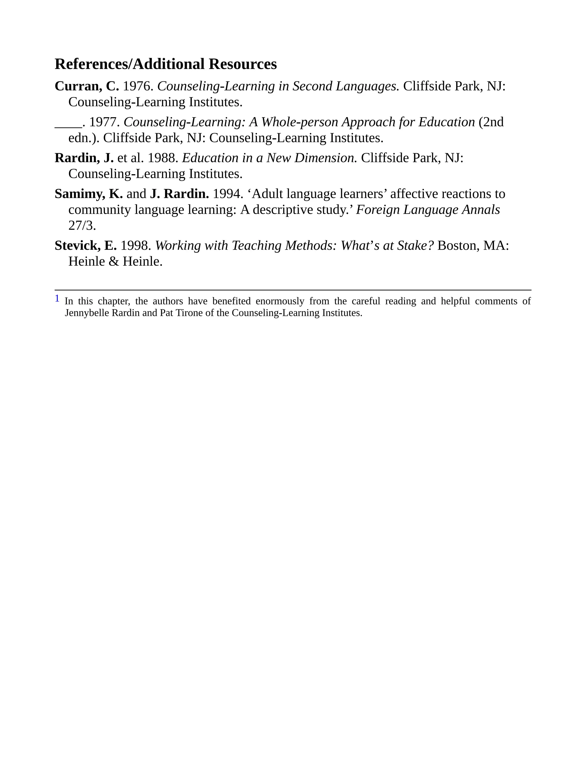 References/Additional Resources
Curran, C. 1976. Counseling-Learning in Second Languages. Cliffside Park, NJ:
Counseling-Learning Institutes.
____. 1977. Counseling-Learning: A Whole-person Approach for Education (2nd
edn.). Cliffside Park, NJ: Counseling-Learning Institutes.
Rardin, J. et al. 1988. Education in a New Dimension. Cliffside Park, NJ:
Counseling-Learning Institutes.
Samimy, K. and J. Rardin. 1994. ‘Adult language learners’ affective reactions to
community language learning: A descriptive study.’ Foreign Language Annals
27/3.
Stevick, E. 1998. Working with Teaching Methods: What’s at Stake? Boston, MA:
Heinle & Heinle.
1 In this chapter, the authors have benefited enormously from the careful reading and helpful comments of
Jennybelle Rardin and Pat Tirone of the Counseling-Learning Institutes.
 
