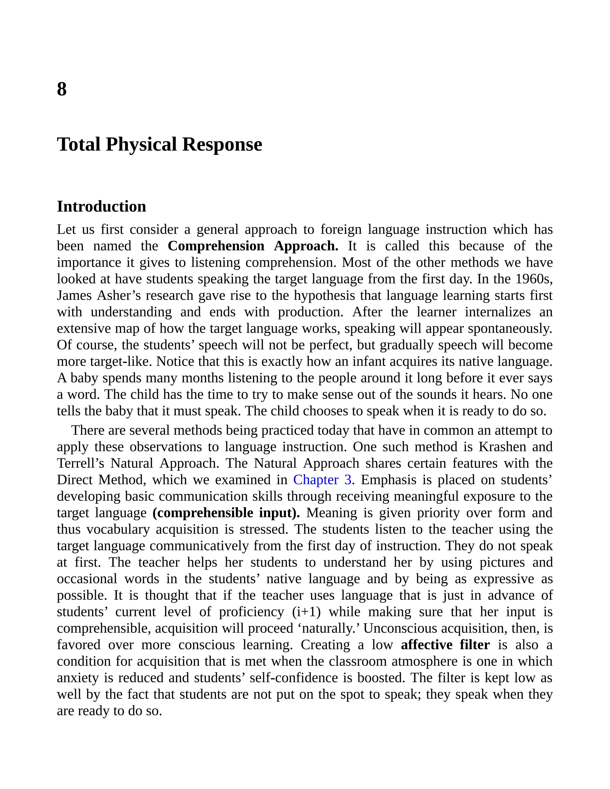 8
Total Physical Response
Introduction
Let us first consider a general approach to foreign language instruction which has
been named the Comprehension Approach. It is called this because of the
importance it gives to listening comprehension. Most of the other methods we have
looked at have students speaking the target language from the first day. In the 1960s,
James Asher’s research gave rise to the hypothesis that language learning starts first
with understanding and ends with production. After the learner internalizes an
extensive map of how the target language works, speaking will appear spontaneously.
Of course, the students’ speech will not be perfect, but gradually speech will become
more target-like. Notice that this is exactly how an infant acquires its native language.
A baby spends many months listening to the people around it long before it ever says
a word. The child has the time to try to make sense out of the sounds it hears. No one
tells the baby that it must speak. The child chooses to speak when it is ready to do so.
There are several methods being practiced today that have in common an attempt to
apply these observations to language instruction. One such method is Krashen and
Terrell’s Natural Approach. The Natural Approach shares certain features with the
Direct Method, which we examined in Chapter 3. Emphasis is placed on students’
developing basic communication skills through receiving meaningful exposure to the
target language (comprehensible input). Meaning is given priority over form and
thus vocabulary acquisition is stressed. The students listen to the teacher using the
target language communicatively from the first day of instruction. They do not speak
at first. The teacher helps her students to understand her by using pictures and
occasional words in the students’ native language and by being as expressive as
possible. It is thought that if the teacher uses language that is just in advance of
students’ current level of proficiency (i+1) while making sure that her input is
comprehensible, acquisition will proceed ‘naturally.’ Unconscious acquisition, then, is
favored over more conscious learning. Creating a low affective filter is also a
condition for acquisition that is met when the classroom atmosphere is one in which
anxiety is reduced and students’ self-confidence is boosted. The filter is kept low as
well by the fact that students are not put on the spot to speak; they speak when they
are ready to do so.
 
