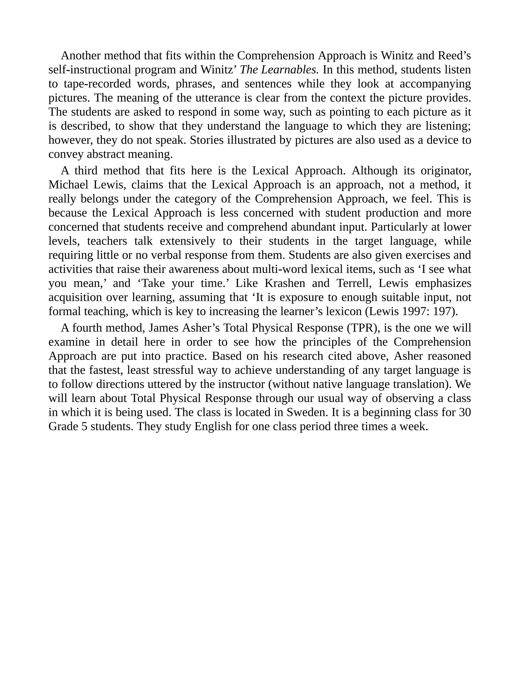Another method that fits within the Comprehension Approach is Winitz and Reed’s
self-instructional program and Winitz’ The Learnables. In this method, students listen
to tape-recorded words, phrases, and sentences while they look at accompanying
pictures. The meaning of the utterance is clear from the context the picture provides.
The students are asked to respond in some way, such as pointing to each picture as it
is described, to show that they understand the language to which they are listening;
however, they do not speak. Stories illustrated by pictures are also used as a device to
convey abstract meaning.
A third method that fits here is the Lexical Approach. Although its originator,
Michael Lewis, claims that the Lexical Approach is an approach, not a method, it
really belongs under the category of the Comprehension Approach, we feel. This is
because the Lexical Approach is less concerned with student production and more
concerned that students receive and comprehend abundant input. Particularly at lower
levels, teachers talk extensively to their students in the target language, while
requiring little or no verbal response from them. Students are also given exercises and
activities that raise their awareness about multi-word lexical items, such as ‘I see what
you mean,’ and ‘Take your time.’ Like Krashen and Terrell, Lewis emphasizes
acquisition over learning, assuming that ‘It is exposure to enough suitable input, not
formal teaching, which is key to increasing the learner’s lexicon (Lewis 1997: 197).
A fourth method, James Asher’s Total Physical Response (TPR), is the one we will
examine in detail here in order to see how the principles of the Comprehension
Approach are put into practice. Based on his research cited above, Asher reasoned
that the fastest, least stressful way to achieve understanding of any target language is
to follow directions uttered by the instructor (without native language translation). We
will learn about Total Physical Response through our usual way of observing a class
in which it is being used. The class is located in Sweden. It is a beginning class for 30
Grade 5 students. They study English for one class period three times a week.
 