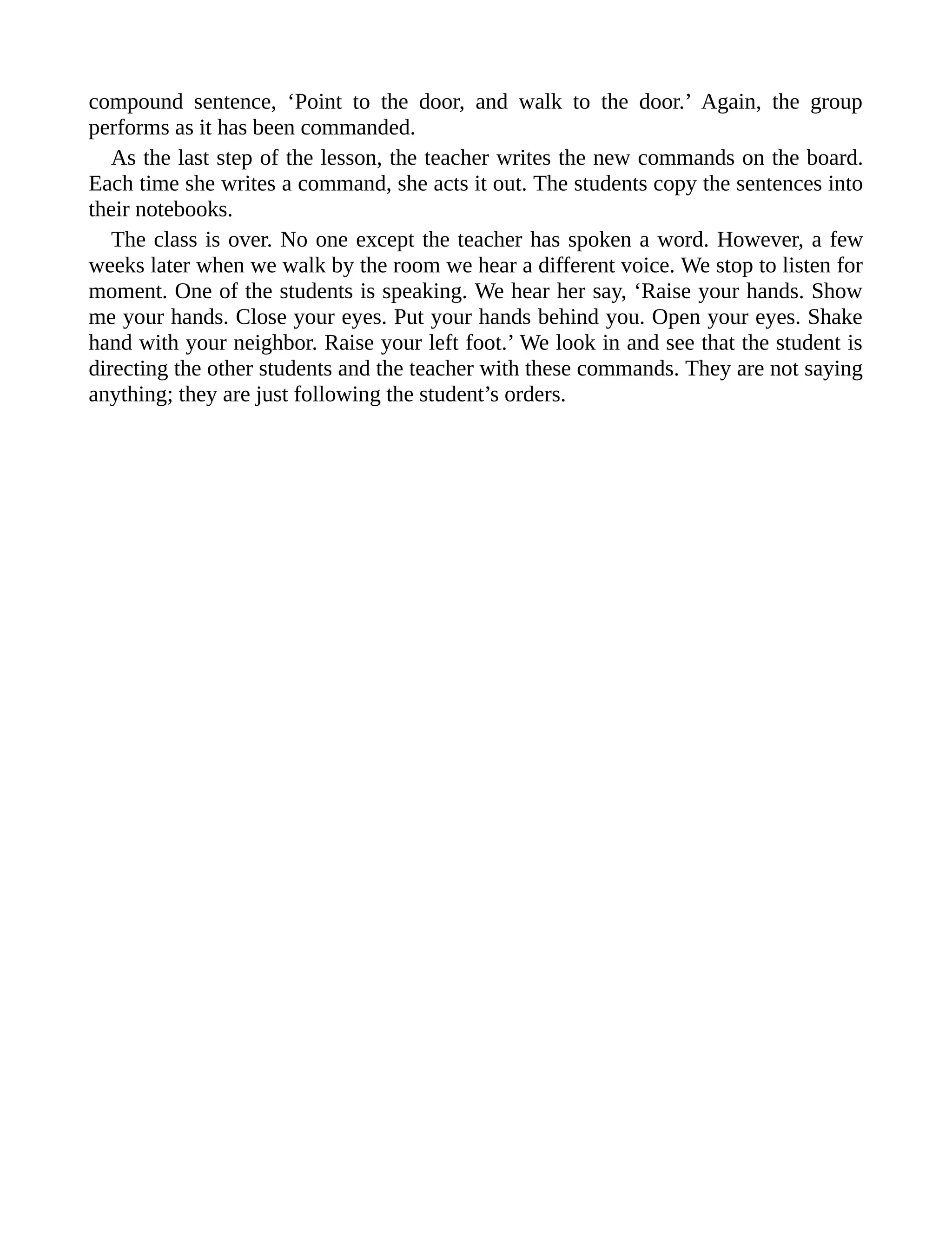 compound sentence, ‘Point to the door, and walk to the door.’ Again, the group
performs as it has been commanded.
As the last step of the lesson, the teacher writes the new commands on the board.
Each time she writes a command, she acts it out. The students copy the sentences into
their notebooks.
The class is over. No one except the teacher has spoken a word. However, a few
weeks later when we walk by the room we hear a different voice. We stop to listen for
moment. One of the students is speaking. We hear her say, ‘Raise your hands. Show
me your hands. Close your eyes. Put your hands behind you. Open your eyes. Shake
hand with your neighbor. Raise your left foot.’ We look in and see that the student is
directing the other students and the teacher with these commands. They are not saying
anything; they are just following the student’s orders.
 