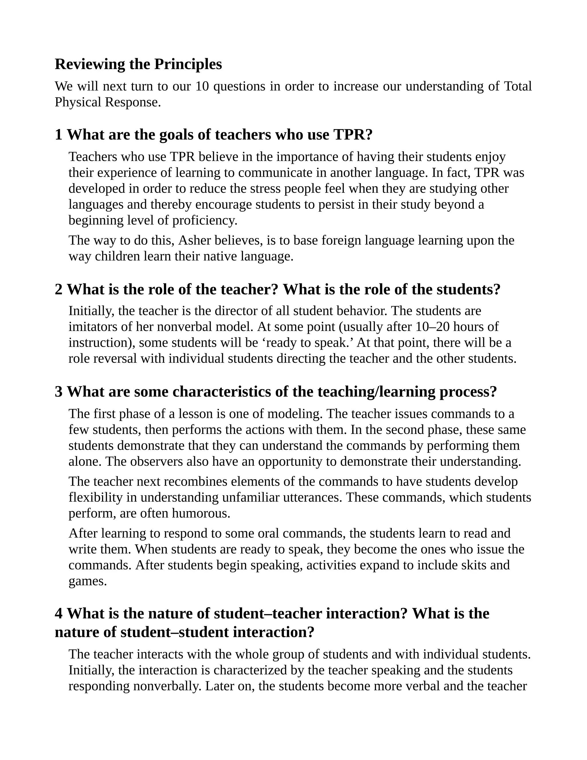 Reviewing the Principles
We will next turn to our 10 questions in order to increase our understanding of Total
Physical Response.
1 What are the goals of teachers who use TPR?
Teachers who use TPR believe in the importance of having their students enjoy
their experience of learning to communicate in another language. In fact, TPR was
developed in order to reduce the stress people feel when they are studying other
languages and thereby encourage students to persist in their study beyond a
beginning level of proficiency.
The way to do this, Asher believes, is to base foreign language learning upon the
way children learn their native language.
2 What is the role of the teacher? What is the role of the students?
Initially, the teacher is the director of all student behavior. The students are
imitators of her nonverbal model. At some point (usually after 10–20 hours of
instruction), some students will be ‘ready to speak.’ At that point, there will be a
role reversal with individual students directing the teacher and the other students.
3 What are some characteristics of the teaching/learning process?
The first phase of a lesson is one of modeling. The teacher issues commands to a
few students, then performs the actions with them. In the second phase, these same
students demonstrate that they can understand the commands by performing them
alone. The observers also have an opportunity to demonstrate their understanding.
The teacher next recombines elements of the commands to have students develop
flexibility in understanding unfamiliar utterances. These commands, which students
perform, are often humorous.
After learning to respond to some oral commands, the students learn to read and
write them. When students are ready to speak, they become the ones who issue the
commands. After students begin speaking, activities expand to include skits and
games.
4 What is the nature of student–teacher interaction? What is the
nature of student–student interaction?
The teacher interacts with the whole group of students and with individual students.
Initially, the interaction is characterized by the teacher speaking and the students
responding nonverbally. Later on, the students become more verbal and the teacher
 