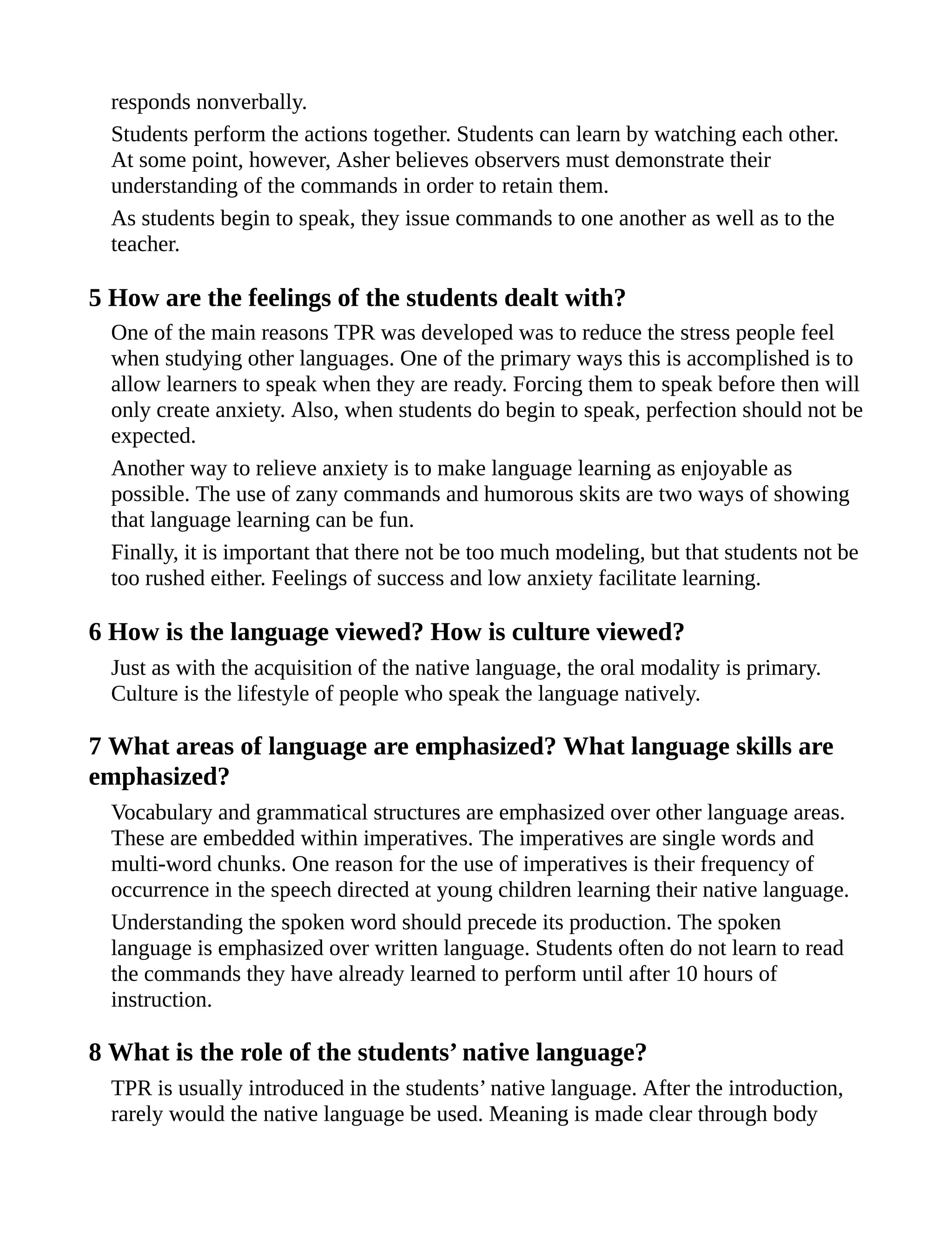 responds nonverbally.
Students perform the actions together. Students can learn by watching each other.
At some point, however, Asher believes observers must demonstrate their
understanding of the commands in order to retain them.
As students begin to speak, they issue commands to one another as well as to the
teacher.
5 How are the feelings of the students dealt with?
One of the main reasons TPR was developed was to reduce the stress people feel
when studying other languages. One of the primary ways this is accomplished is to
allow learners to speak when they are ready. Forcing them to speak before then will
only create anxiety. Also, when students do begin to speak, perfection should not be
expected.
Another way to relieve anxiety is to make language learning as enjoyable as
possible. The use of zany commands and humorous skits are two ways of showing
that language learning can be fun.
Finally, it is important that there not be too much modeling, but that students not be
too rushed either. Feelings of success and low anxiety facilitate learning.
6 How is the language viewed? How is culture viewed?
Just as with the acquisition of the native language, the oral modality is primary.
Culture is the lifestyle of people who speak the language natively.
7 What areas of language are emphasized? What language skills are
emphasized?
Vocabulary and grammatical structures are emphasized over other language areas.
These are embedded within imperatives. The imperatives are single words and
multi-word chunks. One reason for the use of imperatives is their frequency of
occurrence in the speech directed at young children learning their native language.
Understanding the spoken word should precede its production. The spoken
language is emphasized over written language. Students often do not learn to read
the commands they have already learned to perform until after 10 hours of
instruction.
8 What is the role of the students’ native language?
TPR is usually introduced in the students’ native language. After the introduction,
rarely would the native language be used. Meaning is made clear through body
 