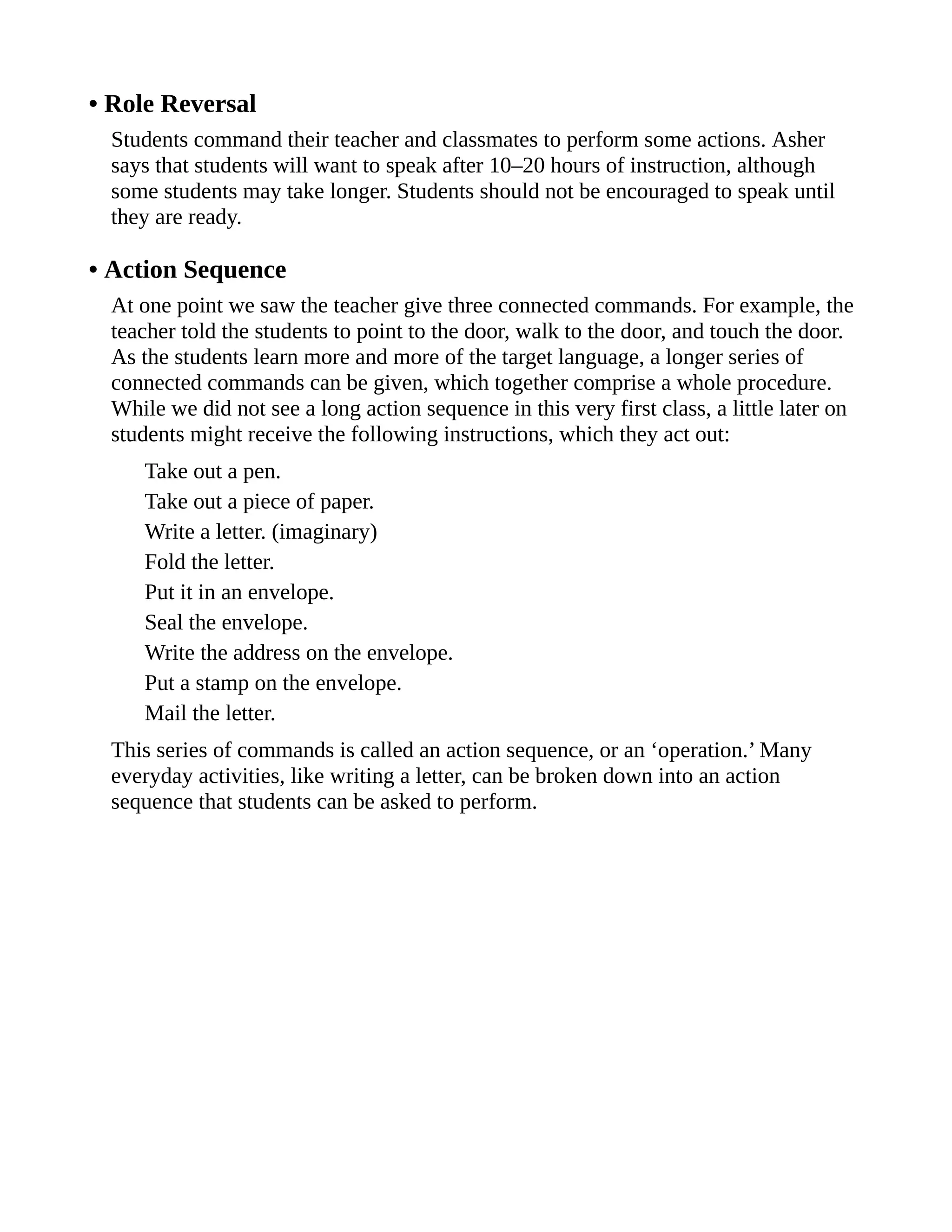 • Role Reversal
Students command their teacher and classmates to perform some actions. Asher
says that students will want to speak after 10–20 hours of instruction, although
some students may take longer. Students should not be encouraged to speak until
they are ready.
• Action Sequence
At one point we saw the teacher give three connected commands. For example, the
teacher told the students to point to the door, walk to the door, and touch the door.
As the students learn more and more of the target language, a longer series of
connected commands can be given, which together comprise a whole procedure.
While we did not see a long action sequence in this very first class, a little later on
students might receive the following instructions, which they act out:
Take out a pen.
Take out a piece of paper.
Write a letter. (imaginary)
Fold the letter.
Put it in an envelope.
Seal the envelope.
Write the address on the envelope.
Put a stamp on the envelope.
Mail the letter.
This series of commands is called an action sequence, or an ‘operation.’ Many
everyday activities, like writing a letter, can be broken down into an action
sequence that students can be asked to perform.
 