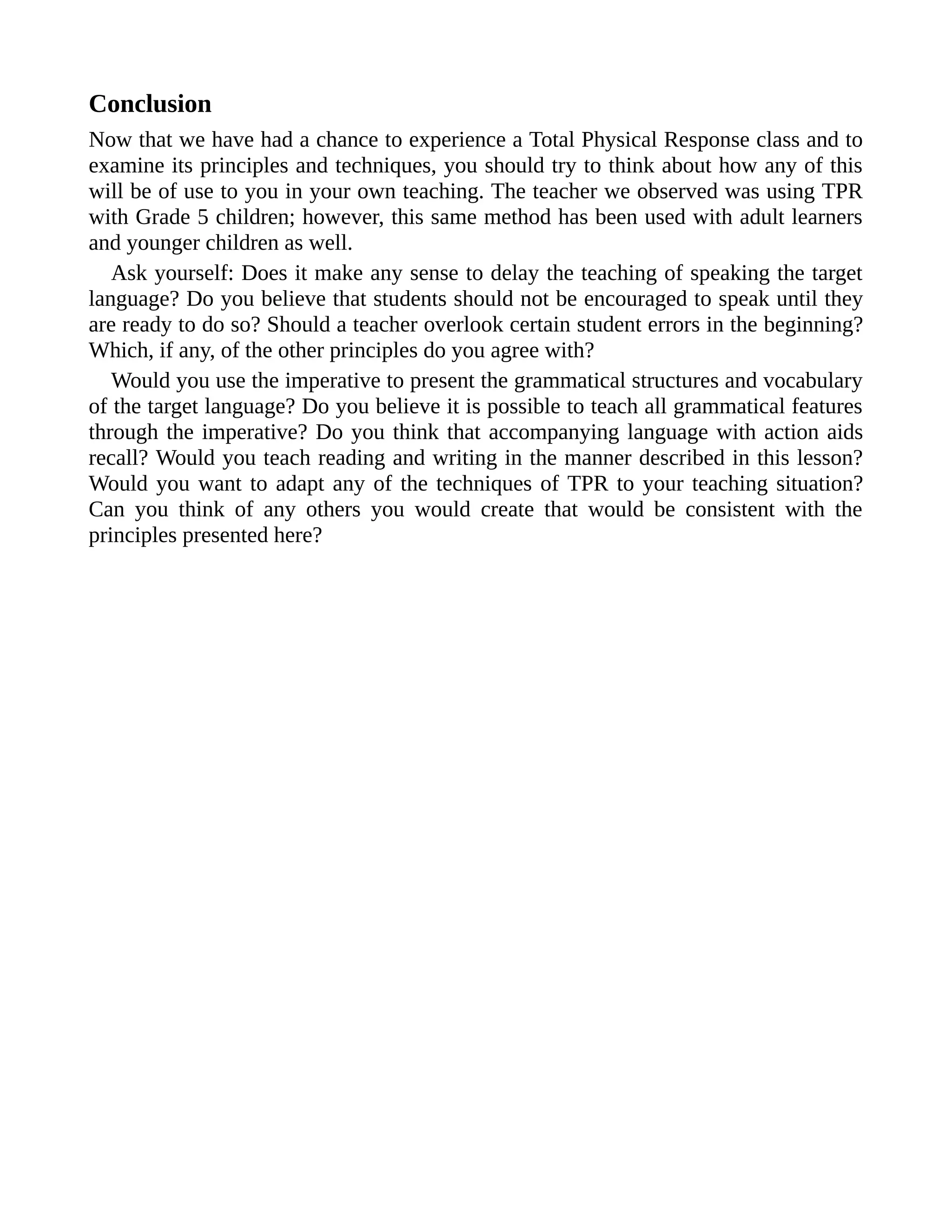 Conclusion
Now that we have had a chance to experience a Total Physical Response class and to
examine its principles and techniques, you should try to think about how any of this
will be of use to you in your own teaching. The teacher we observed was using TPR
with Grade 5 children; however, this same method has been used with adult learners
and younger children as well.
Ask yourself: Does it make any sense to delay the teaching of speaking the target
language? Do you believe that students should not be encouraged to speak until they
are ready to do so? Should a teacher overlook certain student errors in the beginning?
Which, if any, of the other principles do you agree with?
Would you use the imperative to present the grammatical structures and vocabulary
of the target language? Do you believe it is possible to teach all grammatical features
through the imperative? Do you think that accompanying language with action aids
recall? Would you teach reading and writing in the manner described in this lesson?
Would you want to adapt any of the techniques of TPR to your teaching situation?
Can you think of any others you would create that would be consistent with the
principles presented here?
 