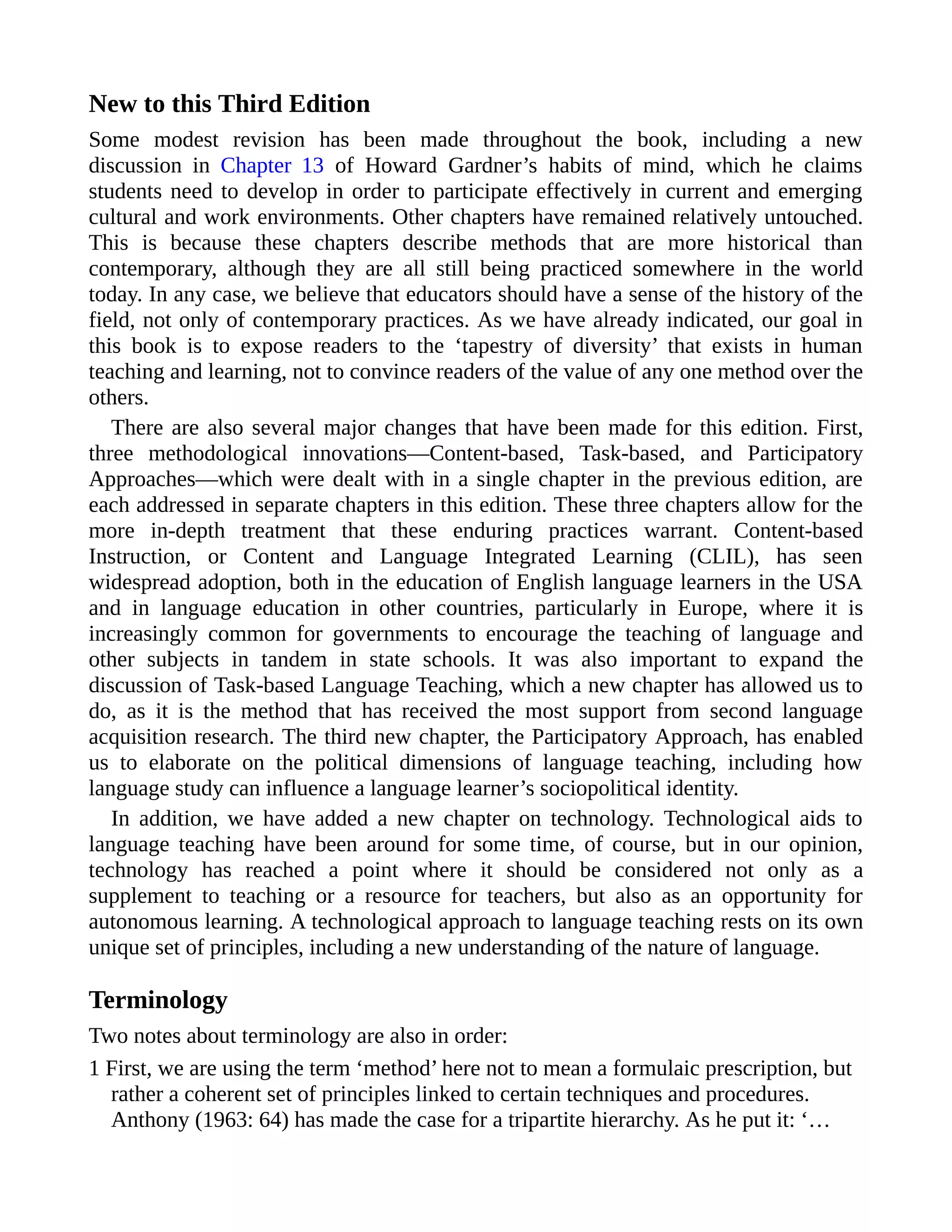 New to this Third Edition
Some modest revision has been made throughout the book, including a new
discussion in Chapter 13 of Howard Gardner’s habits of mind, which he claims
students need to develop in order to participate effectively in current and emerging
cultural and work environments. Other chapters have remained relatively untouched.
This is because these chapters describe methods that are more historical than
contemporary, although they are all still being practiced somewhere in the world
today. In any case, we believe that educators should have a sense of the history of the
field, not only of contemporary practices. As we have already indicated, our goal in
this book is to expose readers to the ‘tapestry of diversity’ that exists in human
teaching and learning, not to convince readers of the value of any one method over the
others.
There are also several major changes that have been made for this edition. First,
three methodological innovations—Content-based, Task-based, and Participatory
Approaches—which were dealt with in a single chapter in the previous edition, are
each addressed in separate chapters in this edition. These three chapters allow for the
more in-depth treatment that these enduring practices warrant. Content-based
Instruction, or Content and Language Integrated Learning (CLIL), has seen
widespread adoption, both in the education of English language learners in the USA
and in language education in other countries, particularly in Europe, where it is
increasingly common for governments to encourage the teaching of language and
other subjects in tandem in state schools. It was also important to expand the
discussion of Task-based Language Teaching, which a new chapter has allowed us to
do, as it is the method that has received the most support from second language
acquisition research. The third new chapter, the Participatory Approach, has enabled
us to elaborate on the political dimensions of language teaching, including how
language study can influence a language learner’s sociopolitical identity.
In addition, we have added a new chapter on technology. Technological aids to
language teaching have been around for some time, of course, but in our opinion,
technology has reached a point where it should be considered not only as a
supplement to teaching or a resource for teachers, but also as an opportunity for
autonomous learning. A technological approach to language teaching rests on its own
unique set of principles, including a new understanding of the nature of language.
Terminology
Two notes about terminology are also in order:
1 First, we are using the term ‘method’ here not to mean a formulaic prescription, but
rather a coherent set of principles linked to certain techniques and procedures.
Anthony (1963: 64) has made the case for a tripartite hierarchy. As he put it: ‘…
 