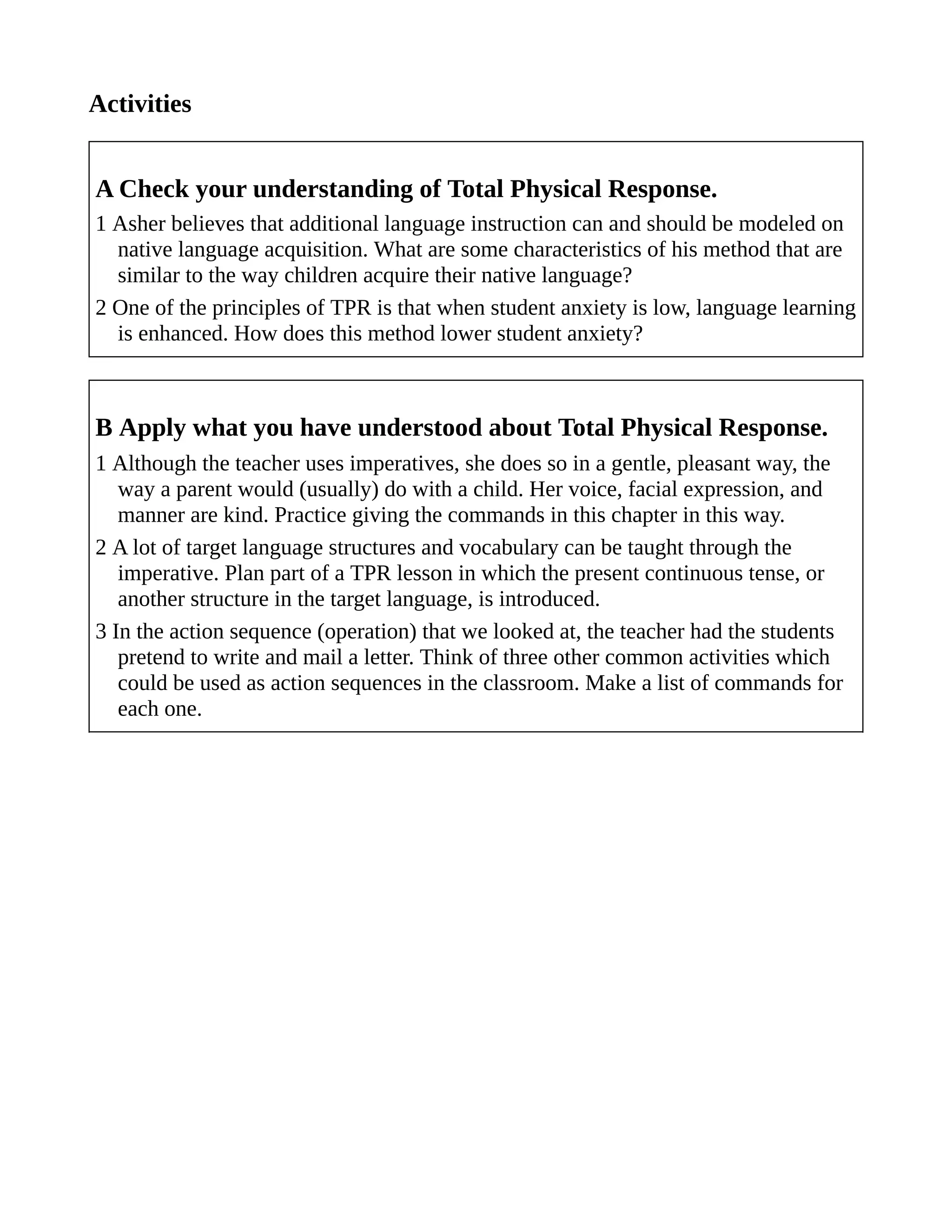 Activities
A Check your understanding of Total Physical Response.
1 Asher believes that additional language instruction can and should be modeled on
native language acquisition. What are some characteristics of his method that are
similar to the way children acquire their native language?
2 One of the principles of TPR is that when student anxiety is low, language learning
is enhanced. How does this method lower student anxiety?
B Apply what you have understood about Total Physical Response.
1 Although the teacher uses imperatives, she does so in a gentle, pleasant way, the
way a parent would (usually) do with a child. Her voice, facial expression, and
manner are kind. Practice giving the commands in this chapter in this way.
2 A lot of target language structures and vocabulary can be taught through the
imperative. Plan part of a TPR lesson in which the present continuous tense, or
another structure in the target language, is introduced.
3 In the action sequence (operation) that we looked at, the teacher had the students
pretend to write and mail a letter. Think of three other common activities which
could be used as action sequences in the classroom. Make a list of commands for
each one.
 