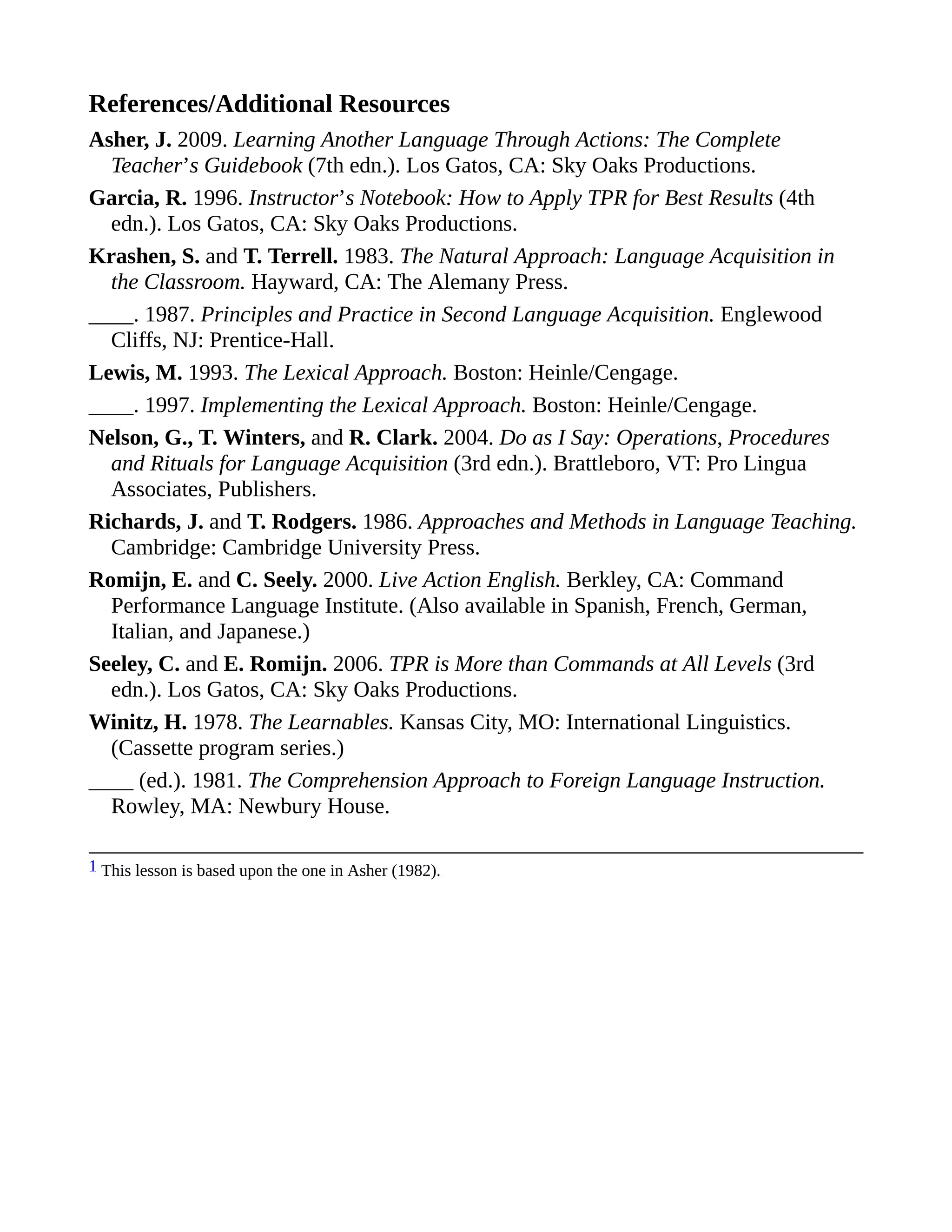 References/Additional Resources
Asher, J. 2009. Learning Another Language Through Actions: The Complete
Teacher’s Guidebook (7th edn.). Los Gatos, CA: Sky Oaks Productions.
Garcia, R. 1996. Instructor’s Notebook: How to Apply TPR for Best Results (4th
edn.). Los Gatos, CA: Sky Oaks Productions.
Krashen, S. and T. Terrell. 1983. The Natural Approach: Language Acquisition in
the Classroom. Hayward, CA: The Alemany Press.
____. 1987. Principles and Practice in Second Language Acquisition. Englewood
Cliffs, NJ: Prentice-Hall.
Lewis, M. 1993. The Lexical Approach. Boston: Heinle/Cengage.
____. 1997. Implementing the Lexical Approach. Boston: Heinle/Cengage.
Nelson, G., T. Winters, and R. Clark. 2004. Do as I Say: Operations, Procedures
and Rituals for Language Acquisition (3rd edn.). Brattleboro, VT: Pro Lingua
Associates, Publishers.
Richards, J. and T. Rodgers. 1986. Approaches and Methods in Language Teaching.
Cambridge: Cambridge University Press.
Romijn, E. and C. Seely. 2000. Live Action English. Berkley, CA: Command
Performance Language Institute. (Also available in Spanish, French, German,
Italian, and Japanese.)
Seeley, C. and E. Romijn. 2006. TPR is More than Commands at All Levels (3rd
edn.). Los Gatos, CA: Sky Oaks Productions.
Winitz, H. 1978. The Learnables. Kansas City, MO: International Linguistics.
(Cassette program series.)
____ (ed.). 1981. The Comprehension Approach to Foreign Language Instruction.
Rowley, MA: Newbury House.
1 This lesson is based upon the one in Asher (1982).
 