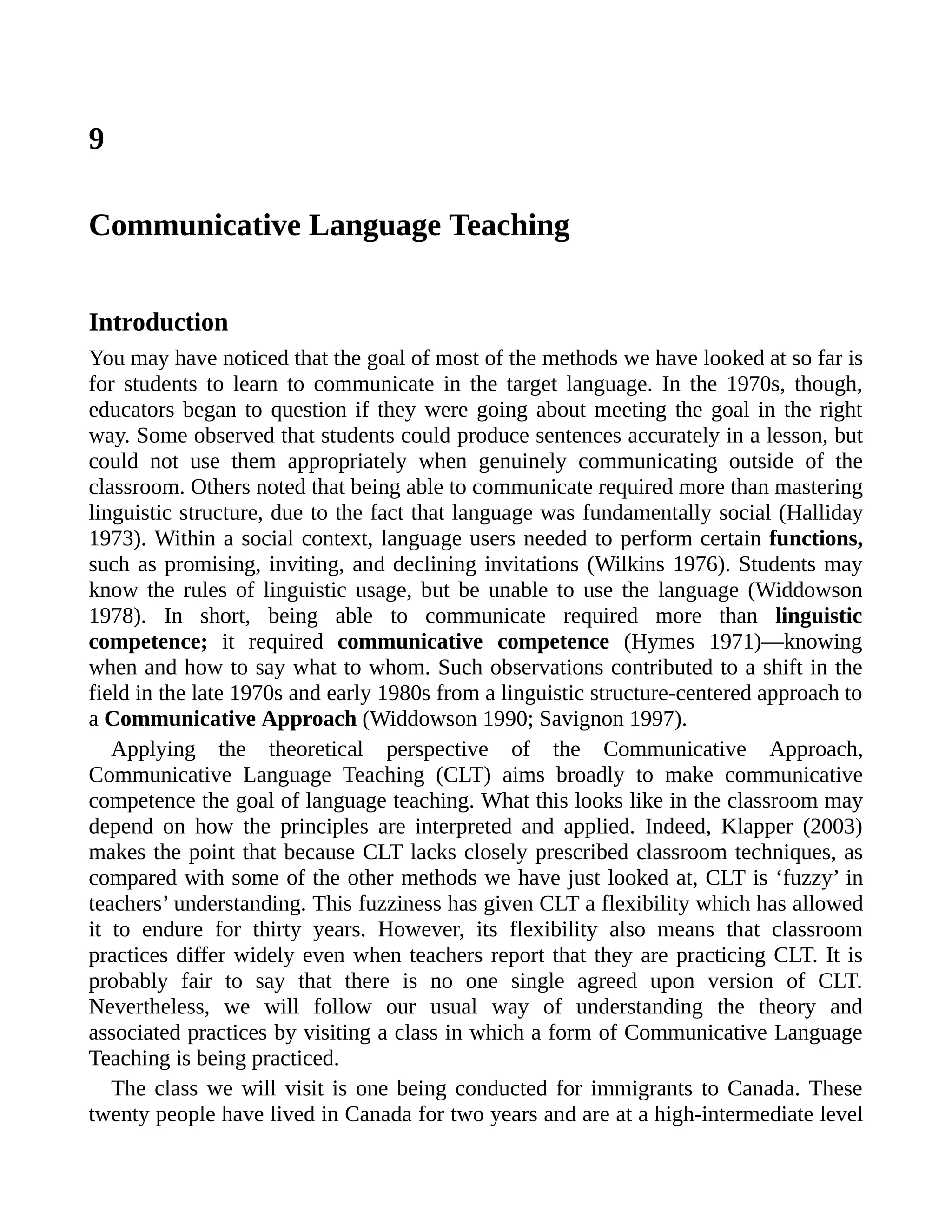 9
Communicative Language Teaching
Introduction
You may have noticed that the goal of most of the methods we have looked at so far is
for students to learn to communicate in the target language. In the 1970s, though,
educators began to question if they were going about meeting the goal in the right
way. Some observed that students could produce sentences accurately in a lesson, but
could not use them appropriately when genuinely communicating outside of the
classroom. Others noted that being able to communicate required more than mastering
linguistic structure, due to the fact that language was fundamentally social (Halliday
1973). Within a social context, language users needed to perform certain functions,
such as promising, inviting, and declining invitations (Wilkins 1976). Students may
know the rules of linguistic usage, but be unable to use the language (Widdowson
1978). In short, being able to communicate required more than linguistic
competence; it required communicative competence (Hymes 1971)—knowing
when and how to say what to whom. Such observations contributed to a shift in the
field in the late 1970s and early 1980s from a linguistic structure-centered approach to
a Communicative Approach (Widdowson 1990; Savignon 1997).
Applying the theoretical perspective of the Communicative Approach,
Communicative Language Teaching (CLT) aims broadly to make communicative
competence the goal of language teaching. What this looks like in the classroom may
depend on how the principles are interpreted and applied. Indeed, Klapper (2003)
makes the point that because CLT lacks closely prescribed classroom techniques, as
compared with some of the other methods we have just looked at, CLT is ‘fuzzy’ in
teachers’ understanding. This fuzziness has given CLT a flexibility which has allowed
it to endure for thirty years. However, its flexibility also means that classroom
practices differ widely even when teachers report that they are practicing CLT. It is
probably fair to say that there is no one single agreed upon version of CLT.
Nevertheless, we will follow our usual way of understanding the theory and
associated practices by visiting a class in which a form of Communicative Language
Teaching is being practiced.
The class we will visit is one being conducted for immigrants to Canada. These
twenty people have lived in Canada for two years and are at a high-intermediate level
 