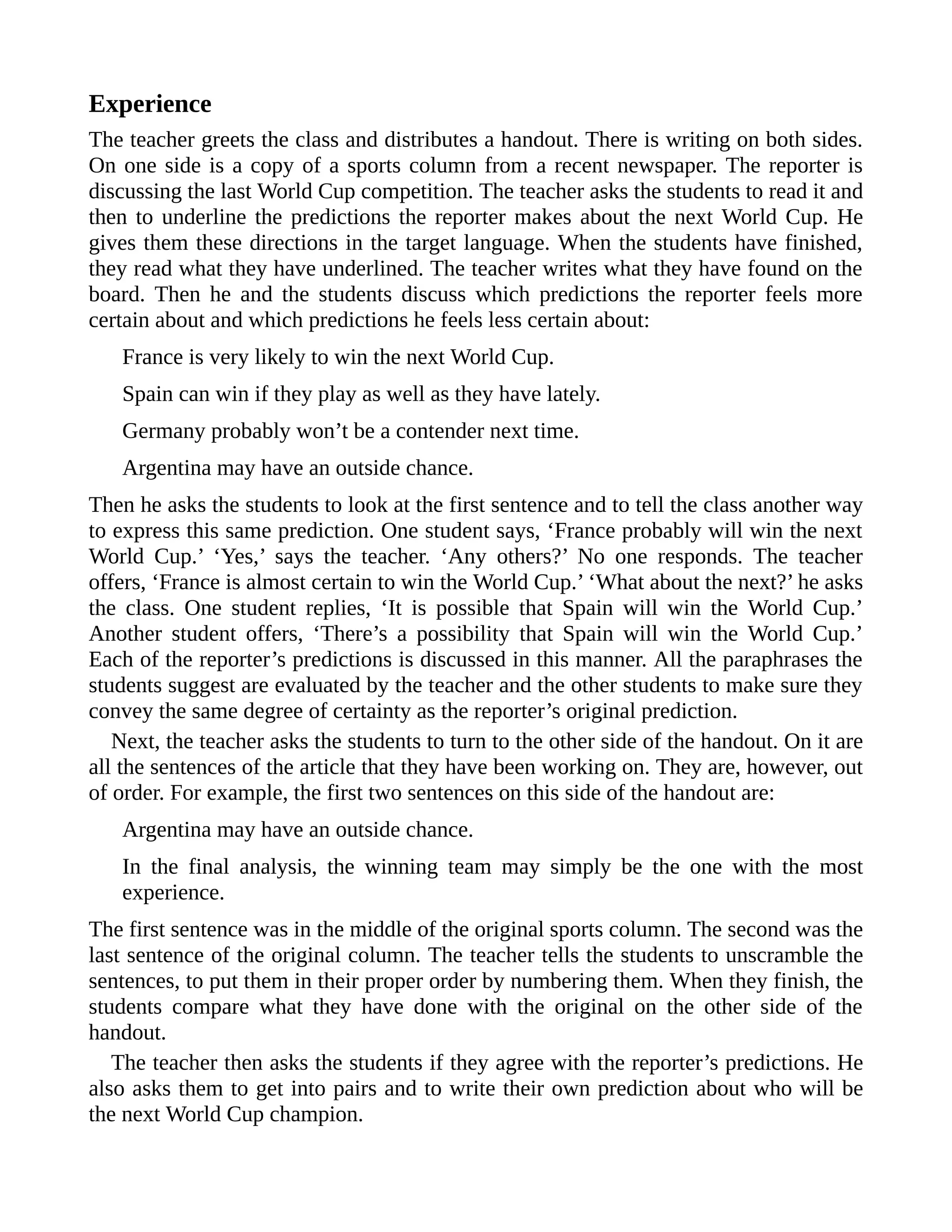 Experience
The teacher greets the class and distributes a handout. There is writing on both sides.
On one side is a copy of a sports column from a recent newspaper. The reporter is
discussing the last World Cup competition. The teacher asks the students to read it and
then to underline the predictions the reporter makes about the next World Cup. He
gives them these directions in the target language. When the students have finished,
they read what they have underlined. The teacher writes what they have found on the
board. Then he and the students discuss which predictions the reporter feels more
certain about and which predictions he feels less certain about:
France is very likely to win the next World Cup.
Spain can win if they play as well as they have lately.
Germany probably won’t be a contender next time.
Argentina may have an outside chance.
Then he asks the students to look at the first sentence and to tell the class another way
to express this same prediction. One student says, ‘France probably will win the next
World Cup.’ ‘Yes,’ says the teacher. ‘Any others?’ No one responds. The teacher
offers, ‘France is almost certain to win the World Cup.’ ‘What about the next?’ he asks
the class. One student replies, ‘It is possible that Spain will win the World Cup.’
Another student offers, ‘There’s a possibility that Spain will win the World Cup.’
Each of the reporter’s predictions is discussed in this manner. All the paraphrases the
students suggest are evaluated by the teacher and the other students to make sure they
convey the same degree of certainty as the reporter’s original prediction.
Next, the teacher asks the students to turn to the other side of the handout. On it are
all the sentences of the article that they have been working on. They are, however, out
of order. For example, the first two sentences on this side of the handout are:
Argentina may have an outside chance.
In the final analysis, the winning team may simply be the one with the most
experience.
The first sentence was in the middle of the original sports column. The second was the
last sentence of the original column. The teacher tells the students to unscramble the
sentences, to put them in their proper order by numbering them. When they finish, the
students compare what they have done with the original on the other side of the
handout.
The teacher then asks the students if they agree with the reporter’s predictions. He
also asks them to get into pairs and to write their own prediction about who will be
the next World Cup champion.
 