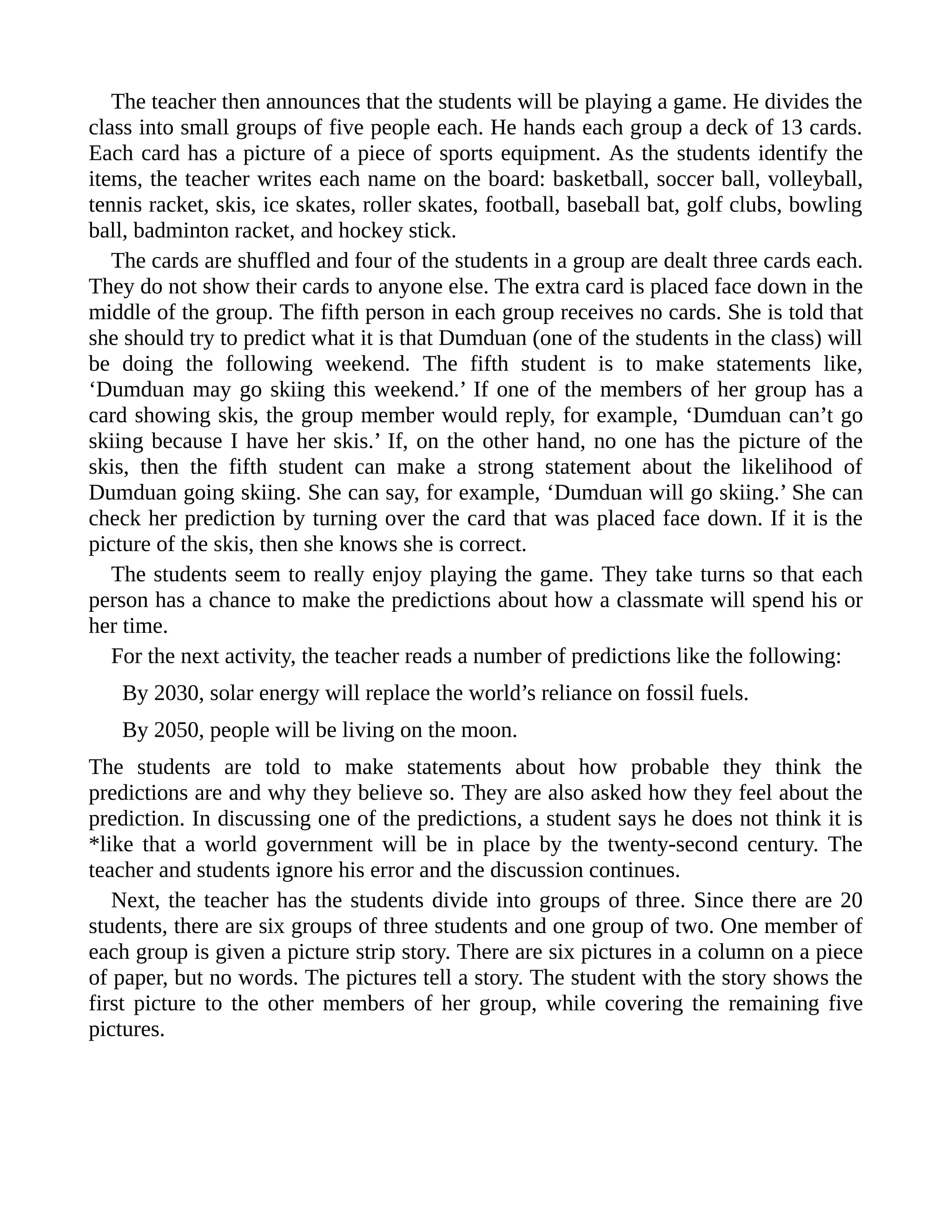 The teacher then announces that the students will be playing a game. He divides the
class into small groups of five people each. He hands each group a deck of 13 cards.
Each card has a picture of a piece of sports equipment. As the students identify the
items, the teacher writes each name on the board: basketball, soccer ball, volleyball,
tennis racket, skis, ice skates, roller skates, football, baseball bat, golf clubs, bowling
ball, badminton racket, and hockey stick.
The cards are shuffled and four of the students in a group are dealt three cards each.
They do not show their cards to anyone else. The extra card is placed face down in the
middle of the group. The fifth person in each group receives no cards. She is told that
she should try to predict what it is that Dumduan (one of the students in the class) will
be doing the following weekend. The fifth student is to make statements like,
‘Dumduan may go skiing this weekend.’ If one of the members of her group has a
card showing skis, the group member would reply, for example, ‘Dumduan can’t go
skiing because I have her skis.’ If, on the other hand, no one has the picture of the
skis, then the fifth student can make a strong statement about the likelihood of
Dumduan going skiing. She can say, for example, ‘Dumduan will go skiing.’ She can
check her prediction by turning over the card that was placed face down. If it is the
picture of the skis, then she knows she is correct.
The students seem to really enjoy playing the game. They take turns so that each
person has a chance to make the predictions about how a classmate will spend his or
her time.
For the next activity, the teacher reads a number of predictions like the following:
By 2030, solar energy will replace the world’s reliance on fossil fuels.
By 2050, people will be living on the moon.
The students are told to make statements about how probable they think the
predictions are and why they believe so. They are also asked how they feel about the
prediction. In discussing one of the predictions, a student says he does not think it is
*like that a world government will be in place by the twenty-second century. The
teacher and students ignore his error and the discussion continues.
Next, the teacher has the students divide into groups of three. Since there are 20
students, there are six groups of three students and one group of two. One member of
each group is given a picture strip story. There are six pictures in a column on a piece
of paper, but no words. The pictures tell a story. The student with the story shows the
first picture to the other members of her group, while covering the remaining five
pictures.
 