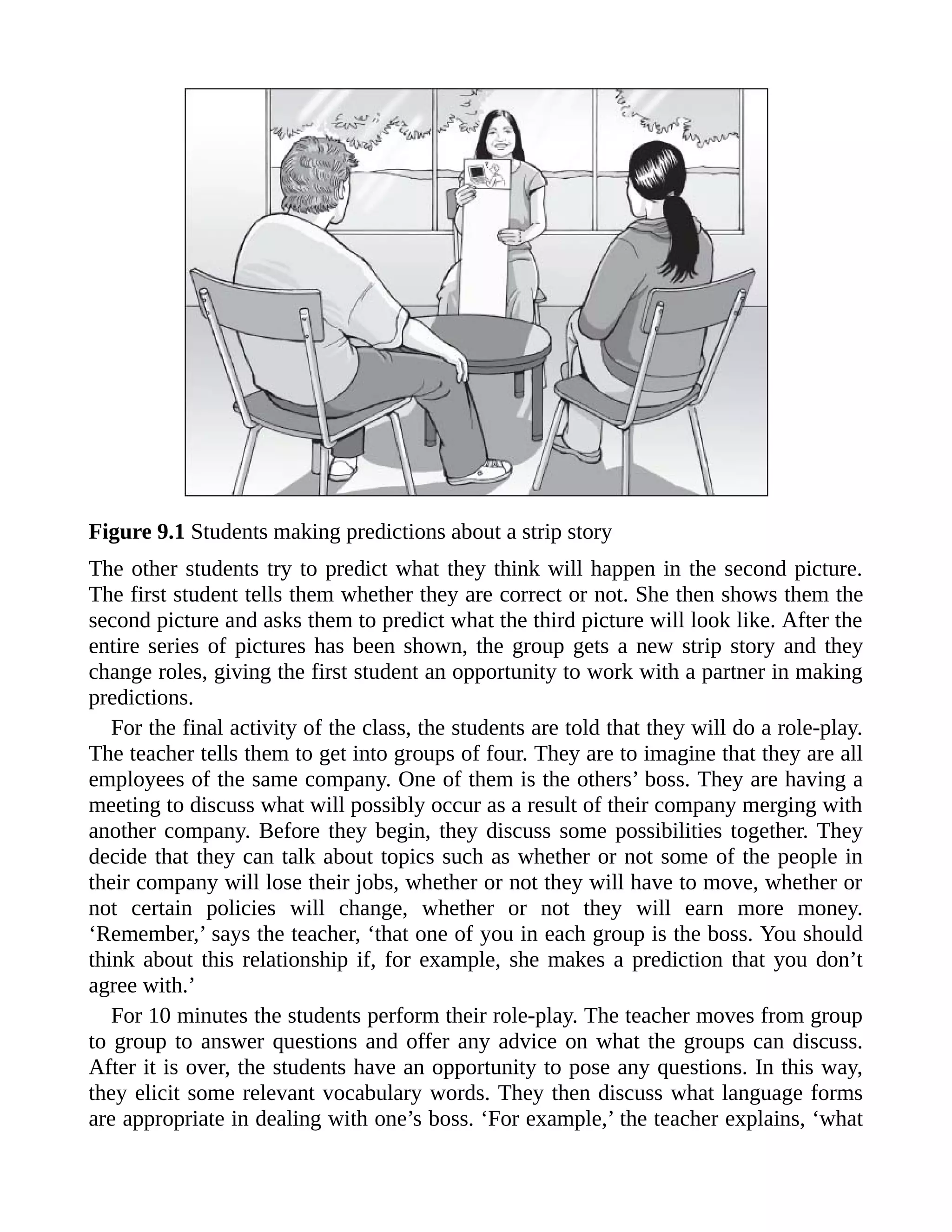 Figure 9.1 Students making predictions about a strip story
The other students try to predict what they think will happen in the second picture.
The first student tells them whether they are correct or not. She then shows them the
second picture and asks them to predict what the third picture will look like. After the
entire series of pictures has been shown, the group gets a new strip story and they
change roles, giving the first student an opportunity to work with a partner in making
predictions.
For the final activity of the class, the students are told that they will do a role-play.
The teacher tells them to get into groups of four. They are to imagine that they are all
employees of the same company. One of them is the others’ boss. They are having a
meeting to discuss what will possibly occur as a result of their company merging with
another company. Before they begin, they discuss some possibilities together. They
decide that they can talk about topics such as whether or not some of the people in
their company will lose their jobs, whether or not they will have to move, whether or
not certain policies will change, whether or not they will earn more money.
‘Remember,’ says the teacher, ‘that one of you in each group is the boss. You should
think about this relationship if, for example, she makes a prediction that you don’t
agree with.’
For 10 minutes the students perform their role-play. The teacher moves from group
to group to answer questions and offer any advice on what the groups can discuss.
After it is over, the students have an opportunity to pose any questions. In this way,
they elicit some relevant vocabulary words. They then discuss what language forms
are appropriate in dealing with one’s boss. ‘For example,’ the teacher explains, ‘what
 