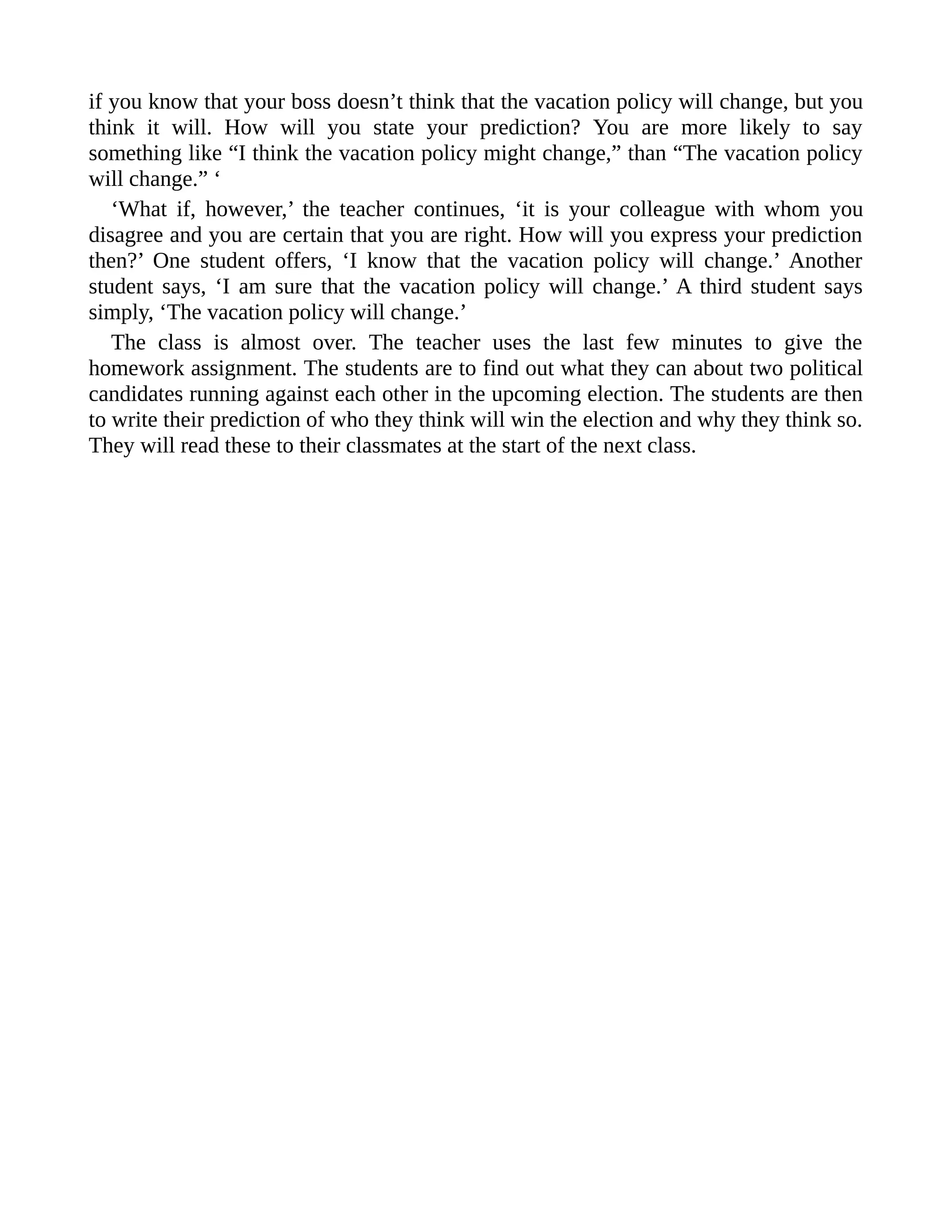 if you know that your boss doesn’t think that the vacation policy will change, but you
think it will. How will you state your prediction? You are more likely to say
something like “I think the vacation policy might change,” than “The vacation policy
will change.” ‘
‘What if, however,’ the teacher continues, ‘it is your colleague with whom you
disagree and you are certain that you are right. How will you express your prediction
then?’ One student offers, ‘I know that the vacation policy will change.’ Another
student says, ‘I am sure that the vacation policy will change.’ A third student says
simply, ‘The vacation policy will change.’
The class is almost over. The teacher uses the last few minutes to give the
homework assignment. The students are to find out what they can about two political
candidates running against each other in the upcoming election. The students are then
to write their prediction of who they think will win the election and why they think so.
They will read these to their classmates at the start of the next class.
 