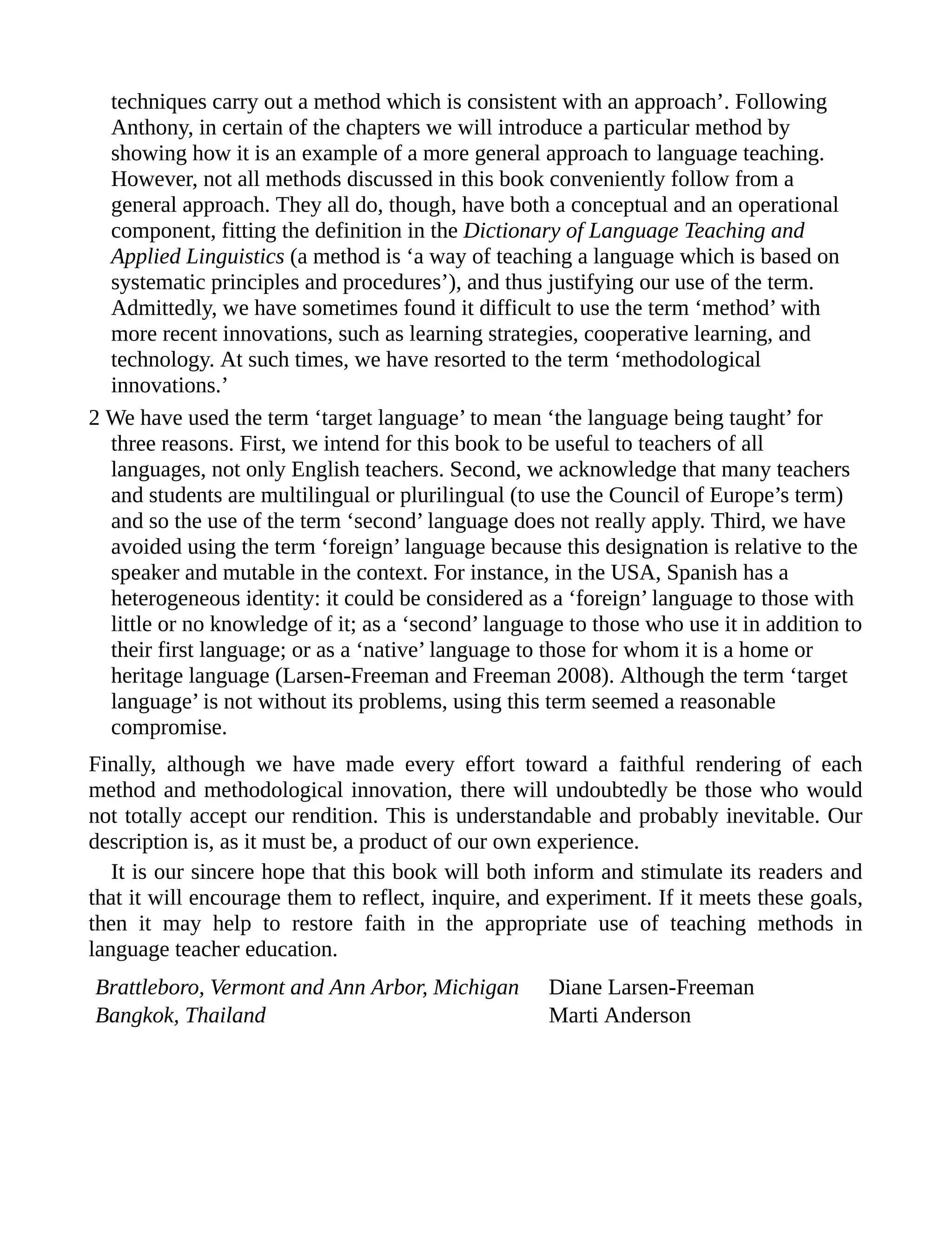 techniques carry out a method which is consistent with an approach’. Following
Anthony, in certain of the chapters we will introduce a particular method by
showing how it is an example of a more general approach to language teaching.
However, not all methods discussed in this book conveniently follow from a
general approach. They all do, though, have both a conceptual and an operational
component, fitting the definition in the Dictionary of Language Teaching and
Applied Linguistics (a method is ‘a way of teaching a language which is based on
systematic principles and procedures’), and thus justifying our use of the term.
Admittedly, we have sometimes found it difficult to use the term ‘method’ with
more recent innovations, such as learning strategies, cooperative learning, and
technology. At such times, we have resorted to the term ‘methodological
innovations.’
2 We have used the term ‘target language’ to mean ‘the language being taught’ for
three reasons. First, we intend for this book to be useful to teachers of all
languages, not only English teachers. Second, we acknowledge that many teachers
and students are multilingual or plurilingual (to use the Council of Europe’s term)
and so the use of the term ‘second’ language does not really apply. Third, we have
avoided using the term ‘foreign’ language because this designation is relative to the
speaker and mutable in the context. For instance, in the USA, Spanish has a
heterogeneous identity: it could be considered as a ‘foreign’ language to those with
little or no knowledge of it; as a ‘second’ language to those who use it in addition to
their first language; or as a ‘native’ language to those for whom it is a home or
heritage language (Larsen-Freeman and Freeman 2008). Although the term ‘target
language’ is not without its problems, using this term seemed a reasonable
compromise.
Finally, although we have made every effort toward a faithful rendering of each
method and methodological innovation, there will undoubtedly be those who would
not totally accept our rendition. This is understandable and probably inevitable. Our
description is, as it must be, a product of our own experience.
It is our sincere hope that this book will both inform and stimulate its readers and
that it will encourage them to reflect, inquire, and experiment. If it meets these goals,
then it may help to restore faith in the appropriate use of teaching methods in
language teacher education.
Brattleboro, Vermont and Ann Arbor, Michigan Diane Larsen-Freeman
Bangkok, Thailand Marti Anderson
 