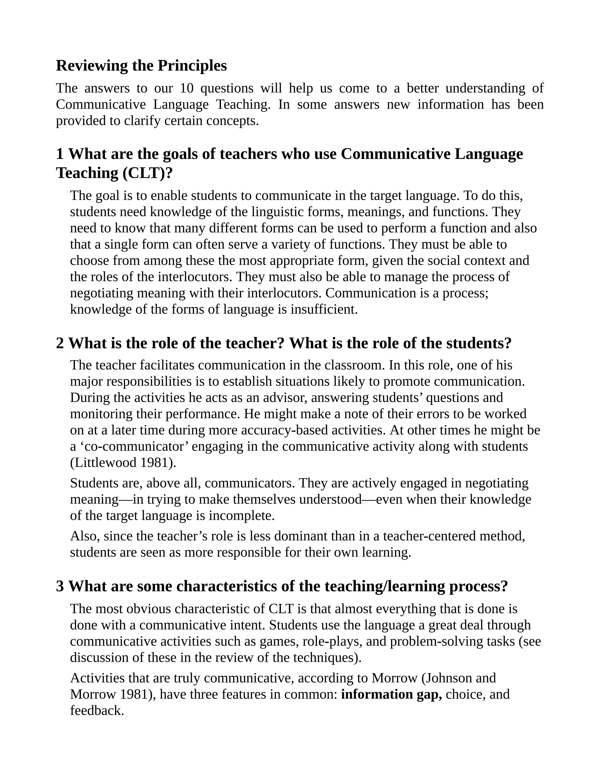 Reviewing the Principles
The answers to our 10 questions will help us come to a better understanding of
Communicative Language Teaching. In some answers new information has been
provided to clarify certain concepts.
1 What are the goals of teachers who use Communicative Language
Teaching (CLT)?
The goal is to enable students to communicate in the target language. To do this,
students need knowledge of the linguistic forms, meanings, and functions. They
need to know that many different forms can be used to perform a function and also
that a single form can often serve a variety of functions. They must be able to
choose from among these the most appropriate form, given the social context and
the roles of the interlocutors. They must also be able to manage the process of
negotiating meaning with their interlocutors. Communication is a process;
knowledge of the forms of language is insufficient.
2 What is the role of the teacher? What is the role of the students?
The teacher facilitates communication in the classroom. In this role, one of his
major responsibilities is to establish situations likely to promote communication.
During the activities he acts as an advisor, answering students’ questions and
monitoring their performance. He might make a note of their errors to be worked
on at a later time during more accuracy-based activities. At other times he might be
a ‘co-communicator’ engaging in the communicative activity along with students
(Littlewood 1981).
Students are, above all, communicators. They are actively engaged in negotiating
meaning—in trying to make themselves understood—even when their knowledge
of the target language is incomplete.
Also, since the teacher’s role is less dominant than in a teacher-centered method,
students are seen as more responsible for their own learning.
3 What are some characteristics of the teaching/learning process?
The most obvious characteristic of CLT is that almost everything that is done is
done with a communicative intent. Students use the language a great deal through
communicative activities such as games, role-plays, and problem-solving tasks (see
discussion of these in the review of the techniques).
Activities that are truly communicative, according to Morrow (Johnson and
Morrow 1981), have three features in common: information gap, choice, and
feedback.
 