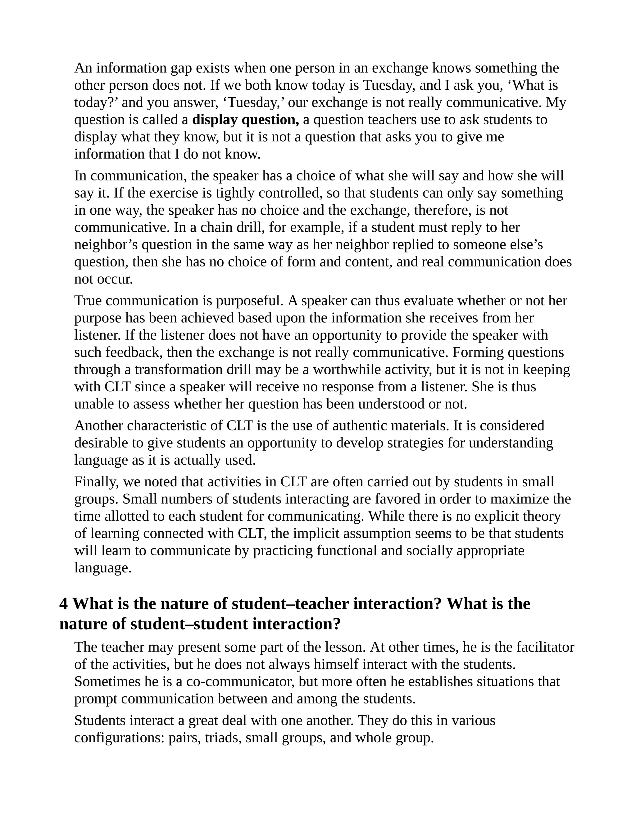 An information gap exists when one person in an exchange knows something the
other person does not. If we both know today is Tuesday, and I ask you, ‘What is
today?’ and you answer, ‘Tuesday,’ our exchange is not really communicative. My
question is called a display question, a question teachers use to ask students to
display what they know, but it is not a question that asks you to give me
information that I do not know.
In communication, the speaker has a choice of what she will say and how she will
say it. If the exercise is tightly controlled, so that students can only say something
in one way, the speaker has no choice and the exchange, therefore, is not
communicative. In a chain drill, for example, if a student must reply to her
neighbor’s question in the same way as her neighbor replied to someone else’s
question, then she has no choice of form and content, and real communication does
not occur.
True communication is purposeful. A speaker can thus evaluate whether or not her
purpose has been achieved based upon the information she receives from her
listener. If the listener does not have an opportunity to provide the speaker with
such feedback, then the exchange is not really communicative. Forming questions
through a transformation drill may be a worthwhile activity, but it is not in keeping
with CLT since a speaker will receive no response from a listener. She is thus
unable to assess whether her question has been understood or not.
Another characteristic of CLT is the use of authentic materials. It is considered
desirable to give students an opportunity to develop strategies for understanding
language as it is actually used.
Finally, we noted that activities in CLT are often carried out by students in small
groups. Small numbers of students interacting are favored in order to maximize the
time allotted to each student for communicating. While there is no explicit theory
of learning connected with CLT, the implicit assumption seems to be that students
will learn to communicate by practicing functional and socially appropriate
language.
4 What is the nature of student–teacher interaction? What is the
nature of student–student interaction?
The teacher may present some part of the lesson. At other times, he is the facilitator
of the activities, but he does not always himself interact with the students.
Sometimes he is a co-communicator, but more often he establishes situations that
prompt communication between and among the students.
Students interact a great deal with one another. They do this in various
configurations: pairs, triads, small groups, and whole group.
 