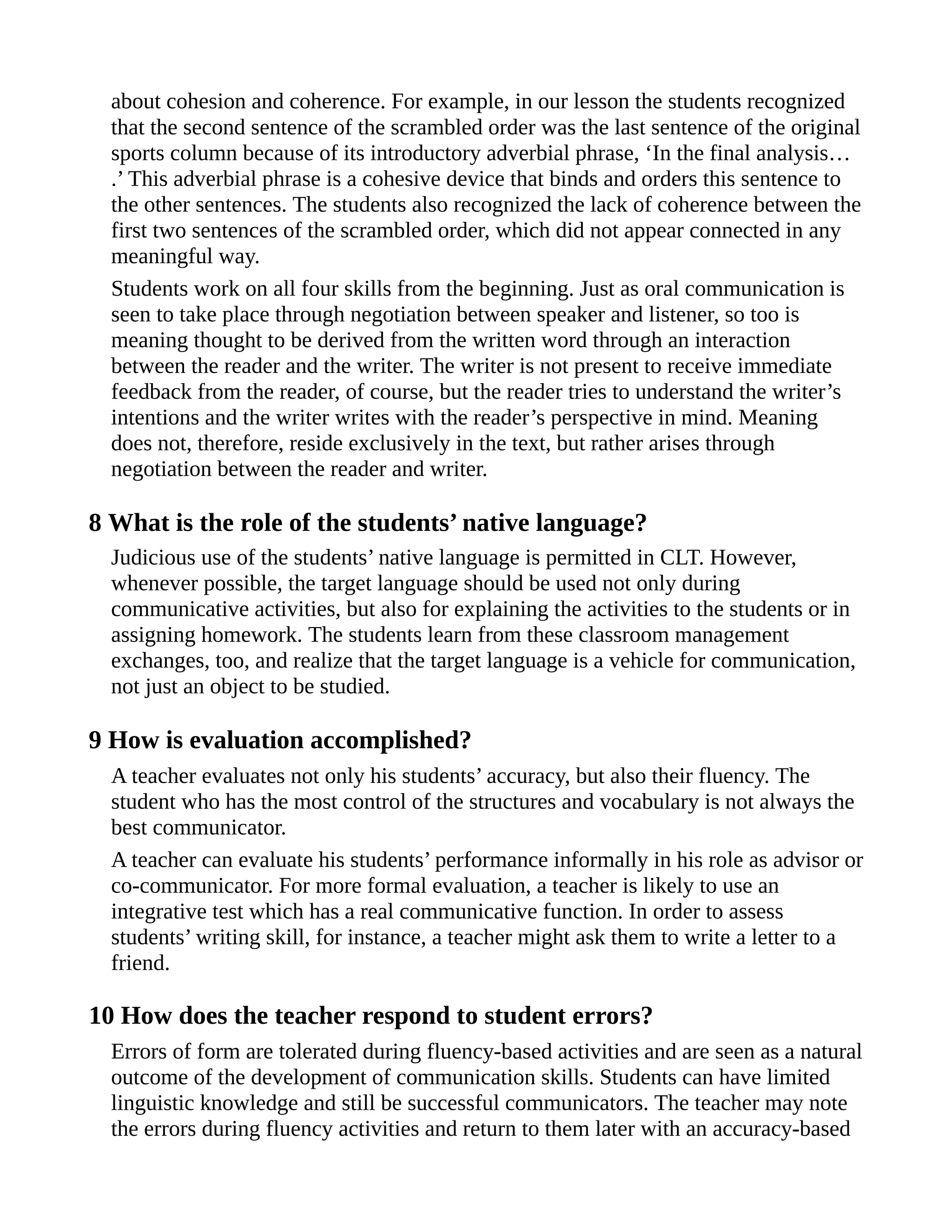 about cohesion and coherence. For example, in our lesson the students recognized
that the second sentence of the scrambled order was the last sentence of the original
sports column because of its introductory adverbial phrase, ‘In the final analysis…
.’ This adverbial phrase is a cohesive device that binds and orders this sentence to
the other sentences. The students also recognized the lack of coherence between the
first two sentences of the scrambled order, which did not appear connected in any
meaningful way.
Students work on all four skills from the beginning. Just as oral communication is
seen to take place through negotiation between speaker and listener, so too is
meaning thought to be derived from the written word through an interaction
between the reader and the writer. The writer is not present to receive immediate
feedback from the reader, of course, but the reader tries to understand the writer’s
intentions and the writer writes with the reader’s perspective in mind. Meaning
does not, therefore, reside exclusively in the text, but rather arises through
negotiation between the reader and writer.
8 What is the role of the students’ native language?
Judicious use of the students’ native language is permitted in CLT. However,
whenever possible, the target language should be used not only during
communicative activities, but also for explaining the activities to the students or in
assigning homework. The students learn from these classroom management
exchanges, too, and realize that the target language is a vehicle for communication,
not just an object to be studied.
9 How is evaluation accomplished?
A teacher evaluates not only his students’ accuracy, but also their fluency. The
student who has the most control of the structures and vocabulary is not always the
best communicator.
A teacher can evaluate his students’ performance informally in his role as advisor or
co-communicator. For more formal evaluation, a teacher is likely to use an
integrative test which has a real communicative function. In order to assess
students’ writing skill, for instance, a teacher might ask them to write a letter to a
friend.
10 How does the teacher respond to student errors?
Errors of form are tolerated during fluency-based activities and are seen as a natural
outcome of the development of communication skills. Students can have limited
linguistic knowledge and still be successful communicators. The teacher may note
the errors during fluency activities and return to them later with an accuracy-based
 