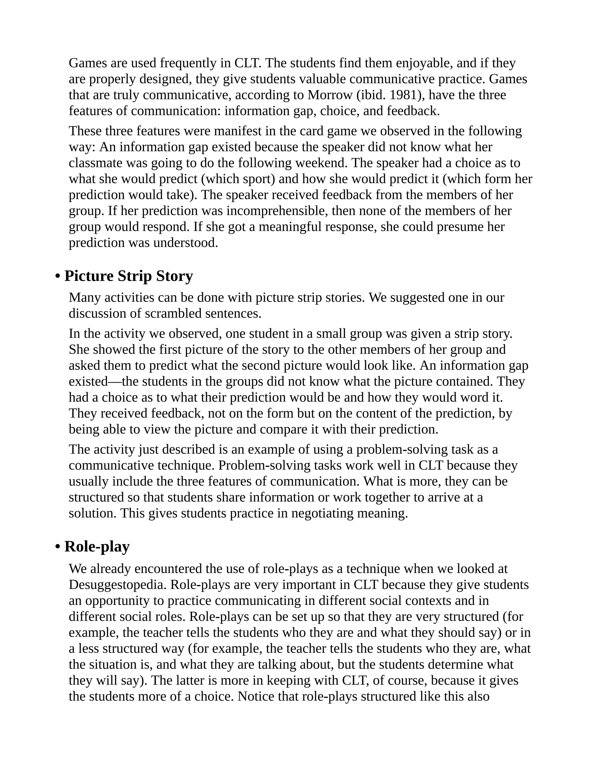 Games are used frequently in CLT. The students find them enjoyable, and if they
are properly designed, they give students valuable communicative practice. Games
that are truly communicative, according to Morrow (ibid. 1981), have the three
features of communication: information gap, choice, and feedback.
These three features were manifest in the card game we observed in the following
way: An information gap existed because the speaker did not know what her
classmate was going to do the following weekend. The speaker had a choice as to
what she would predict (which sport) and how she would predict it (which form her
prediction would take). The speaker received feedback from the members of her
group. If her prediction was incomprehensible, then none of the members of her
group would respond. If she got a meaningful response, she could presume her
prediction was understood.
• Picture Strip Story
Many activities can be done with picture strip stories. We suggested one in our
discussion of scrambled sentences.
In the activity we observed, one student in a small group was given a strip story.
She showed the first picture of the story to the other members of her group and
asked them to predict what the second picture would look like. An information gap
existed—the students in the groups did not know what the picture contained. They
had a choice as to what their prediction would be and how they would word it.
They received feedback, not on the form but on the content of the prediction, by
being able to view the picture and compare it with their prediction.
The activity just described is an example of using a problem-solving task as a
communicative technique. Problem-solving tasks work well in CLT because they
usually include the three features of communication. What is more, they can be
structured so that students share information or work together to arrive at a
solution. This gives students practice in negotiating meaning.
• Role-play
We already encountered the use of role-plays as a technique when we looked at
Desuggestopedia. Role-plays are very important in CLT because they give students
an opportunity to practice communicating in different social contexts and in
different social roles. Role-plays can be set up so that they are very structured (for
example, the teacher tells the students who they are and what they should say) or in
a less structured way (for example, the teacher tells the students who they are, what
the situation is, and what they are talking about, but the students determine what
they will say). The latter is more in keeping with CLT, of course, because it gives
the students more of a choice. Notice that role-plays structured like this also
 