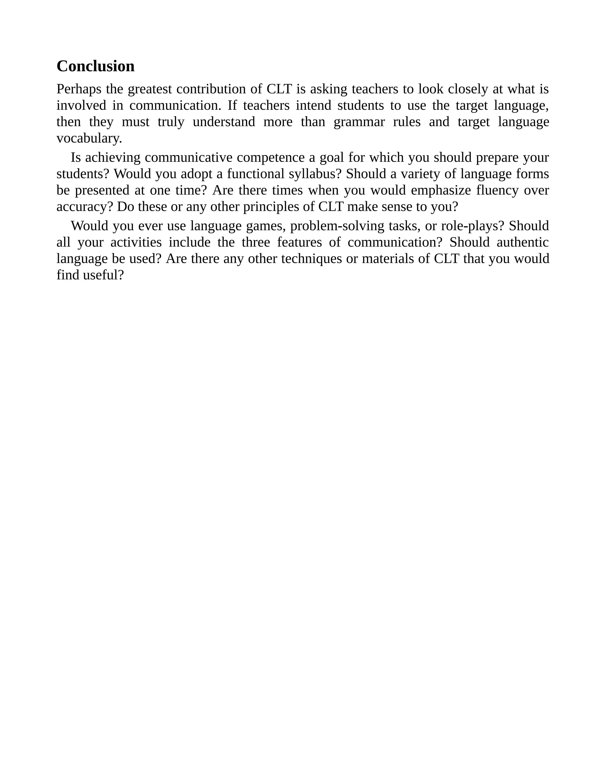 Conclusion
Perhaps the greatest contribution of CLT is asking teachers to look closely at what is
involved in communication. If teachers intend students to use the target language,
then they must truly understand more than grammar rules and target language
vocabulary.
Is achieving communicative competence a goal for which you should prepare your
students? Would you adopt a functional syllabus? Should a variety of language forms
be presented at one time? Are there times when you would emphasize fluency over
accuracy? Do these or any other principles of CLT make sense to you?
Would you ever use language games, problem-solving tasks, or role-plays? Should
all your activities include the three features of communication? Should authentic
language be used? Are there any other techniques or materials of CLT that you would
find useful?
 