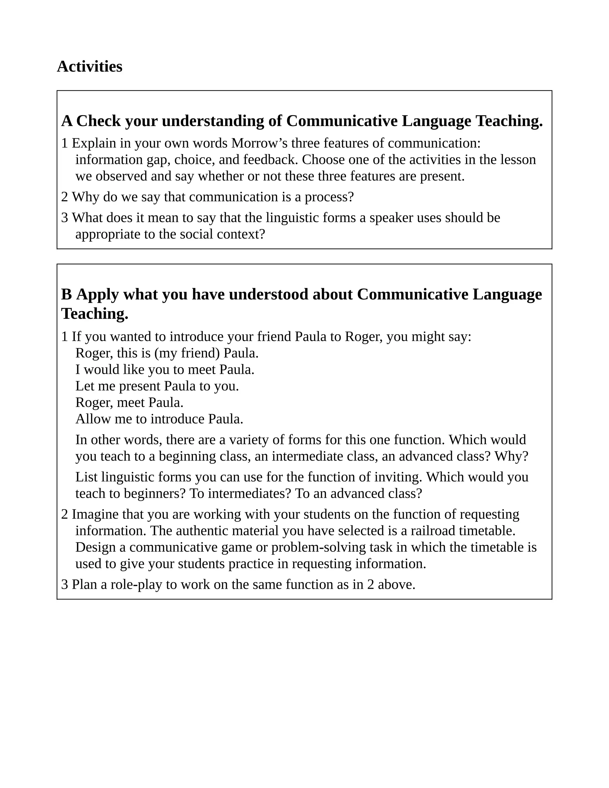 Activities
A Check your understanding of Communicative Language Teaching.
1 Explain in your own words Morrow’s three features of communication:
information gap, choice, and feedback. Choose one of the activities in the lesson
we observed and say whether or not these three features are present.
2 Why do we say that communication is a process?
3 What does it mean to say that the linguistic forms a speaker uses should be
appropriate to the social context?
B Apply what you have understood about Communicative Language
Teaching.
1 If you wanted to introduce your friend Paula to Roger, you might say:
Roger, this is (my friend) Paula.
I would like you to meet Paula.
Let me present Paula to you.
Roger, meet Paula.
Allow me to introduce Paula.
In other words, there are a variety of forms for this one function. Which would
you teach to a beginning class, an intermediate class, an advanced class? Why?
List linguistic forms you can use for the function of inviting. Which would you
teach to beginners? To intermediates? To an advanced class?
2 Imagine that you are working with your students on the function of requesting
information. The authentic material you have selected is a railroad timetable.
Design a communicative game or problem-solving task in which the timetable is
used to give your students practice in requesting information.
3 Plan a role-play to work on the same function as in 2 above.
 