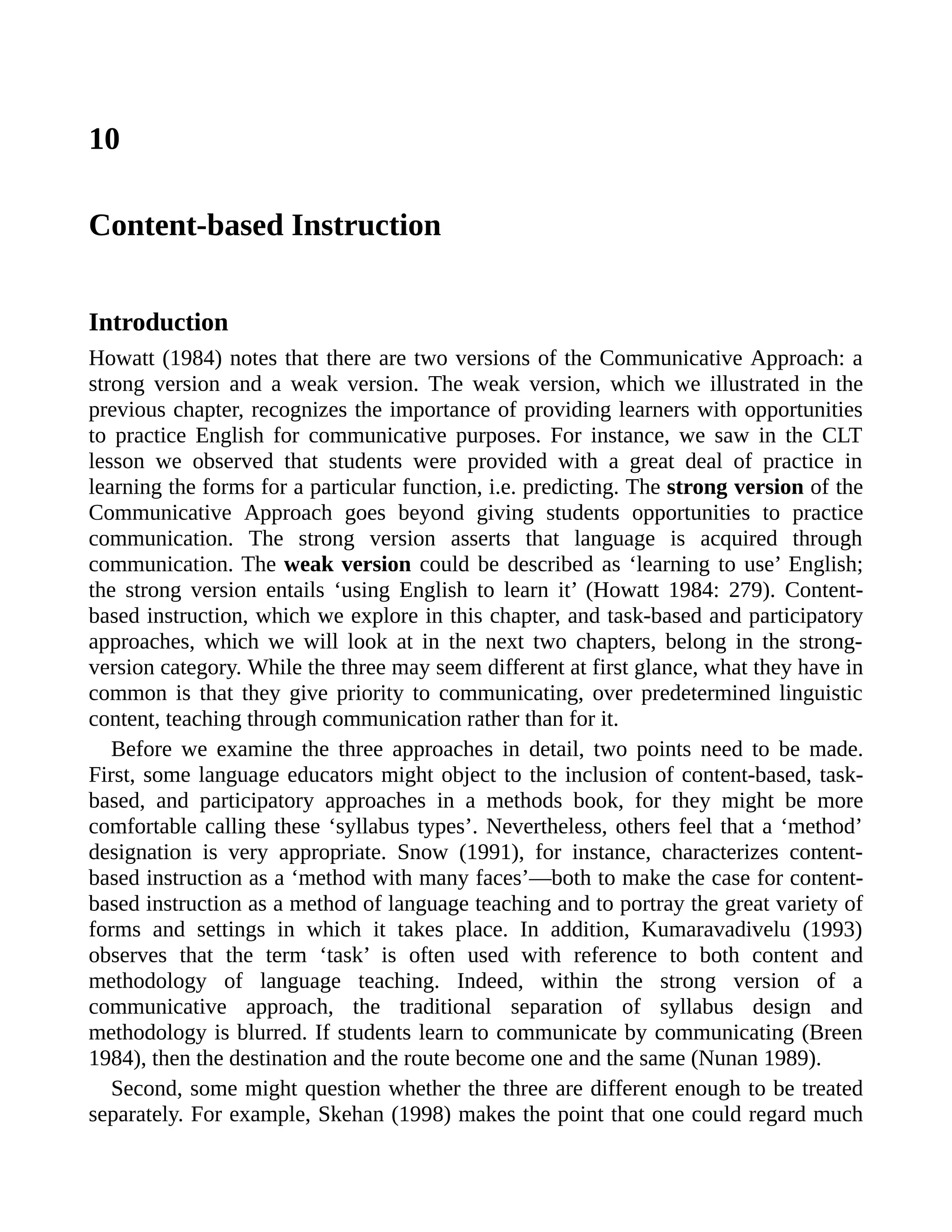 10
Content-based Instruction
Introduction
Howatt (1984) notes that there are two versions of the Communicative Approach: a
strong version and a weak version. The weak version, which we illustrated in the
previous chapter, recognizes the importance of providing learners with opportunities
to practice English for communicative purposes. For instance, we saw in the CLT
lesson we observed that students were provided with a great deal of practice in
learning the forms for a particular function, i.e. predicting. The strong version of the
Communicative Approach goes beyond giving students opportunities to practice
communication. The strong version asserts that language is acquired through
communication. The weak version could be described as ‘learning to use’ English;
the strong version entails ‘using English to learn it’ (Howatt 1984: 279). Content-
based instruction, which we explore in this chapter, and task-based and participatory
approaches, which we will look at in the next two chapters, belong in the strong-
version category. While the three may seem different at first glance, what they have in
common is that they give priority to communicating, over predetermined linguistic
content, teaching through communication rather than for it.
Before we examine the three approaches in detail, two points need to be made.
First, some language educators might object to the inclusion of content-based, task-
based, and participatory approaches in a methods book, for they might be more
comfortable calling these ‘syllabus types’. Nevertheless, others feel that a ‘method’
designation is very appropriate. Snow (1991), for instance, characterizes content-
based instruction as a ‘method with many faces’—both to make the case for content-
based instruction as a method of language teaching and to portray the great variety of
forms and settings in which it takes place. In addition, Kumaravadivelu (1993)
observes that the term ‘task’ is often used with reference to both content and
methodology of language teaching. Indeed, within the strong version of a
communicative approach, the traditional separation of syllabus design and
methodology is blurred. If students learn to communicate by communicating (Breen
1984), then the destination and the route become one and the same (Nunan 1989).
Second, some might question whether the three are different enough to be treated
separately. For example, Skehan (1998) makes the point that one could regard much
 