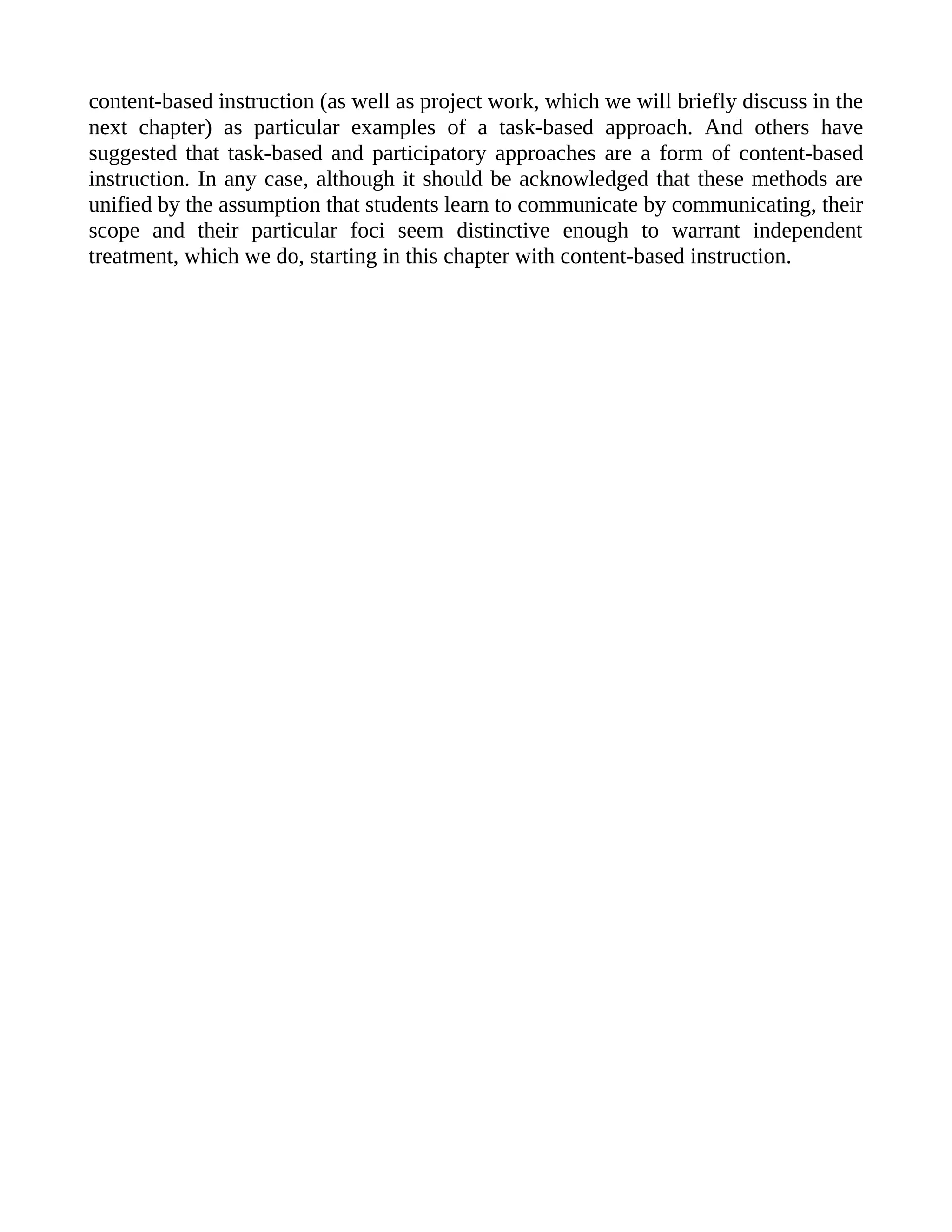 content-based instruction (as well as project work, which we will briefly discuss in the
next chapter) as particular examples of a task-based approach. And others have
suggested that task-based and participatory approaches are a form of content-based
instruction. In any case, although it should be acknowledged that these methods are
unified by the assumption that students learn to communicate by communicating, their
scope and their particular foci seem distinctive enough to warrant independent
treatment, which we do, starting in this chapter with content-based instruction.
 