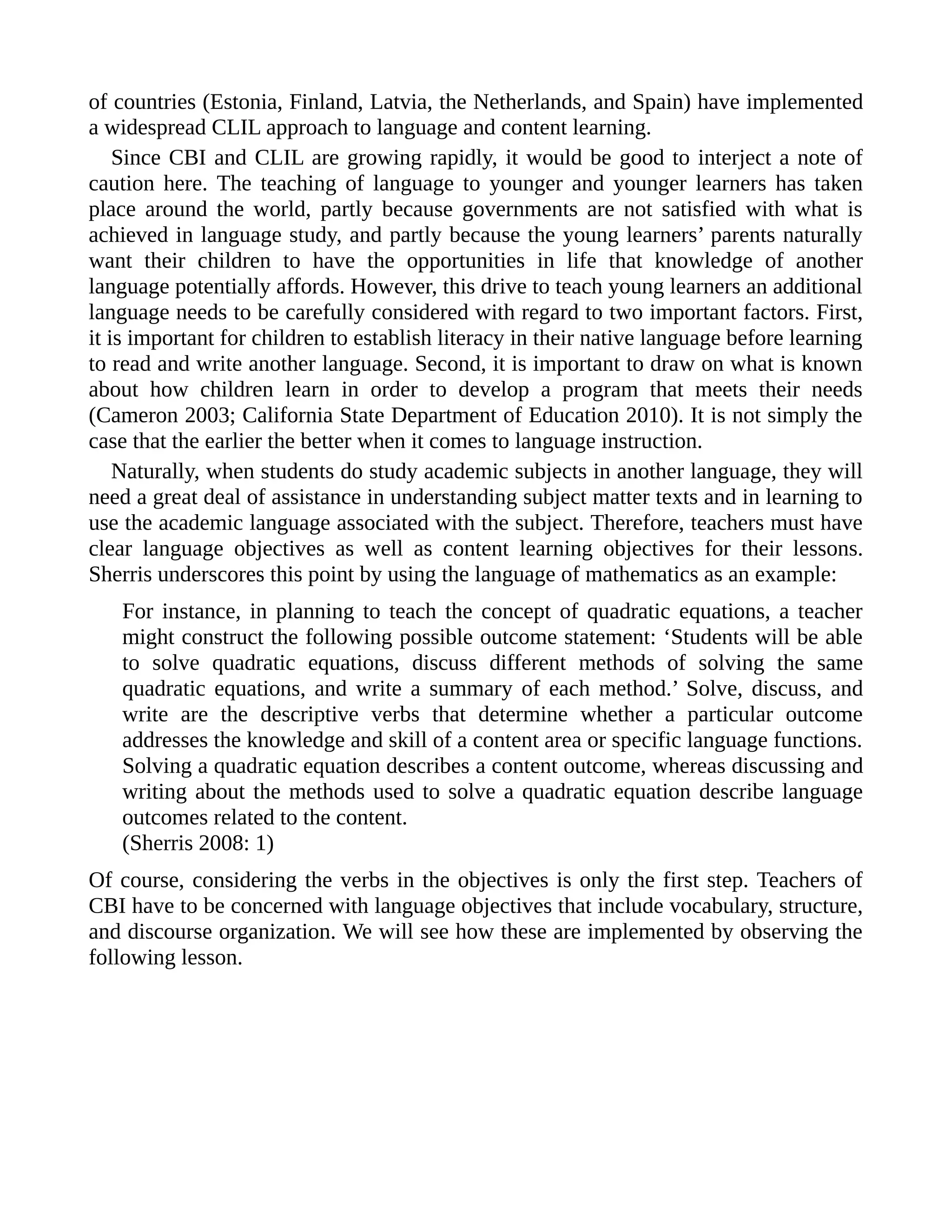 of countries (Estonia, Finland, Latvia, the Netherlands, and Spain) have implemented
a widespread CLIL approach to language and content learning.
Since CBI and CLIL are growing rapidly, it would be good to interject a note of
caution here. The teaching of language to younger and younger learners has taken
place around the world, partly because governments are not satisfied with what is
achieved in language study, and partly because the young learners’ parents naturally
want their children to have the opportunities in life that knowledge of another
language potentially affords. However, this drive to teach young learners an additional
language needs to be carefully considered with regard to two important factors. First,
it is important for children to establish literacy in their native language before learning
to read and write another language. Second, it is important to draw on what is known
about how children learn in order to develop a program that meets their needs
(Cameron 2003; California State Department of Education 2010). It is not simply the
case that the earlier the better when it comes to language instruction.
Naturally, when students do study academic subjects in another language, they will
need a great deal of assistance in understanding subject matter texts and in learning to
use the academic language associated with the subject. Therefore, teachers must have
clear language objectives as well as content learning objectives for their lessons.
Sherris underscores this point by using the language of mathematics as an example:
For instance, in planning to teach the concept of quadratic equations, a teacher
might construct the following possible outcome statement: ‘Students will be able
to solve quadratic equations, discuss different methods of solving the same
quadratic equations, and write a summary of each method.’ Solve, discuss, and
write are the descriptive verbs that determine whether a particular outcome
addresses the knowledge and skill of a content area or specific language functions.
Solving a quadratic equation describes a content outcome, whereas discussing and
writing about the methods used to solve a quadratic equation describe language
outcomes related to the content.
(Sherris 2008: 1)
Of course, considering the verbs in the objectives is only the first step. Teachers of
CBI have to be concerned with language objectives that include vocabulary, structure,
and discourse organization. We will see how these are implemented by observing the
following lesson.
 