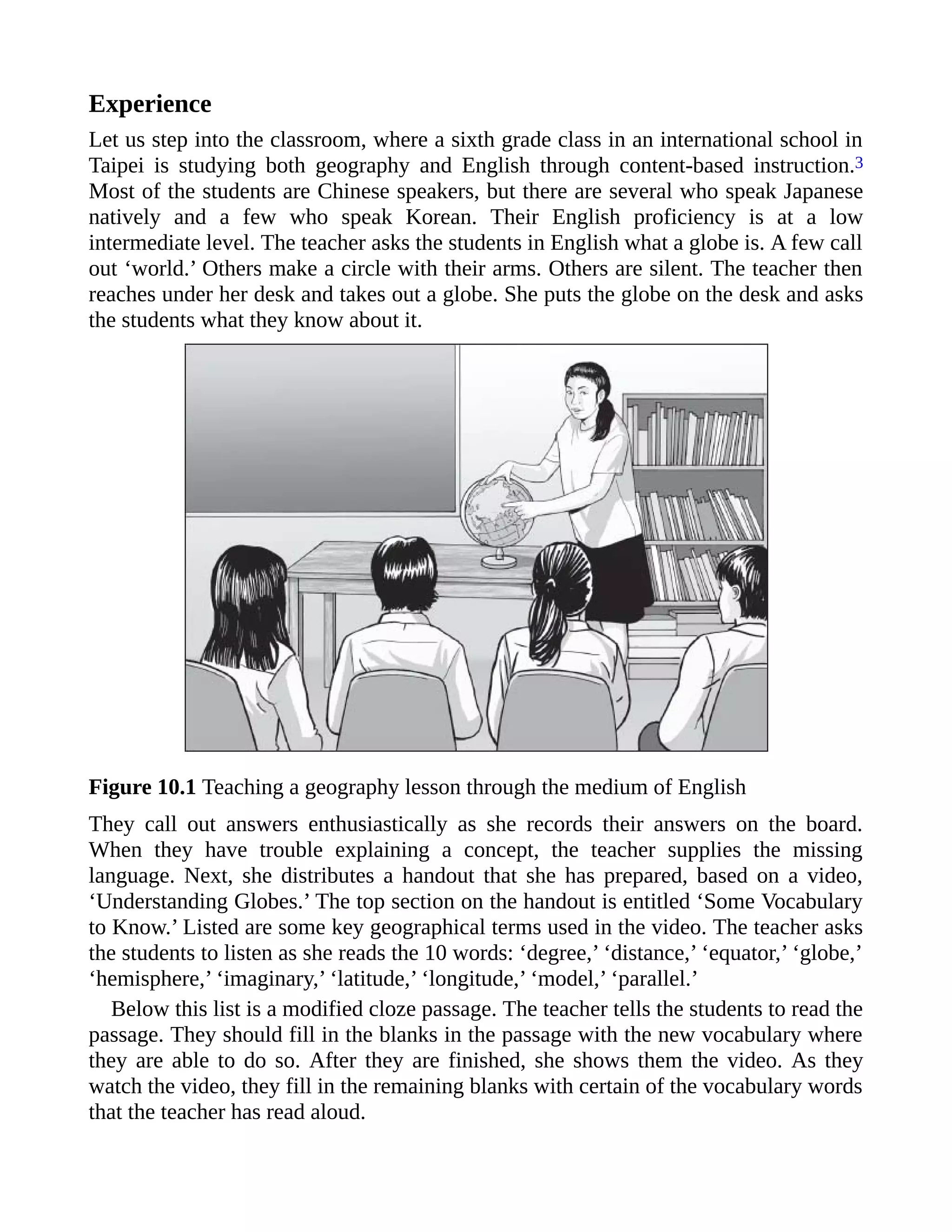 Experience
Let us step into the classroom, where a sixth grade class in an international school in
Taipei is studying both geography and English through content-based instruction.3
Most of the students are Chinese speakers, but there are several who speak Japanese
natively and a few who speak Korean. Their English proficiency is at a low
intermediate level. The teacher asks the students in English what a globe is. A few call
out ‘world.’ Others make a circle with their arms. Others are silent. The teacher then
reaches under her desk and takes out a globe. She puts the globe on the desk and asks
the students what they know about it.
Figure 10.1 Teaching a geography lesson through the medium of English
They call out answers enthusiastically as she records their answers on the board.
When they have trouble explaining a concept, the teacher supplies the missing
language. Next, she distributes a handout that she has prepared, based on a video,
‘Understanding Globes.’ The top section on the handout is entitled ‘Some Vocabulary
to Know.’ Listed are some key geographical terms used in the video. The teacher asks
the students to listen as she reads the 10 words: ‘degree,’ ‘distance,’ ‘equator,’ ‘globe,’
‘hemisphere,’ ‘imaginary,’ ‘latitude,’ ‘longitude,’ ‘model,’ ‘parallel.’
Below this list is a modified cloze passage. The teacher tells the students to read the
passage. They should fill in the blanks in the passage with the new vocabulary where
they are able to do so. After they are finished, she shows them the video. As they
watch the video, they fill in the remaining blanks with certain of the vocabulary words
that the teacher has read aloud.
 