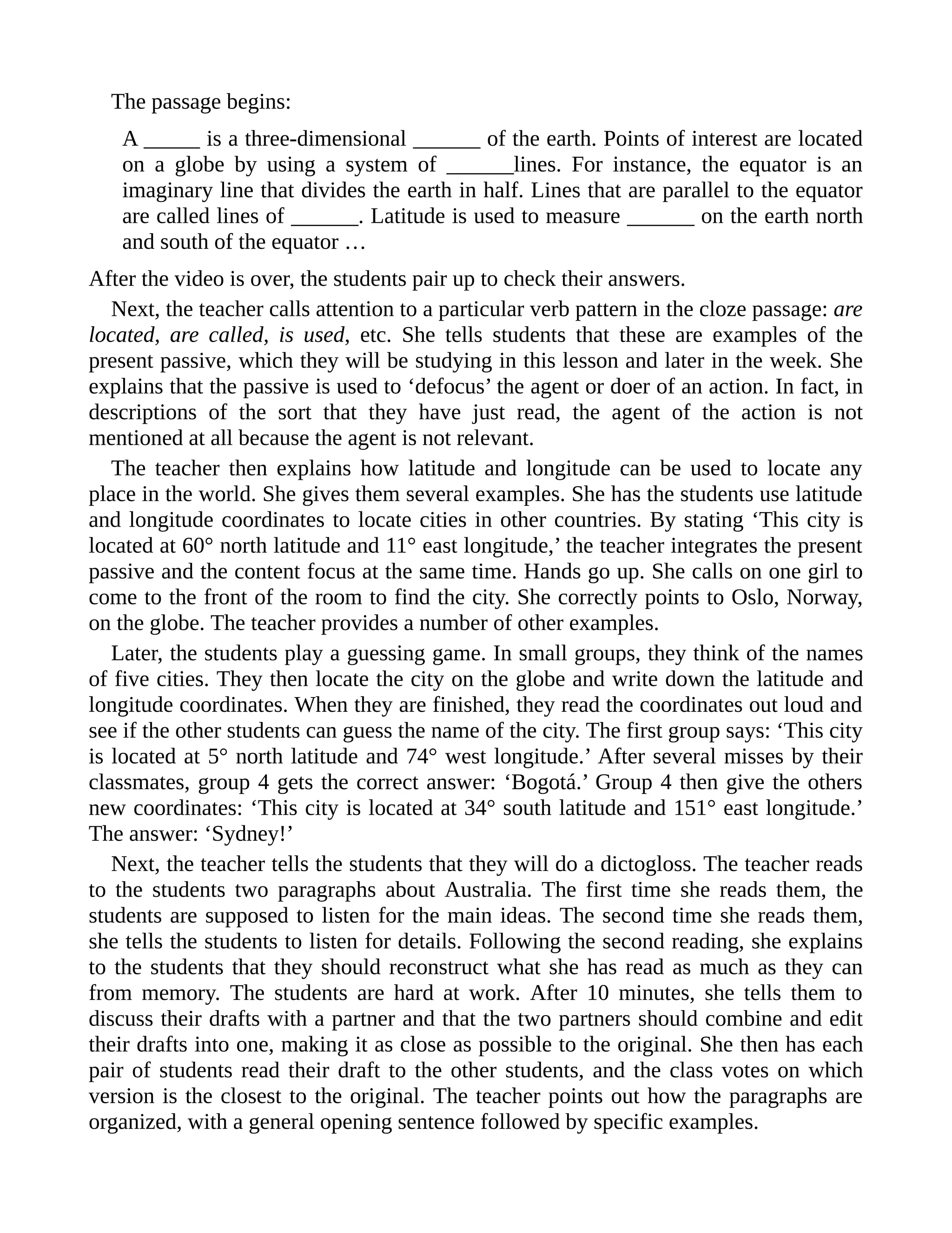 The passage begins:
A _____ is a three-dimensional ______ of the earth. Points of interest are located
on a globe by using a system of ______lines. For instance, the equator is an
imaginary line that divides the earth in half. Lines that are parallel to the equator
are called lines of ______. Latitude is used to measure ______ on the earth north
and south of the equator …
After the video is over, the students pair up to check their answers.
Next, the teacher calls attention to a particular verb pattern in the cloze passage: are
located, are called, is used, etc. She tells students that these are examples of the
present passive, which they will be studying in this lesson and later in the week. She
explains that the passive is used to ‘defocus’ the agent or doer of an action. In fact, in
descriptions of the sort that they have just read, the agent of the action is not
mentioned at all because the agent is not relevant.
The teacher then explains how latitude and longitude can be used to locate any
place in the world. She gives them several examples. She has the students use latitude
and longitude coordinates to locate cities in other countries. By stating ‘This city is
located at 60° north latitude and 11° east longitude,’ the teacher integrates the present
passive and the content focus at the same time. Hands go up. She calls on one girl to
come to the front of the room to find the city. She correctly points to Oslo, Norway,
on the globe. The teacher provides a number of other examples.
Later, the students play a guessing game. In small groups, they think of the names
of five cities. They then locate the city on the globe and write down the latitude and
longitude coordinates. When they are finished, they read the coordinates out loud and
see if the other students can guess the name of the city. The first group says: ‘This city
is located at 5° north latitude and 74° west longitude.’ After several misses by their
classmates, group 4 gets the correct answer: ‘Bogotá.’ Group 4 then give the others
new coordinates: ‘This city is located at 34° south latitude and 151° east longitude.’
The answer: ‘Sydney!’
Next, the teacher tells the students that they will do a dictogloss. The teacher reads
to the students two paragraphs about Australia. The first time she reads them, the
students are supposed to listen for the main ideas. The second time she reads them,
she tells the students to listen for details. Following the second reading, she explains
to the students that they should reconstruct what she has read as much as they can
from memory. The students are hard at work. After 10 minutes, she tells them to
discuss their drafts with a partner and that the two partners should combine and edit
their drafts into one, making it as close as possible to the original. She then has each
pair of students read their draft to the other students, and the class votes on which
version is the closest to the original. The teacher points out how the paragraphs are
organized, with a general opening sentence followed by specific examples.
 