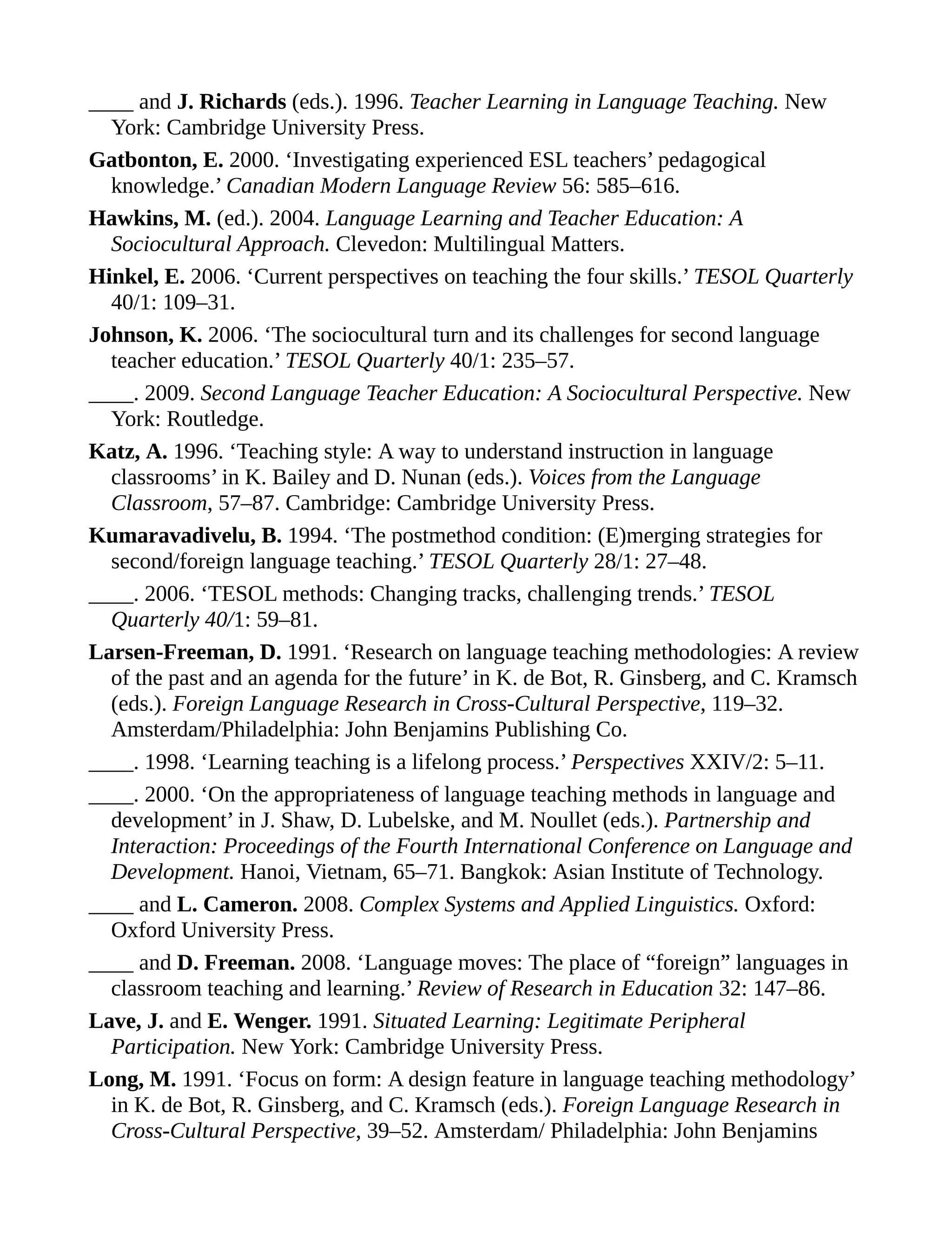 ____ and J. Richards (eds.). 1996. Teacher Learning in Language Teaching. New
York: Cambridge University Press.
Gatbonton, E. 2000. ‘Investigating experienced ESL teachers’ pedagogical
knowledge.’ Canadian Modern Language Review 56: 585–616.
Hawkins, M. (ed.). 2004. Language Learning and Teacher Education: A
Sociocultural Approach. Clevedon: Multilingual Matters.
Hinkel, E. 2006. ‘Current perspectives on teaching the four skills.’ TESOL Quarterly
40/1: 109–31.
Johnson, K. 2006. ‘The sociocultural turn and its challenges for second language
teacher education.’ TESOL Quarterly 40/1: 235–57.
____. 2009. Second Language Teacher Education: A Sociocultural Perspective. New
York: Routledge.
Katz, A. 1996. ‘Teaching style: A way to understand instruction in language
classrooms’ in K. Bailey and D. Nunan (eds.). Voices from the Language
Classroom, 57–87. Cambridge: Cambridge University Press.
Kumaravadivelu, B. 1994. ‘The postmethod condition: (E)merging strategies for
second/foreign language teaching.’ TESOL Quarterly 28/1: 27–48.
____. 2006. ‘TESOL methods: Changing tracks, challenging trends.’ TESOL
Quarterly 40/1: 59–81.
Larsen-Freeman, D. 1991. ‘Research on language teaching methodologies: A review
of the past and an agenda for the future’ in K. de Bot, R. Ginsberg, and C. Kramsch
(eds.). Foreign Language Research in Cross-Cultural Perspective, 119–32.
Amsterdam/Philadelphia: John Benjamins Publishing Co.
____. 1998. ‘Learning teaching is a lifelong process.’ Perspectives XXIV/2: 5–11.
____. 2000. ‘On the appropriateness of language teaching methods in language and
development’ in J. Shaw, D. Lubelske, and M. Noullet (eds.). Partnership and
Interaction: Proceedings of the Fourth International Conference on Language and
Development. Hanoi, Vietnam, 65–71. Bangkok: Asian Institute of Technology.
____ and L. Cameron. 2008. Complex Systems and Applied Linguistics. Oxford:
Oxford University Press.
____ and D. Freeman. 2008. ‘Language moves: The place of “foreign” languages in
classroom teaching and learning.’ Review of Research in Education 32: 147–86.
Lave, J. and E. Wenger. 1991. Situated Learning: Legitimate Peripheral
Participation. New York: Cambridge University Press.
Long, M. 1991. ‘Focus on form: A design feature in language teaching methodology’
in K. de Bot, R. Ginsberg, and C. Kramsch (eds.). Foreign Language Research in
Cross-Cultural Perspective, 39–52. Amsterdam/ Philadelphia: John Benjamins
 