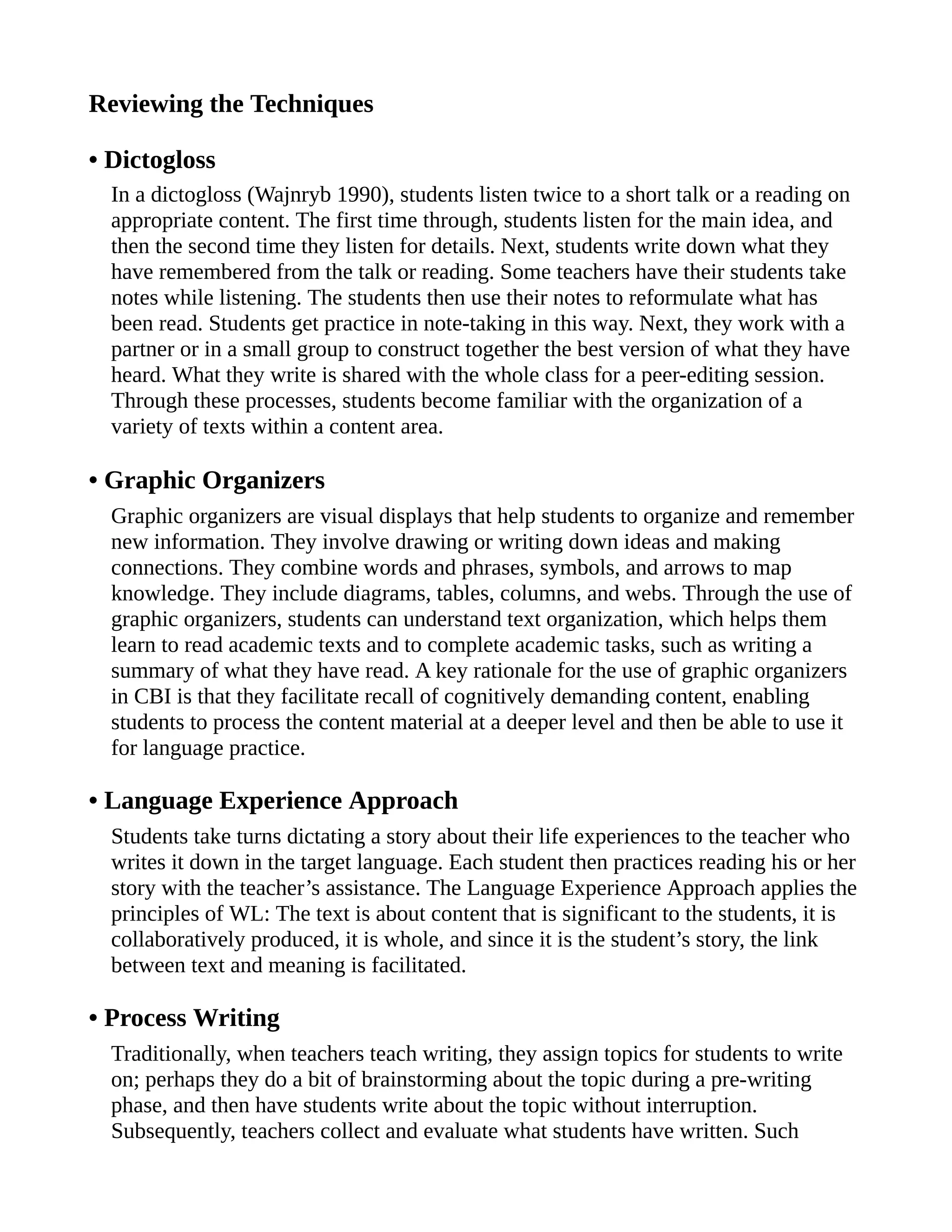 Reviewing the Techniques
• Dictogloss
In a dictogloss (Wajnryb 1990), students listen twice to a short talk or a reading on
appropriate content. The first time through, students listen for the main idea, and
then the second time they listen for details. Next, students write down what they
have remembered from the talk or reading. Some teachers have their students take
notes while listening. The students then use their notes to reformulate what has
been read. Students get practice in note-taking in this way. Next, they work with a
partner or in a small group to construct together the best version of what they have
heard. What they write is shared with the whole class for a peer-editing session.
Through these processes, students become familiar with the organization of a
variety of texts within a content area.
• Graphic Organizers
Graphic organizers are visual displays that help students to organize and remember
new information. They involve drawing or writing down ideas and making
connections. They combine words and phrases, symbols, and arrows to map
knowledge. They include diagrams, tables, columns, and webs. Through the use of
graphic organizers, students can understand text organization, which helps them
learn to read academic texts and to complete academic tasks, such as writing a
summary of what they have read. A key rationale for the use of graphic organizers
in CBI is that they facilitate recall of cognitively demanding content, enabling
students to process the content material at a deeper level and then be able to use it
for language practice.
• Language Experience Approach
Students take turns dictating a story about their life experiences to the teacher who
writes it down in the target language. Each student then practices reading his or her
story with the teacher’s assistance. The Language Experience Approach applies the
principles of WL: The text is about content that is significant to the students, it is
collaboratively produced, it is whole, and since it is the student’s story, the link
between text and meaning is facilitated.
• Process Writing
Traditionally, when teachers teach writing, they assign topics for students to write
on; perhaps they do a bit of brainstorming about the topic during a pre-writing
phase, and then have students write about the topic without interruption.
Subsequently, teachers collect and evaluate what students have written. Such
 