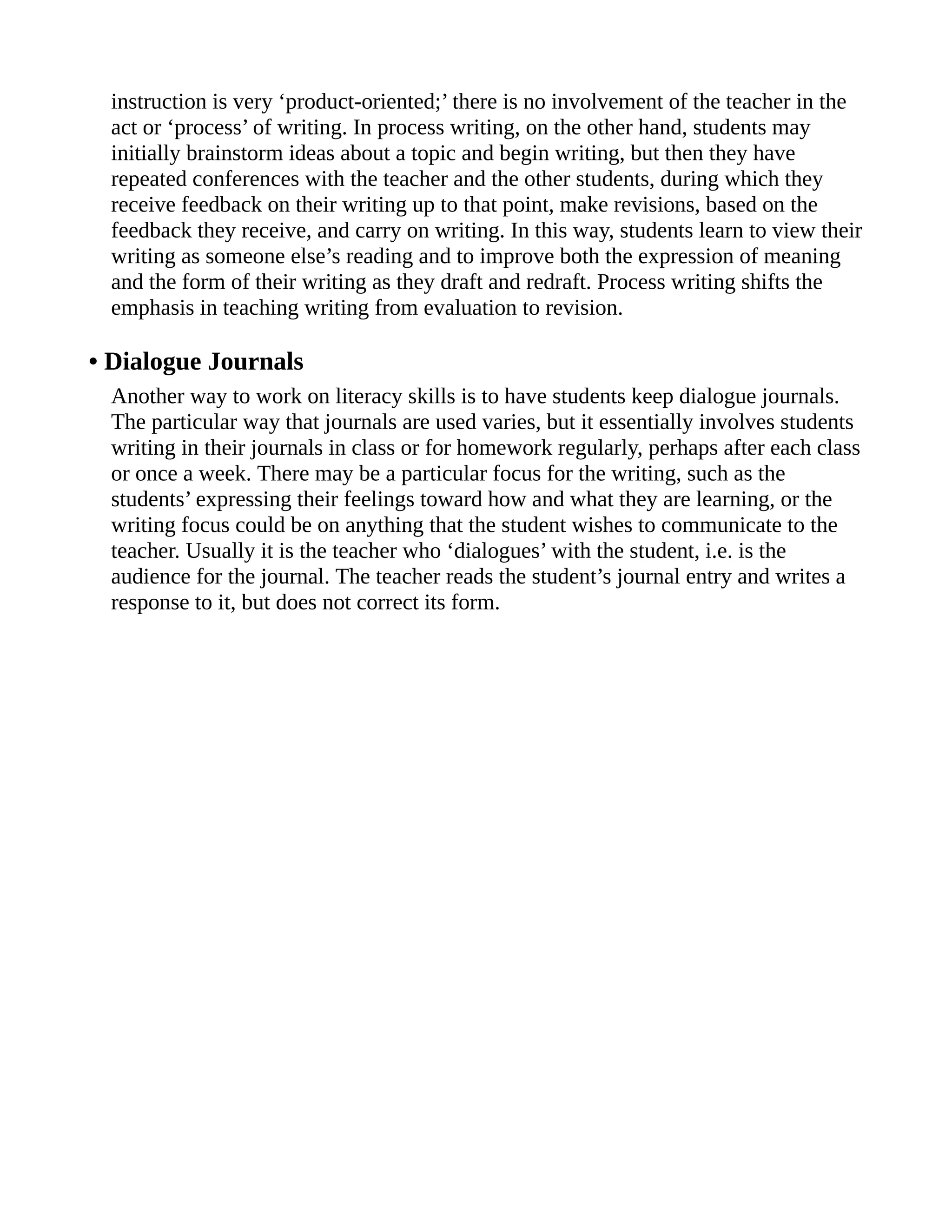 instruction is very ‘product-oriented;’ there is no involvement of the teacher in the
act or ‘process’ of writing. In process writing, on the other hand, students may
initially brainstorm ideas about a topic and begin writing, but then they have
repeated conferences with the teacher and the other students, during which they
receive feedback on their writing up to that point, make revisions, based on the
feedback they receive, and carry on writing. In this way, students learn to view their
writing as someone else’s reading and to improve both the expression of meaning
and the form of their writing as they draft and redraft. Process writing shifts the
emphasis in teaching writing from evaluation to revision.
• Dialogue Journals
Another way to work on literacy skills is to have students keep dialogue journals.
The particular way that journals are used varies, but it essentially involves students
writing in their journals in class or for homework regularly, perhaps after each class
or once a week. There may be a particular focus for the writing, such as the
students’ expressing their feelings toward how and what they are learning, or the
writing focus could be on anything that the student wishes to communicate to the
teacher. Usually it is the teacher who ‘dialogues’ with the student, i.e. is the
audience for the journal. The teacher reads the student’s journal entry and writes a
response to it, but does not correct its form.
 