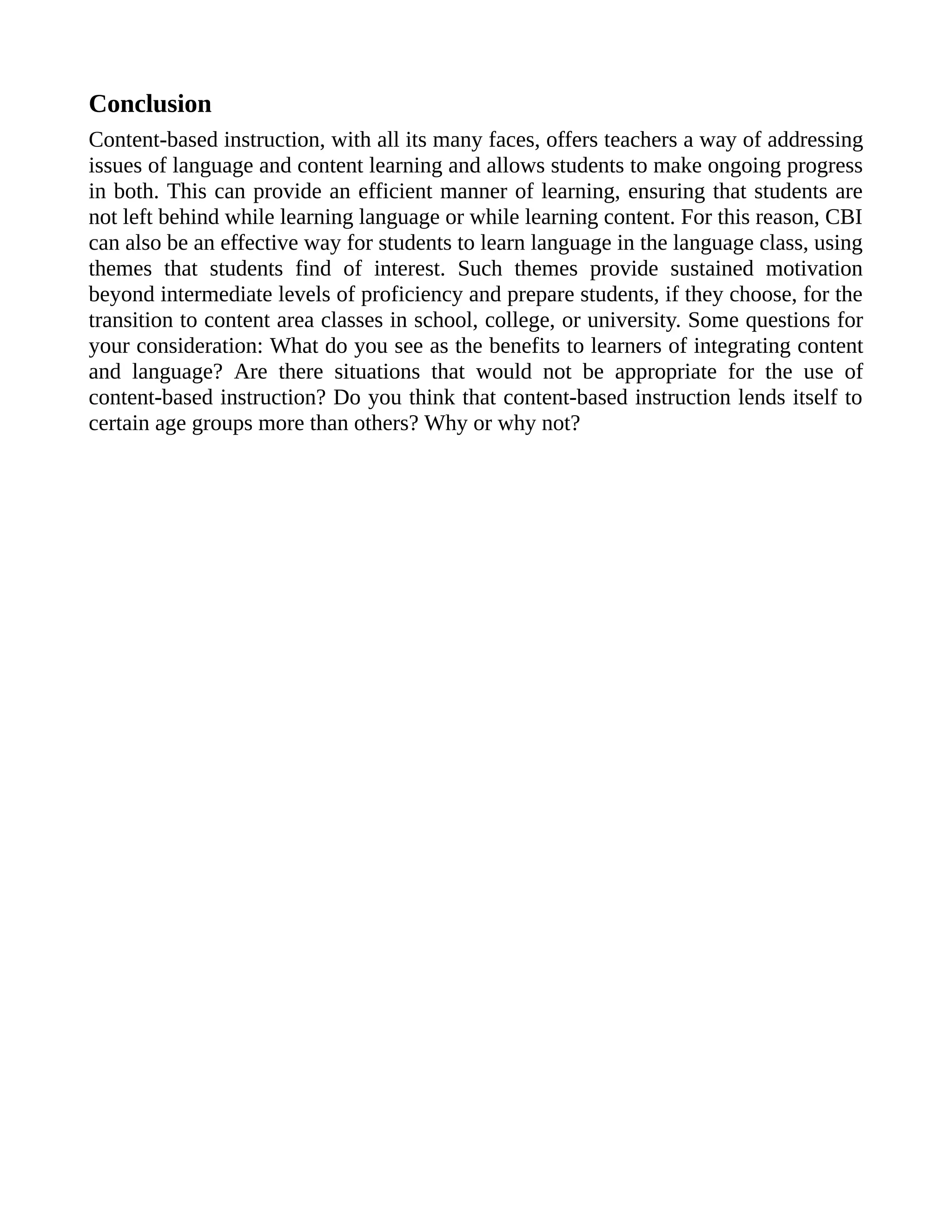 Conclusion
Content-based instruction, with all its many faces, offers teachers a way of addressing
issues of language and content learning and allows students to make ongoing progress
in both. This can provide an efficient manner of learning, ensuring that students are
not left behind while learning language or while learning content. For this reason, CBI
can also be an effective way for students to learn language in the language class, using
themes that students find of interest. Such themes provide sustained motivation
beyond intermediate levels of proficiency and prepare students, if they choose, for the
transition to content area classes in school, college, or university. Some questions for
your consideration: What do you see as the benefits to learners of integrating content
and language? Are there situations that would not be appropriate for the use of
content-based instruction? Do you think that content-based instruction lends itself to
certain age groups more than others? Why or why not?
 