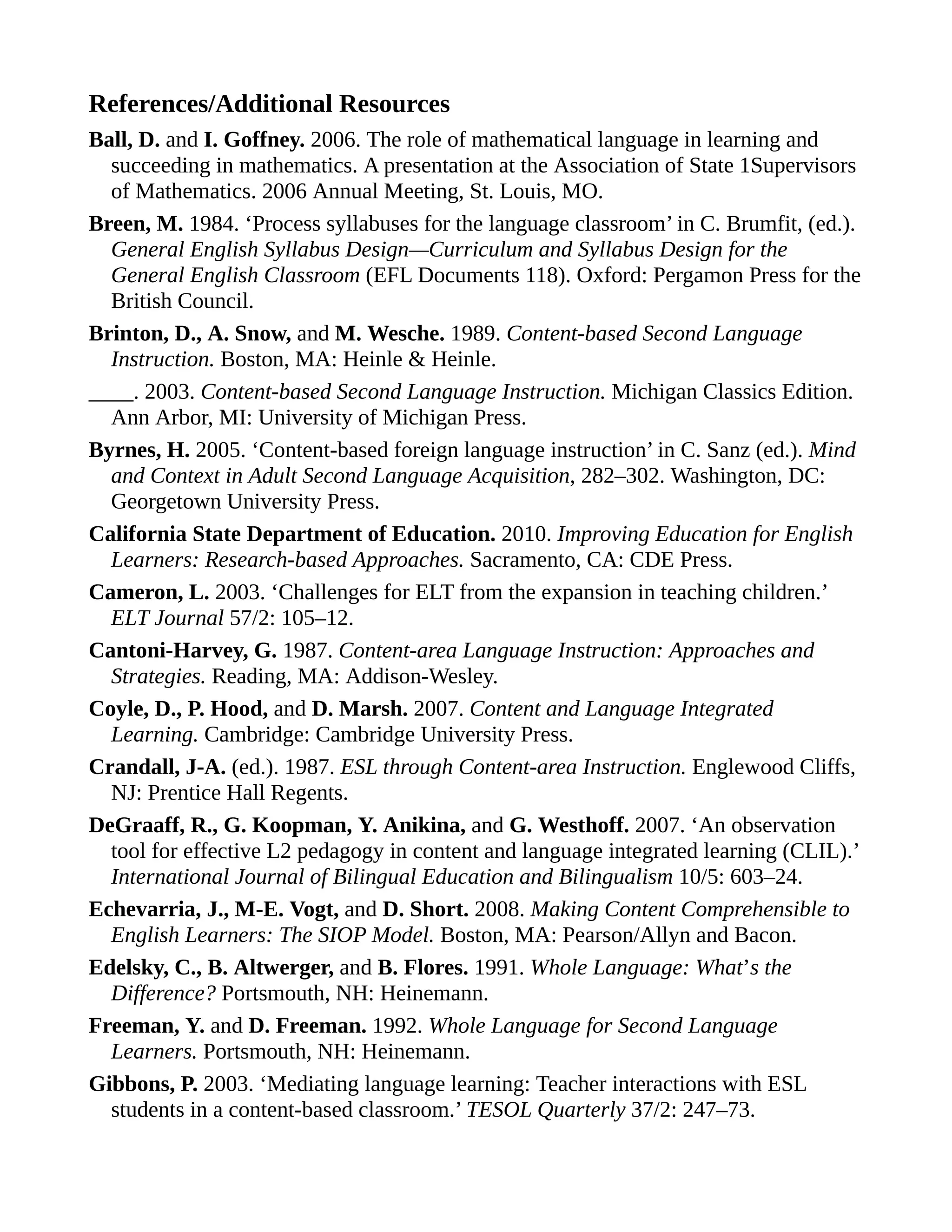 References/Additional Resources
Ball, D. and I. Goffney. 2006. The role of mathematical language in learning and
succeeding in mathematics. A presentation at the Association of State 1Supervisors
of Mathematics. 2006 Annual Meeting, St. Louis, MO.
Breen, M. 1984. ‘Process syllabuses for the language classroom’ in C. Brumfit, (ed.).
General English Syllabus Design—Curriculum and Syllabus Design for the
General English Classroom (EFL Documents 118). Oxford: Pergamon Press for the
British Council.
Brinton, D., A. Snow, and M. Wesche. 1989. Content-based Second Language
Instruction. Boston, MA: Heinle & Heinle.
____. 2003. Content-based Second Language Instruction. Michigan Classics Edition.
Ann Arbor, MI: University of Michigan Press.
Byrnes, H. 2005. ‘Content-based foreign language instruction’ in C. Sanz (ed.). Mind
and Context in Adult Second Language Acquisition, 282–302. Washington, DC:
Georgetown University Press.
California State Department of Education. 2010. Improving Education for English
Learners: Research-based Approaches. Sacramento, CA: CDE Press.
Cameron, L. 2003. ‘Challenges for ELT from the expansion in teaching children.’
ELT Journal 57/2: 105–12.
Cantoni-Harvey, G. 1987. Content-area Language Instruction: Approaches and
Strategies. Reading, MA: Addison-Wesley.
Coyle, D., P. Hood, and D. Marsh. 2007. Content and Language Integrated
Learning. Cambridge: Cambridge University Press.
Crandall, J-A. (ed.). 1987. ESL through Content-area Instruction. Englewood Cliffs,
NJ: Prentice Hall Regents.
DeGraaff, R., G. Koopman, Y. Anikina, and G. Westhoff. 2007. ‘An observation
tool for effective L2 pedagogy in content and language integrated learning (CLIL).’
International Journal of Bilingual Education and Bilingualism 10/5: 603–24.
Echevarria, J., M-E. Vogt, and D. Short. 2008. Making Content Comprehensible to
English Learners: The SIOP Model. Boston, MA: Pearson/Allyn and Bacon.
Edelsky, C., B. Altwerger, and B. Flores. 1991. Whole Language: What’s the
Difference? Portsmouth, NH: Heinemann.
Freeman, Y. and D. Freeman. 1992. Whole Language for Second Language
Learners. Portsmouth, NH: Heinemann.
Gibbons, P. 2003. ‘Mediating language learning: Teacher interactions with ESL
students in a content-based classroom.’ TESOL Quarterly 37/2: 247–73.
 