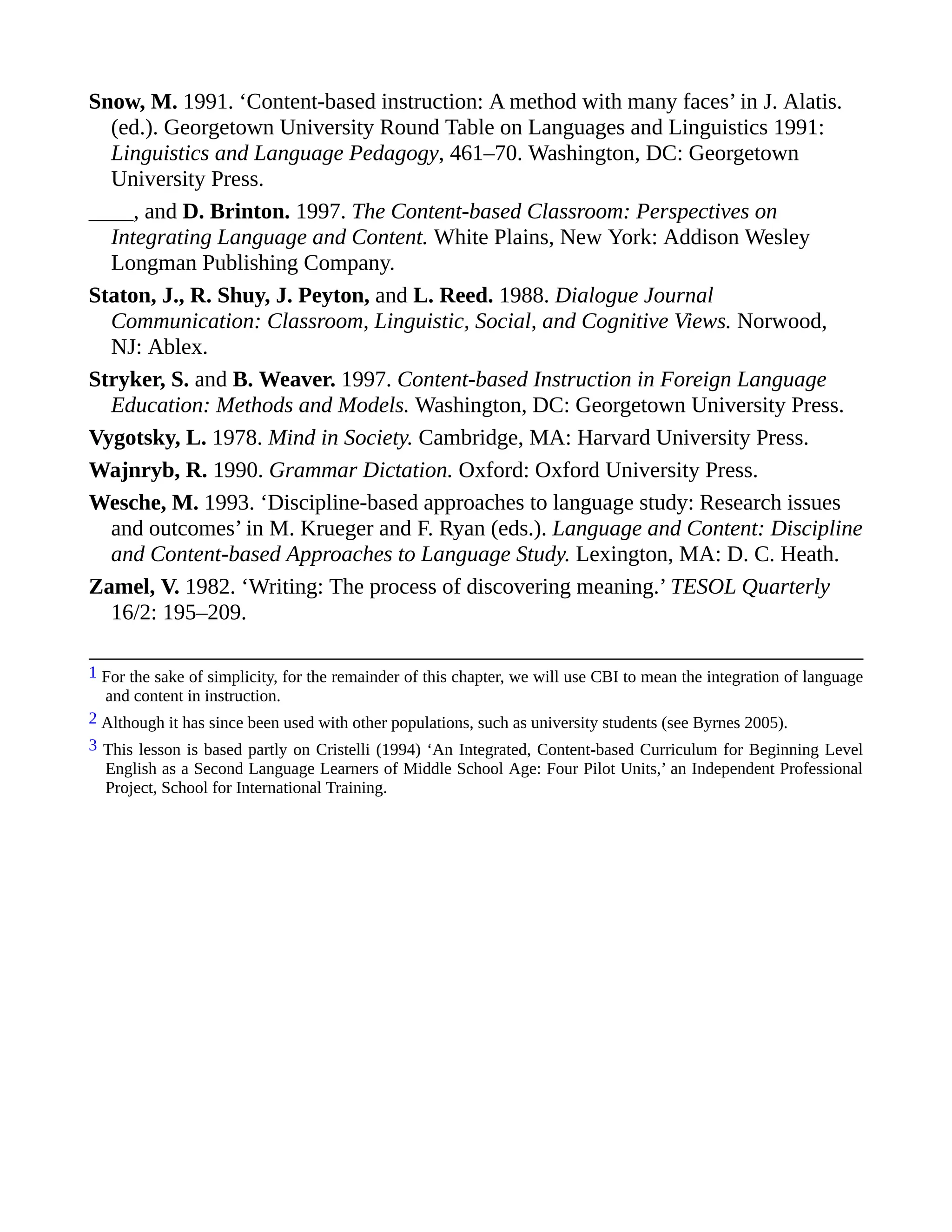 Snow, M. 1991. ‘Content-based instruction: A method with many faces’ in J. Alatis.
(ed.). Georgetown University Round Table on Languages and Linguistics 1991:
Linguistics and Language Pedagogy, 461–70. Washington, DC: Georgetown
University Press.
____, and D. Brinton. 1997. The Content-based Classroom: Perspectives on
Integrating Language and Content. White Plains, New York: Addison Wesley
Longman Publishing Company.
Staton, J., R. Shuy, J. Peyton, and L. Reed. 1988. Dialogue Journal
Communication: Classroom, Linguistic, Social, and Cognitive Views. Norwood,
NJ: Ablex.
Stryker, S. and B. Weaver. 1997. Content-based Instruction in Foreign Language
Education: Methods and Models. Washington, DC: Georgetown University Press.
Vygotsky, L. 1978. Mind in Society. Cambridge, MA: Harvard University Press.
Wajnryb, R. 1990. Grammar Dictation. Oxford: Oxford University Press.
Wesche, M. 1993. ‘Discipline-based approaches to language study: Research issues
and outcomes’ in M. Krueger and F. Ryan (eds.). Language and Content: Discipline
and Content-based Approaches to Language Study. Lexington, MA: D. C. Heath.
Zamel, V. 1982. ‘Writing: The process of discovering meaning.’ TESOL Quarterly
16/2: 195–209.
1 For the sake of simplicity, for the remainder of this chapter, we will use CBI to mean the integration of language
and content in instruction.
2 Although it has since been used with other populations, such as university students (see Byrnes 2005).
3 This lesson is based partly on Cristelli (1994) ‘An Integrated, Content-based Curriculum for Beginning Level
English as a Second Language Learners of Middle School Age: Four Pilot Units,’ an Independent Professional
Project, School for International Training.
 