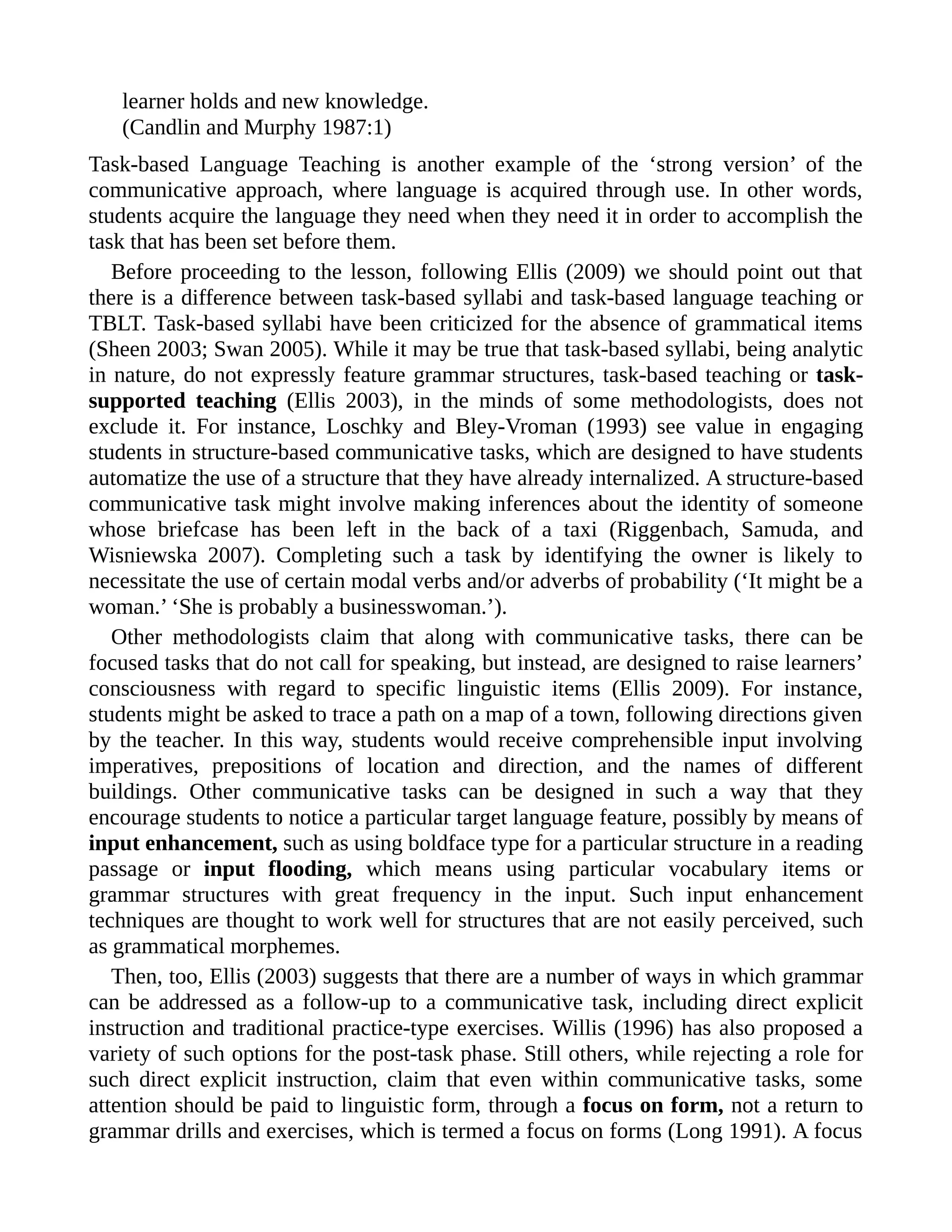 learner holds and new knowledge.
(Candlin and Murphy 1987:1)
Task-based Language Teaching is another example of the ‘strong version’ of the
communicative approach, where language is acquired through use. In other words,
students acquire the language they need when they need it in order to accomplish the
task that has been set before them.
Before proceeding to the lesson, following Ellis (2009) we should point out that
there is a difference between task-based syllabi and task-based language teaching or
TBLT. Task-based syllabi have been criticized for the absence of grammatical items
(Sheen 2003; Swan 2005). While it may be true that task-based syllabi, being analytic
in nature, do not expressly feature grammar structures, task-based teaching or task-
supported teaching (Ellis 2003), in the minds of some methodologists, does not
exclude it. For instance, Loschky and Bley-Vroman (1993) see value in engaging
students in structure-based communicative tasks, which are designed to have students
automatize the use of a structure that they have already internalized. A structure-based
communicative task might involve making inferences about the identity of someone
whose briefcase has been left in the back of a taxi (Riggenbach, Samuda, and
Wisniewska 2007). Completing such a task by identifying the owner is likely to
necessitate the use of certain modal verbs and/or adverbs of probability (‘It might be a
woman.’ ‘She is probably a businesswoman.’).
Other methodologists claim that along with communicative tasks, there can be
focused tasks that do not call for speaking, but instead, are designed to raise learners’
consciousness with regard to specific linguistic items (Ellis 2009). For instance,
students might be asked to trace a path on a map of a town, following directions given
by the teacher. In this way, students would receive comprehensible input involving
imperatives, prepositions of location and direction, and the names of different
buildings. Other communicative tasks can be designed in such a way that they
encourage students to notice a particular target language feature, possibly by means of
input enhancement, such as using boldface type for a particular structure in a reading
passage or input flooding, which means using particular vocabulary items or
grammar structures with great frequency in the input. Such input enhancement
techniques are thought to work well for structures that are not easily perceived, such
as grammatical morphemes.
Then, too, Ellis (2003) suggests that there are a number of ways in which grammar
can be addressed as a follow-up to a communicative task, including direct explicit
instruction and traditional practice-type exercises. Willis (1996) has also proposed a
variety of such options for the post-task phase. Still others, while rejecting a role for
such direct explicit instruction, claim that even within communicative tasks, some
attention should be paid to linguistic form, through a focus on form, not a return to
grammar drills and exercises, which is termed a focus on forms (Long 1991). A focus
 
