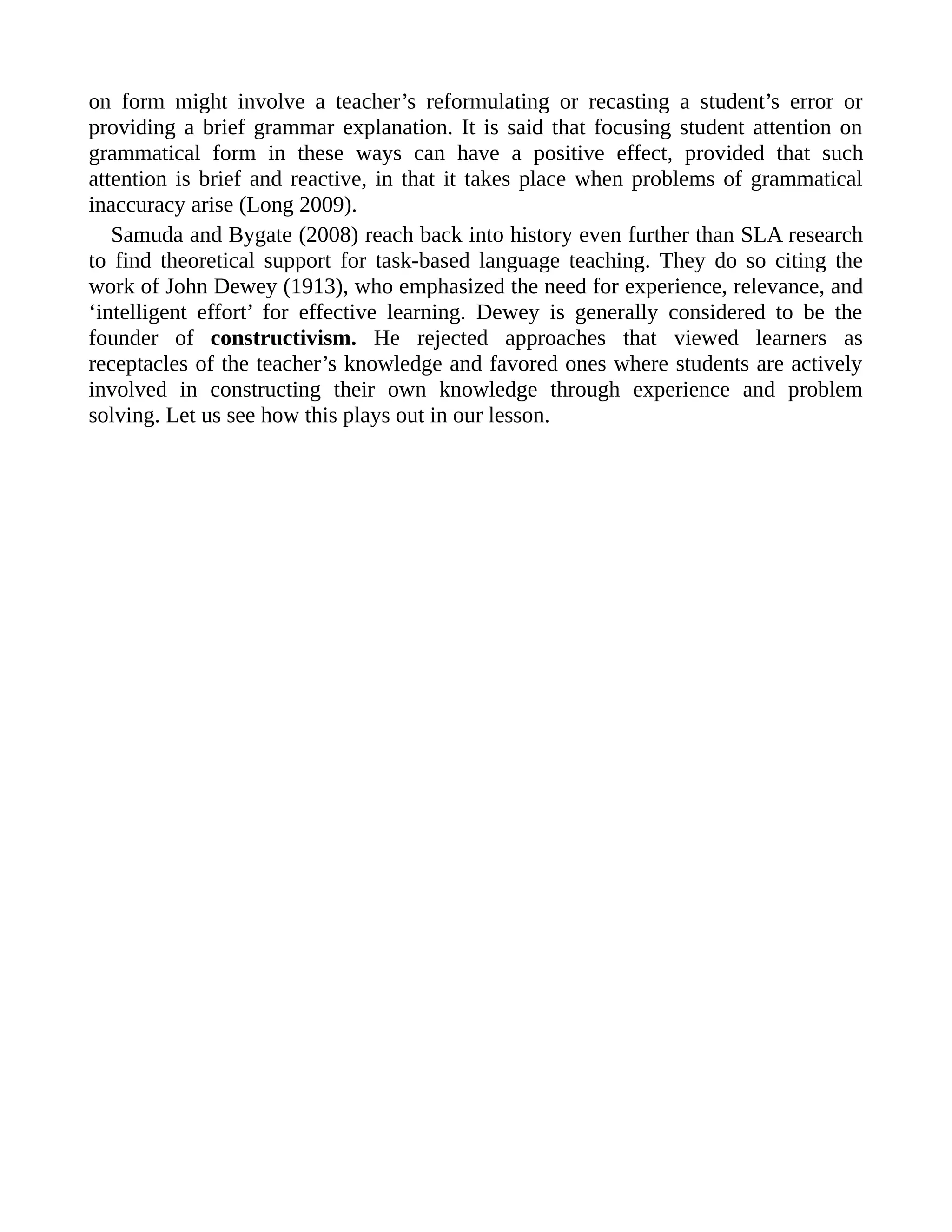 on form might involve a teacher’s reformulating or recasting a student’s error or
providing a brief grammar explanation. It is said that focusing student attention on
grammatical form in these ways can have a positive effect, provided that such
attention is brief and reactive, in that it takes place when problems of grammatical
inaccuracy arise (Long 2009).
Samuda and Bygate (2008) reach back into history even further than SLA research
to find theoretical support for task-based language teaching. They do so citing the
work of John Dewey (1913), who emphasized the need for experience, relevance, and
‘intelligent effort’ for effective learning. Dewey is generally considered to be the
founder of constructivism. He rejected approaches that viewed learners as
receptacles of the teacher’s knowledge and favored ones where students are actively
involved in constructing their own knowledge through experience and problem
solving. Let us see how this plays out in our lesson.
 