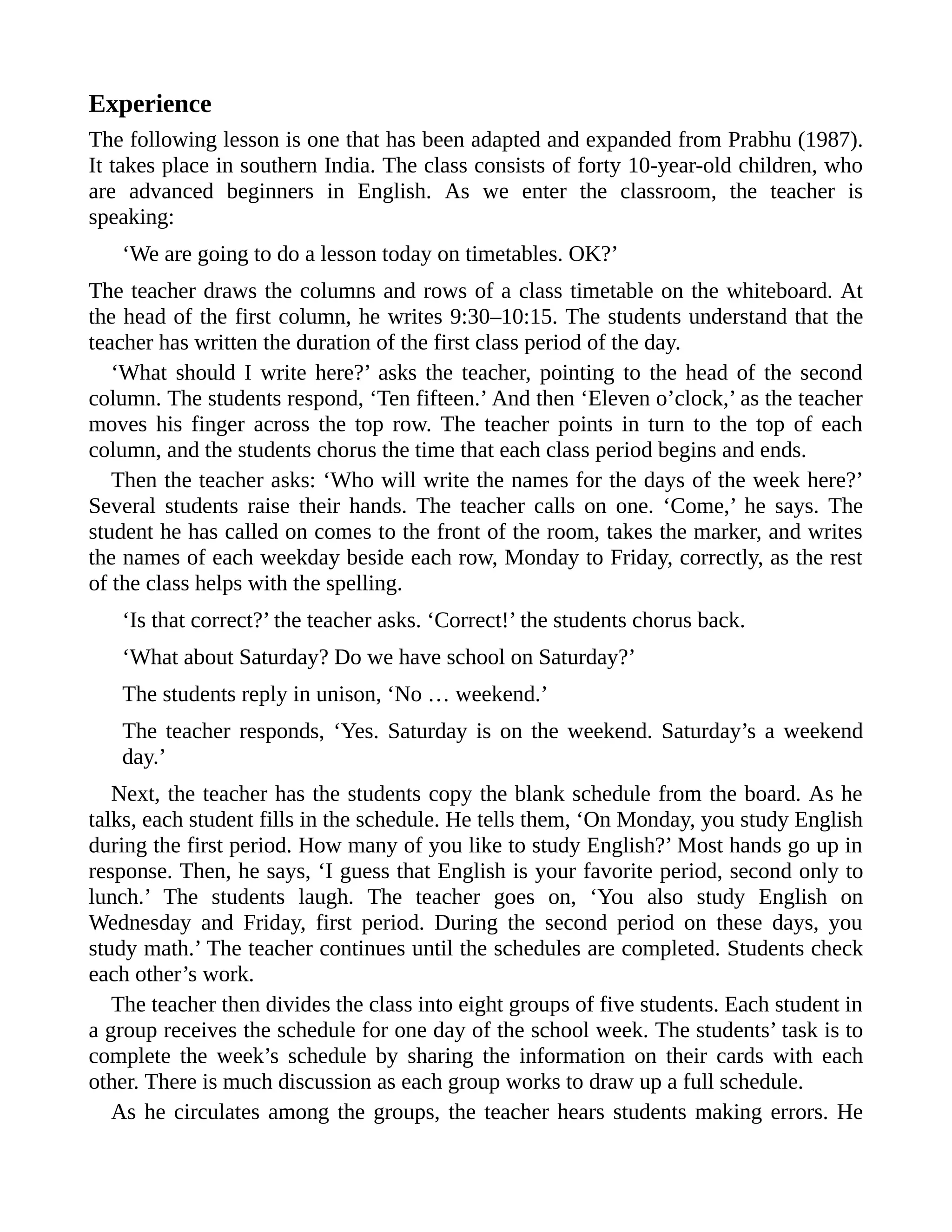 Experience
The following lesson is one that has been adapted and expanded from Prabhu (1987).
It takes place in southern India. The class consists of forty 10-year-old children, who
are advanced beginners in English. As we enter the classroom, the teacher is
speaking:
‘We are going to do a lesson today on timetables. OK?’
The teacher draws the columns and rows of a class timetable on the whiteboard. At
the head of the first column, he writes 9:30–10:15. The students understand that the
teacher has written the duration of the first class period of the day.
‘What should I write here?’ asks the teacher, pointing to the head of the second
column. The students respond, ‘Ten fifteen.’ And then ‘Eleven o’clock,’ as the teacher
moves his finger across the top row. The teacher points in turn to the top of each
column, and the students chorus the time that each class period begins and ends.
Then the teacher asks: ‘Who will write the names for the days of the week here?’
Several students raise their hands. The teacher calls on one. ‘Come,’ he says. The
student he has called on comes to the front of the room, takes the marker, and writes
the names of each weekday beside each row, Monday to Friday, correctly, as the rest
of the class helps with the spelling.
‘Is that correct?’ the teacher asks. ‘Correct!’ the students chorus back.
‘What about Saturday? Do we have school on Saturday?’
The students reply in unison, ‘No … weekend.’
The teacher responds, ‘Yes. Saturday is on the weekend. Saturday’s a weekend
day.’
Next, the teacher has the students copy the blank schedule from the board. As he
talks, each student fills in the schedule. He tells them, ‘On Monday, you study English
during the first period. How many of you like to study English?’ Most hands go up in
response. Then, he says, ‘I guess that English is your favorite period, second only to
lunch.’ The students laugh. The teacher goes on, ‘You also study English on
Wednesday and Friday, first period. During the second period on these days, you
study math.’ The teacher continues until the schedules are completed. Students check
each other’s work.
The teacher then divides the class into eight groups of five students. Each student in
a group receives the schedule for one day of the school week. The students’ task is to
complete the week’s schedule by sharing the information on their cards with each
other. There is much discussion as each group works to draw up a full schedule.
As he circulates among the groups, the teacher hears students making errors. He
 