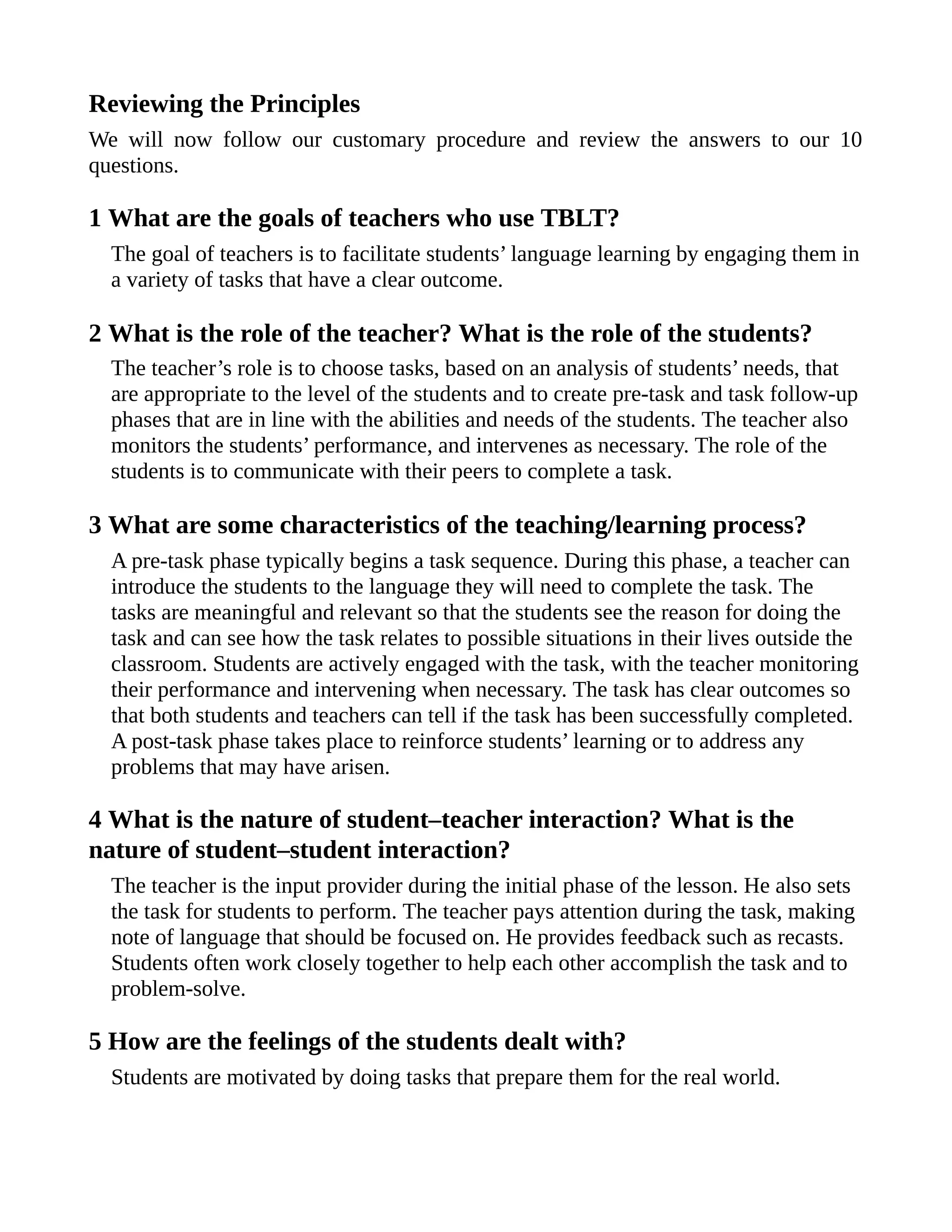 Reviewing the Principles
We will now follow our customary procedure and review the answers to our 10
questions.
1 What are the goals of teachers who use TBLT?
The goal of teachers is to facilitate students’ language learning by engaging them in
a variety of tasks that have a clear outcome.
2 What is the role of the teacher? What is the role of the students?
The teacher’s role is to choose tasks, based on an analysis of students’ needs, that
are appropriate to the level of the students and to create pre-task and task follow-up
phases that are in line with the abilities and needs of the students. The teacher also
monitors the students’ performance, and intervenes as necessary. The role of the
students is to communicate with their peers to complete a task.
3 What are some characteristics of the teaching/learning process?
A pre-task phase typically begins a task sequence. During this phase, a teacher can
introduce the students to the language they will need to complete the task. The
tasks are meaningful and relevant so that the students see the reason for doing the
task and can see how the task relates to possible situations in their lives outside the
classroom. Students are actively engaged with the task, with the teacher monitoring
their performance and intervening when necessary. The task has clear outcomes so
that both students and teachers can tell if the task has been successfully completed.
A post-task phase takes place to reinforce students’ learning or to address any
problems that may have arisen.
4 What is the nature of student–teacher interaction? What is the
nature of student–student interaction?
The teacher is the input provider during the initial phase of the lesson. He also sets
the task for students to perform. The teacher pays attention during the task, making
note of language that should be focused on. He provides feedback such as recasts.
Students often work closely together to help each other accomplish the task and to
problem-solve.
5 How are the feelings of the students dealt with?
Students are motivated by doing tasks that prepare them for the real world.
 