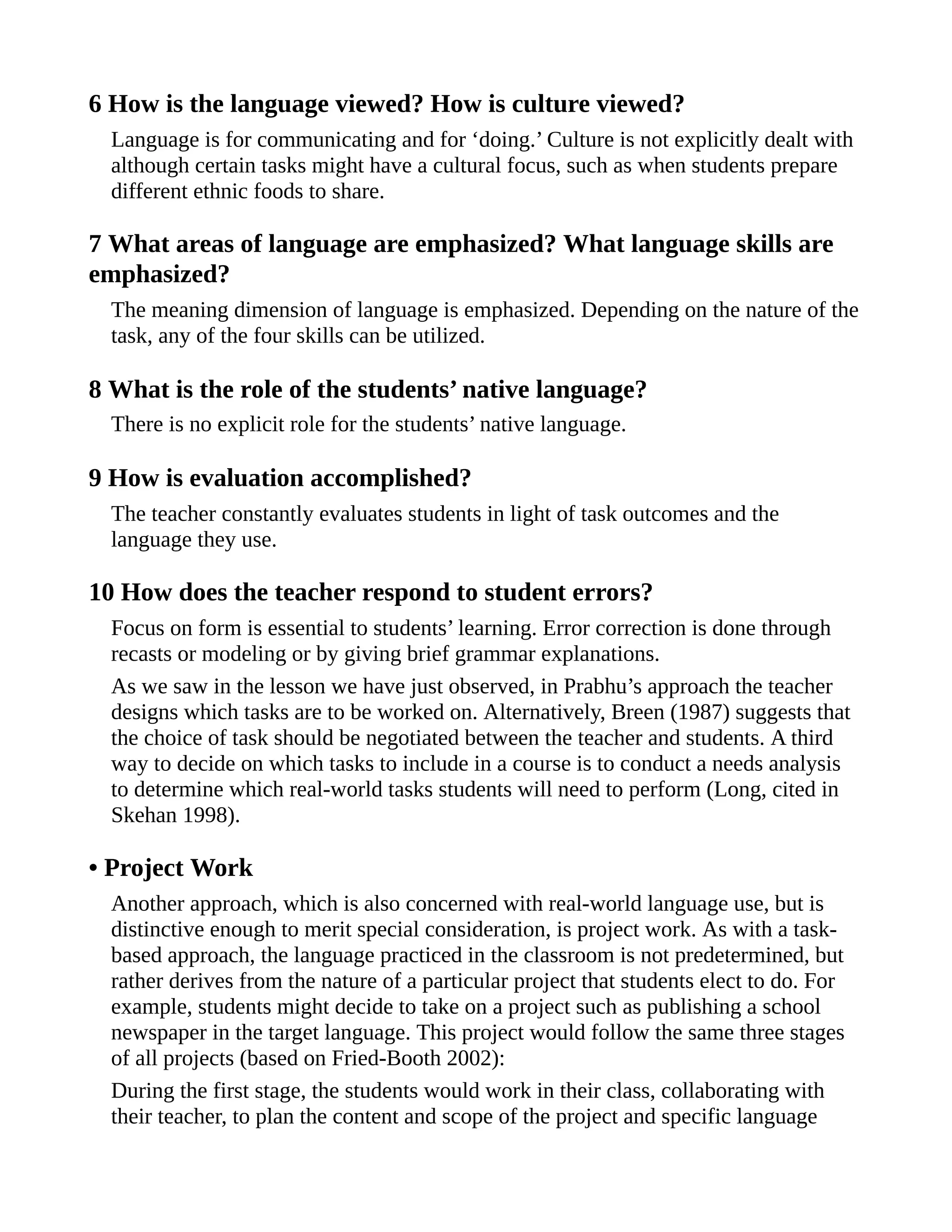 6 How is the language viewed? How is culture viewed?
Language is for communicating and for ‘doing.’ Culture is not explicitly dealt with
although certain tasks might have a cultural focus, such as when students prepare
different ethnic foods to share.
7 What areas of language are emphasized? What language skills are
emphasized?
The meaning dimension of language is emphasized. Depending on the nature of the
task, any of the four skills can be utilized.
8 What is the role of the students’ native language?
There is no explicit role for the students’ native language.
9 How is evaluation accomplished?
The teacher constantly evaluates students in light of task outcomes and the
language they use.
10 How does the teacher respond to student errors?
Focus on form is essential to students’ learning. Error correction is done through
recasts or modeling or by giving brief grammar explanations.
As we saw in the lesson we have just observed, in Prabhu’s approach the teacher
designs which tasks are to be worked on. Alternatively, Breen (1987) suggests that
the choice of task should be negotiated between the teacher and students. A third
way to decide on which tasks to include in a course is to conduct a needs analysis
to determine which real-world tasks students will need to perform (Long, cited in
Skehan 1998).
• Project Work
Another approach, which is also concerned with real-world language use, but is
distinctive enough to merit special consideration, is project work. As with a task-
based approach, the language practiced in the classroom is not predetermined, but
rather derives from the nature of a particular project that students elect to do. For
example, students might decide to take on a project such as publishing a school
newspaper in the target language. This project would follow the same three stages
of all projects (based on Fried-Booth 2002):
During the first stage, the students would work in their class, collaborating with
their teacher, to plan the content and scope of the project and specific language
 