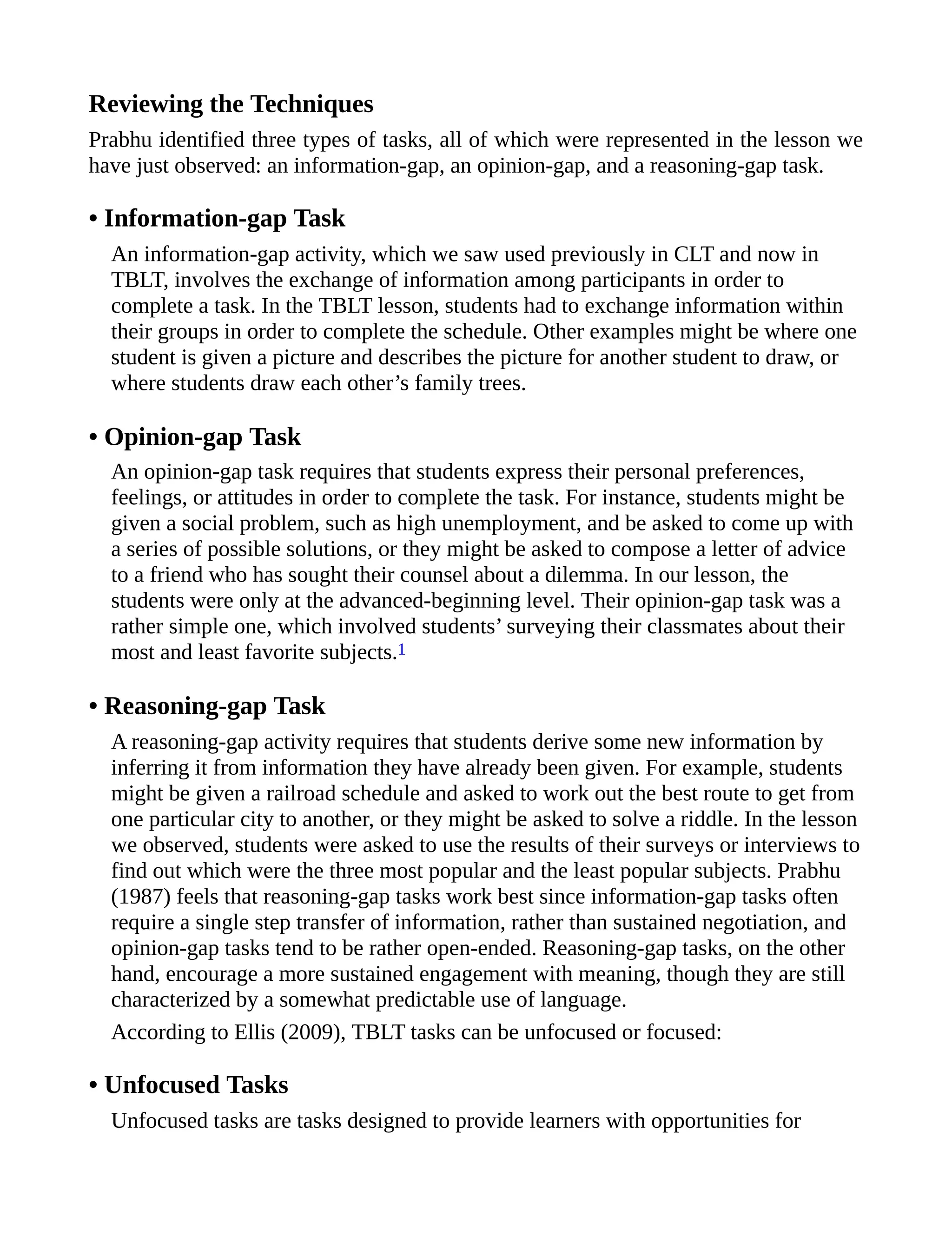 Reviewing the Techniques
Prabhu identified three types of tasks, all of which were represented in the lesson we
have just observed: an information-gap, an opinion-gap, and a reasoning-gap task.
• Information-gap Task
An information-gap activity, which we saw used previously in CLT and now in
TBLT, involves the exchange of information among participants in order to
complete a task. In the TBLT lesson, students had to exchange information within
their groups in order to complete the schedule. Other examples might be where one
student is given a picture and describes the picture for another student to draw, or
where students draw each other’s family trees.
• Opinion-gap Task
An opinion-gap task requires that students express their personal preferences,
feelings, or attitudes in order to complete the task. For instance, students might be
given a social problem, such as high unemployment, and be asked to come up with
a series of possible solutions, or they might be asked to compose a letter of advice
to a friend who has sought their counsel about a dilemma. In our lesson, the
students were only at the advanced-beginning level. Their opinion-gap task was a
rather simple one, which involved students’ surveying their classmates about their
most and least favorite subjects.1
• Reasoning-gap Task
A reasoning-gap activity requires that students derive some new information by
inferring it from information they have already been given. For example, students
might be given a railroad schedule and asked to work out the best route to get from
one particular city to another, or they might be asked to solve a riddle. In the lesson
we observed, students were asked to use the results of their surveys or interviews to
find out which were the three most popular and the least popular subjects. Prabhu
(1987) feels that reasoning-gap tasks work best since information-gap tasks often
require a single step transfer of information, rather than sustained negotiation, and
opinion-gap tasks tend to be rather open-ended. Reasoning-gap tasks, on the other
hand, encourage a more sustained engagement with meaning, though they are still
characterized by a somewhat predictable use of language.
According to Ellis (2009), TBLT tasks can be unfocused or focused:
• Unfocused Tasks
Unfocused tasks are tasks designed to provide learners with opportunities for
 