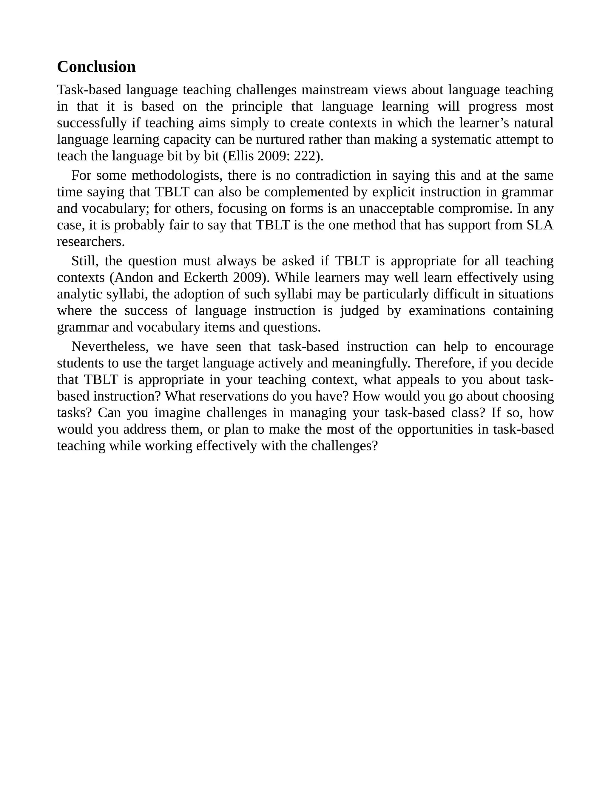 Conclusion
Task-based language teaching challenges mainstream views about language teaching
in that it is based on the principle that language learning will progress most
successfully if teaching aims simply to create contexts in which the learner’s natural
language learning capacity can be nurtured rather than making a systematic attempt to
teach the language bit by bit (Ellis 2009: 222).
For some methodologists, there is no contradiction in saying this and at the same
time saying that TBLT can also be complemented by explicit instruction in grammar
and vocabulary; for others, focusing on forms is an unacceptable compromise. In any
case, it is probably fair to say that TBLT is the one method that has support from SLA
researchers.
Still, the question must always be asked if TBLT is appropriate for all teaching
contexts (Andon and Eckerth 2009). While learners may well learn effectively using
analytic syllabi, the adoption of such syllabi may be particularly difficult in situations
where the success of language instruction is judged by examinations containing
grammar and vocabulary items and questions.
Nevertheless, we have seen that task-based instruction can help to encourage
students to use the target language actively and meaningfully. Therefore, if you decide
that TBLT is appropriate in your teaching context, what appeals to you about task-
based instruction? What reservations do you have? How would you go about choosing
tasks? Can you imagine challenges in managing your task-based class? If so, how
would you address them, or plan to make the most of the opportunities in task-based
teaching while working effectively with the challenges?
 