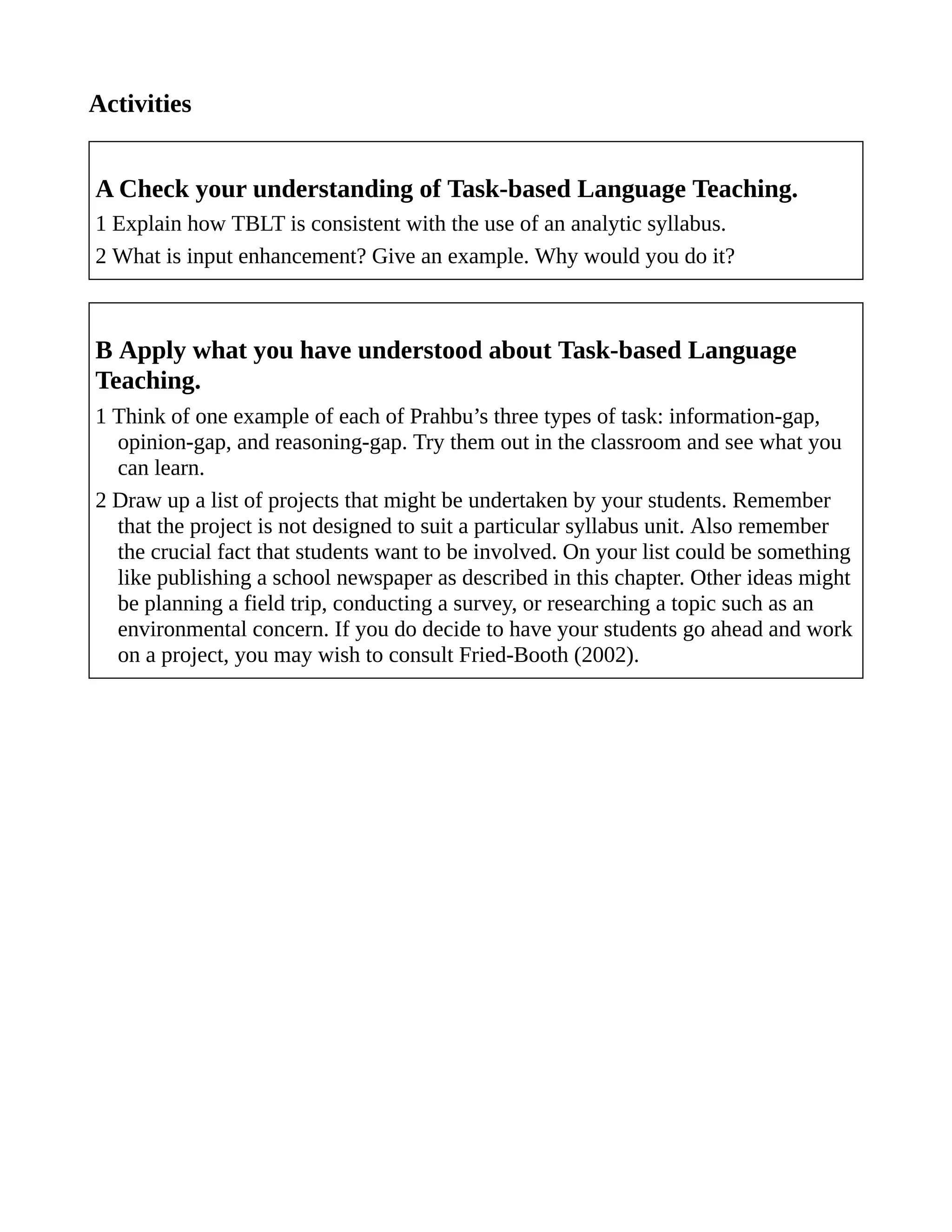 Activities
A Check your understanding of Task-based Language Teaching.
1 Explain how TBLT is consistent with the use of an analytic syllabus.
2 What is input enhancement? Give an example. Why would you do it?
B Apply what you have understood about Task-based Language
Teaching.
1 Think of one example of each of Prahbu’s three types of task: information-gap,
opinion-gap, and reasoning-gap. Try them out in the classroom and see what you
can learn.
2 Draw up a list of projects that might be undertaken by your students. Remember
that the project is not designed to suit a particular syllabus unit. Also remember
the crucial fact that students want to be involved. On your list could be something
like publishing a school newspaper as described in this chapter. Other ideas might
be planning a field trip, conducting a survey, or researching a topic such as an
environmental concern. If you do decide to have your students go ahead and work
on a project, you may wish to consult Fried-Booth (2002).
 