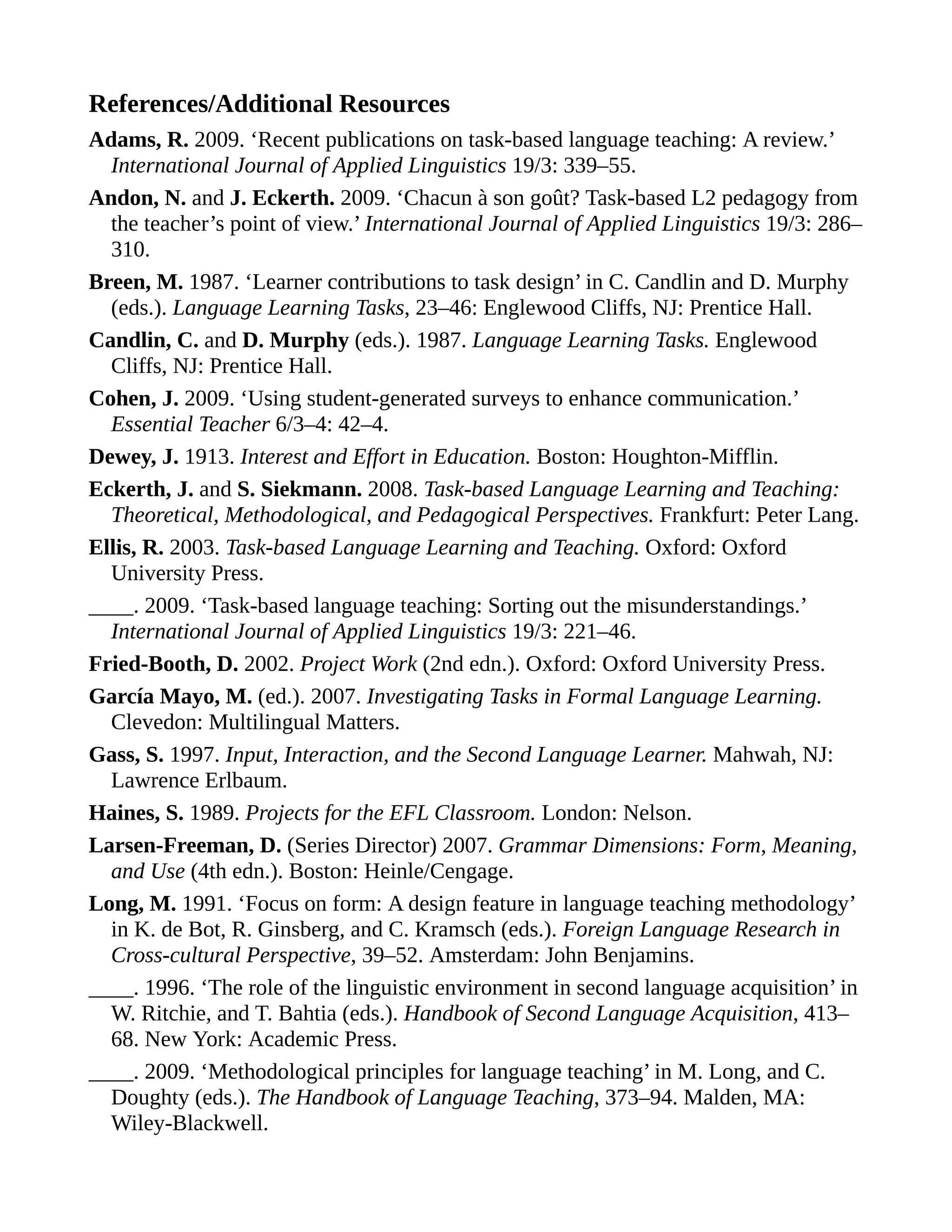References/Additional Resources
Adams, R. 2009. ‘Recent publications on task-based language teaching: A review.’
International Journal of Applied Linguistics 19/3: 339–55.
Andon, N. and J. Eckerth. 2009. ‘Chacun à son goût? Task-based L2 pedagogy from
the teacher’s point of view.’ International Journal of Applied Linguistics 19/3: 286–
310.
Breen, M. 1987. ‘Learner contributions to task design’ in C. Candlin and D. Murphy
(eds.). Language Learning Tasks, 23–46: Englewood Cliffs, NJ: Prentice Hall.
Candlin, C. and D. Murphy (eds.). 1987. Language Learning Tasks. Englewood
Cliffs, NJ: Prentice Hall.
Cohen, J. 2009. ‘Using student-generated surveys to enhance communication.’
Essential Teacher 6/3–4: 42–4.
Dewey, J. 1913. Interest and Effort in Education. Boston: Houghton-Mifflin.
Eckerth, J. and S. Siekmann. 2008. Task-based Language Learning and Teaching:
Theoretical, Methodological, and Pedagogical Perspectives. Frankfurt: Peter Lang.
Ellis, R. 2003. Task-based Language Learning and Teaching. Oxford: Oxford
University Press.
____. 2009. ‘Task-based language teaching: Sorting out the misunderstandings.’
International Journal of Applied Linguistics 19/3: 221–46.
Fried-Booth, D. 2002. Project Work (2nd edn.). Oxford: Oxford University Press.
García Mayo, M. (ed.). 2007. Investigating Tasks in Formal Language Learning.
Clevedon: Multilingual Matters.
Gass, S. 1997. Input, Interaction, and the Second Language Learner. Mahwah, NJ:
Lawrence Erlbaum.
Haines, S. 1989. Projects for the EFL Classroom. London: Nelson.
Larsen-Freeman, D. (Series Director) 2007. Grammar Dimensions: Form, Meaning,
and Use (4th edn.). Boston: Heinle/Cengage.
Long, M. 1991. ‘Focus on form: A design feature in language teaching methodology’
in K. de Bot, R. Ginsberg, and C. Kramsch (eds.). Foreign Language Research in
Cross-cultural Perspective, 39–52. Amsterdam: John Benjamins.
____. 1996. ‘The role of the linguistic environment in second language acquisition’ in
W. Ritchie, and T. Bahtia (eds.). Handbook of Second Language Acquisition, 413–
68. New York: Academic Press.
____. 2009. ‘Methodological principles for language teaching’ in M. Long, and C.
Doughty (eds.). The Handbook of Language Teaching, 373–94. Malden, MA:
Wiley-Blackwell.
 