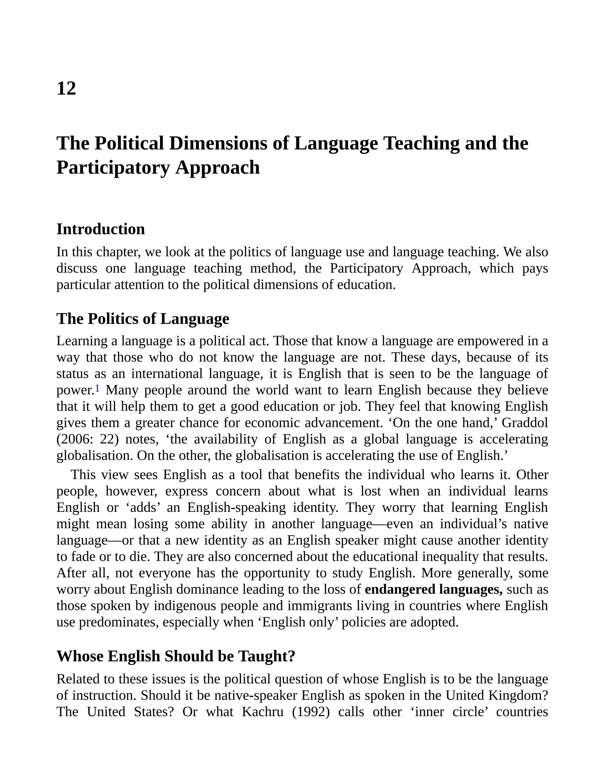 12
The Political Dimensions of Language Teaching and the
Participatory Approach
Introduction
In this chapter, we look at the politics of language use and language teaching. We also
discuss one language teaching method, the Participatory Approach, which pays
particular attention to the political dimensions of education.
The Politics of Language
Learning a language is a political act. Those that know a language are empowered in a
way that those who do not know the language are not. These days, because of its
status as an international language, it is English that is seen to be the language of
power.1 Many people around the world want to learn English because they believe
that it will help them to get a good education or job. They feel that knowing English
gives them a greater chance for economic advancement. ‘On the one hand,’ Graddol
(2006: 22) notes, ‘the availability of English as a global language is accelerating
globalisation. On the other, the globalisation is accelerating the use of English.’
This view sees English as a tool that benefits the individual who learns it. Other
people, however, express concern about what is lost when an individual learns
English or ‘adds’ an English-speaking identity. They worry that learning English
might mean losing some ability in another language—even an individual’s native
language—or that a new identity as an English speaker might cause another identity
to fade or to die. They are also concerned about the educational inequality that results.
After all, not everyone has the opportunity to study English. More generally, some
worry about English dominance leading to the loss of endangered languages, such as
those spoken by indigenous people and immigrants living in countries where English
use predominates, especially when ‘English only’ policies are adopted.
Whose English Should be Taught?
Related to these issues is the political question of whose English is to be the language
of instruction. Should it be native-speaker English as spoken in the United Kingdom?
The United States? Or what Kachru (1992) calls other ‘inner circle’ countries
 