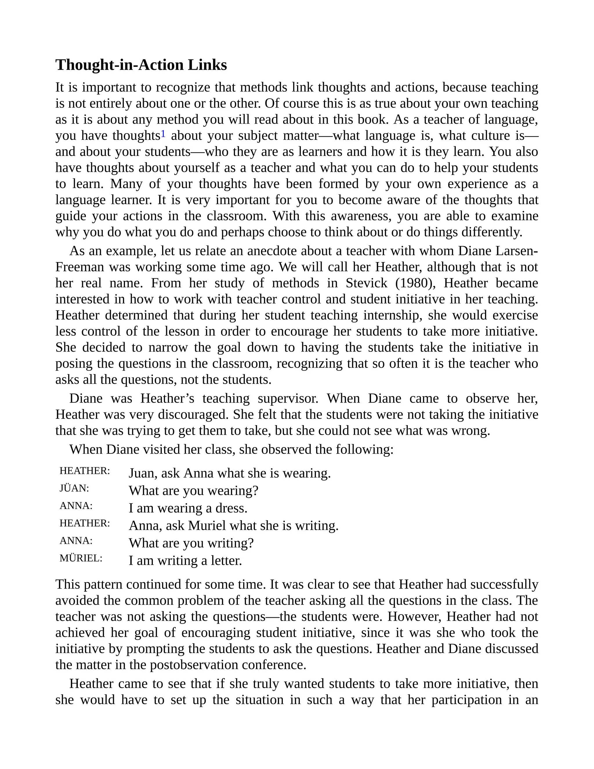 Thought-in-Action Links
It is important to recognize that methods link thoughts and actions, because teaching
is not entirely about one or the other. Of course this is as true about your own teaching
as it is about any method you will read about in this book. As a teacher of language,
you have thoughts1 about your subject matter—what language is, what culture is—
and about your students—who they are as learners and how it is they learn. You also
have thoughts about yourself as a teacher and what you can do to help your students
to learn. Many of your thoughts have been formed by your own experience as a
language learner. It is very important for you to become aware of the thoughts that
guide your actions in the classroom. With this awareness, you are able to examine
why you do what you do and perhaps choose to think about or do things differently.
As an example, let us relate an anecdote about a teacher with whom Diane Larsen-
Freeman was working some time ago. We will call her Heather, although that is not
her real name. From her study of methods in Stevick (1980), Heather became
interested in how to work with teacher control and student initiative in her teaching.
Heather determined that during her student teaching internship, she would exercise
less control of the lesson in order to encourage her students to take more initiative.
She decided to narrow the goal down to having the students take the initiative in
posing the questions in the classroom, recognizing that so often it is the teacher who
asks all the questions, not the students.
Diane was Heather’s teaching supervisor. When Diane came to observe her,
Heather was very discouraged. She felt that the students were not taking the initiative
that she was trying to get them to take, but she could not see what was wrong.
When Diane visited her class, she observed the following:
HEATHER: Juan, ask Anna what she is wearing.
JÜAN: What are you wearing?
ANNA: I am wearing a dress.
HEATHER: Anna, ask Muriel what she is writing.
ANNA: What are you writing?
MÜRIEL: I am writing a letter.
This pattern continued for some time. It was clear to see that Heather had successfully
avoided the common problem of the teacher asking all the questions in the class. The
teacher was not asking the questions—the students were. However, Heather had not
achieved her goal of encouraging student initiative, since it was she who took the
initiative by prompting the students to ask the questions. Heather and Diane discussed
the matter in the postobservation conference.
Heather came to see that if she truly wanted students to take more initiative, then
she would have to set up the situation in such a way that her participation in an
 