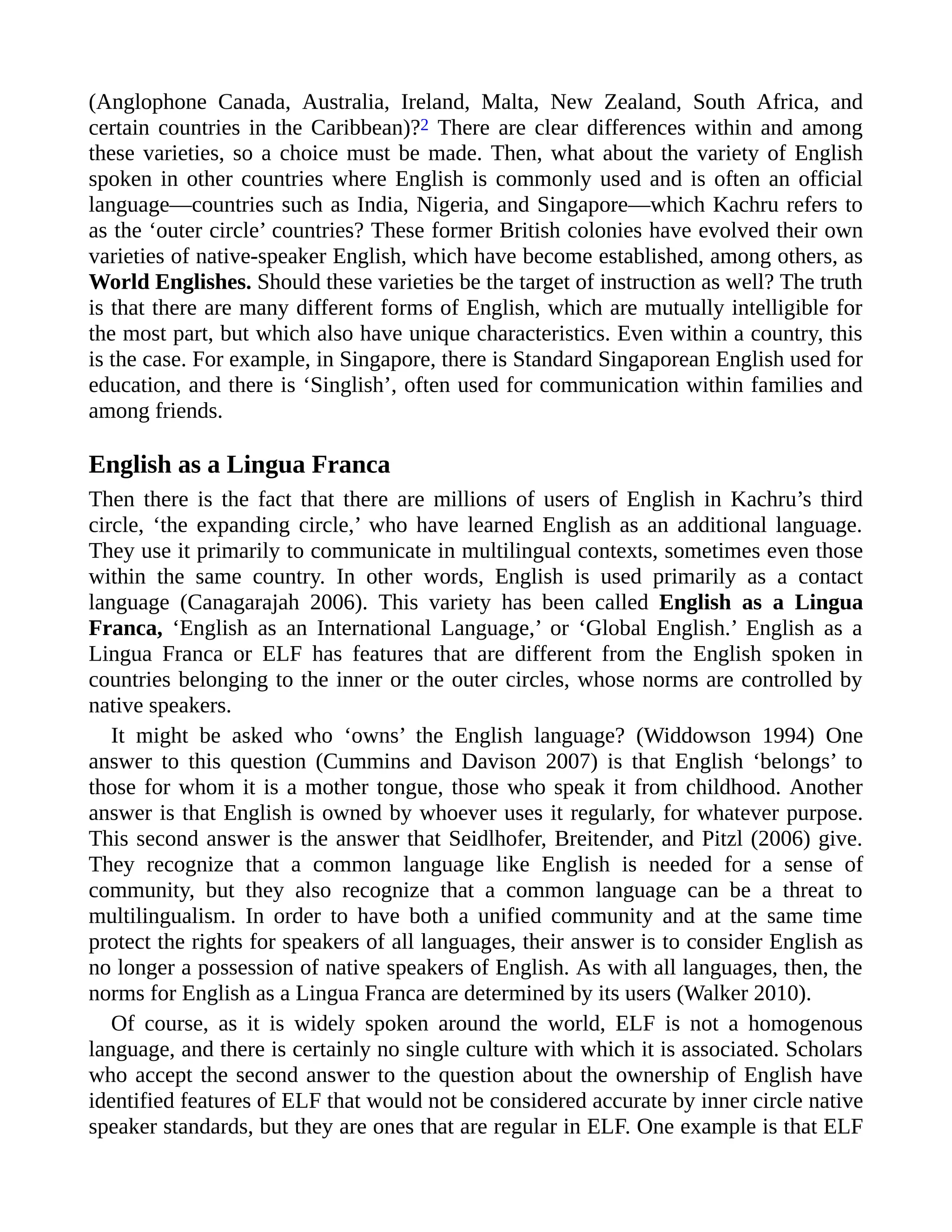(Anglophone Canada, Australia, Ireland, Malta, New Zealand, South Africa, and
certain countries in the Caribbean)?2 There are clear differences within and among
these varieties, so a choice must be made. Then, what about the variety of English
spoken in other countries where English is commonly used and is often an official
language—countries such as India, Nigeria, and Singapore—which Kachru refers to
as the ‘outer circle’ countries? These former British colonies have evolved their own
varieties of native-speaker English, which have become established, among others, as
World Englishes. Should these varieties be the target of instruction as well? The truth
is that there are many different forms of English, which are mutually intelligible for
the most part, but which also have unique characteristics. Even within a country, this
is the case. For example, in Singapore, there is Standard Singaporean English used for
education, and there is ‘Singlish’, often used for communication within families and
among friends.
English as a Lingua Franca
Then there is the fact that there are millions of users of English in Kachru’s third
circle, ‘the expanding circle,’ who have learned English as an additional language.
They use it primarily to communicate in multilingual contexts, sometimes even those
within the same country. In other words, English is used primarily as a contact
language (Canagarajah 2006). This variety has been called English as a Lingua
Franca, ‘English as an International Language,’ or ‘Global English.’ English as a
Lingua Franca or ELF has features that are different from the English spoken in
countries belonging to the inner or the outer circles, whose norms are controlled by
native speakers.
It might be asked who ‘owns’ the English language? (Widdowson 1994) One
answer to this question (Cummins and Davison 2007) is that English ‘belongs’ to
those for whom it is a mother tongue, those who speak it from childhood. Another
answer is that English is owned by whoever uses it regularly, for whatever purpose.
This second answer is the answer that Seidlhofer, Breitender, and Pitzl (2006) give.
They recognize that a common language like English is needed for a sense of
community, but they also recognize that a common language can be a threat to
multilingualism. In order to have both a unified community and at the same time
protect the rights for speakers of all languages, their answer is to consider English as
no longer a possession of native speakers of English. As with all languages, then, the
norms for English as a Lingua Franca are determined by its users (Walker 2010).
Of course, as it is widely spoken around the world, ELF is not a homogenous
language, and there is certainly no single culture with which it is associated. Scholars
who accept the second answer to the question about the ownership of English have
identified features of ELF that would not be considered accurate by inner circle native
speaker standards, but they are ones that are regular in ELF. One example is that ELF
 