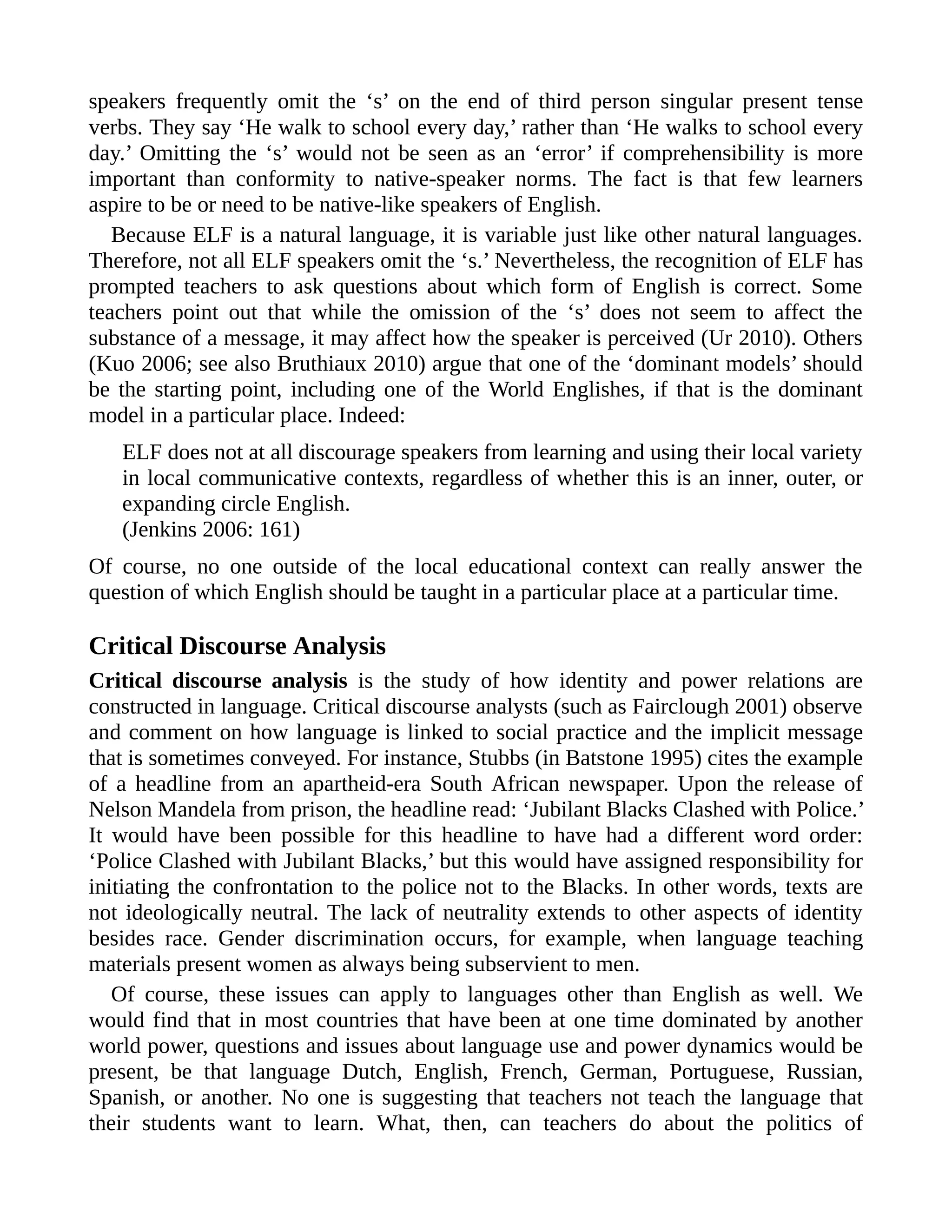 speakers frequently omit the ‘s’ on the end of third person singular present tense
verbs. They say ‘He walk to school every day,’ rather than ‘He walks to school every
day.’ Omitting the ‘s’ would not be seen as an ‘error’ if comprehensibility is more
important than conformity to native-speaker norms. The fact is that few learners
aspire to be or need to be native-like speakers of English.
Because ELF is a natural language, it is variable just like other natural languages.
Therefore, not all ELF speakers omit the ‘s.’ Nevertheless, the recognition of ELF has
prompted teachers to ask questions about which form of English is correct. Some
teachers point out that while the omission of the ‘s’ does not seem to affect the
substance of a message, it may affect how the speaker is perceived (Ur 2010). Others
(Kuo 2006; see also Bruthiaux 2010) argue that one of the ‘dominant models’ should
be the starting point, including one of the World Englishes, if that is the dominant
model in a particular place. Indeed:
ELF does not at all discourage speakers from learning and using their local variety
in local communicative contexts, regardless of whether this is an inner, outer, or
expanding circle English.
(Jenkins 2006: 161)
Of course, no one outside of the local educational context can really answer the
question of which English should be taught in a particular place at a particular time.
Critical Discourse Analysis
Critical discourse analysis is the study of how identity and power relations are
constructed in language. Critical discourse analysts (such as Fairclough 2001) observe
and comment on how language is linked to social practice and the implicit message
that is sometimes conveyed. For instance, Stubbs (in Batstone 1995) cites the example
of a headline from an apartheid-era South African newspaper. Upon the release of
Nelson Mandela from prison, the headline read: ‘Jubilant Blacks Clashed with Police.’
It would have been possible for this headline to have had a different word order:
‘Police Clashed with Jubilant Blacks,’ but this would have assigned responsibility for
initiating the confrontation to the police not to the Blacks. In other words, texts are
not ideologically neutral. The lack of neutrality extends to other aspects of identity
besides race. Gender discrimination occurs, for example, when language teaching
materials present women as always being subservient to men.
Of course, these issues can apply to languages other than English as well. We
would find that in most countries that have been at one time dominated by another
world power, questions and issues about language use and power dynamics would be
present, be that language Dutch, English, French, German, Portuguese, Russian,
Spanish, or another. No one is suggesting that teachers not teach the language that
their students want to learn. What, then, can teachers do about the politics of
 