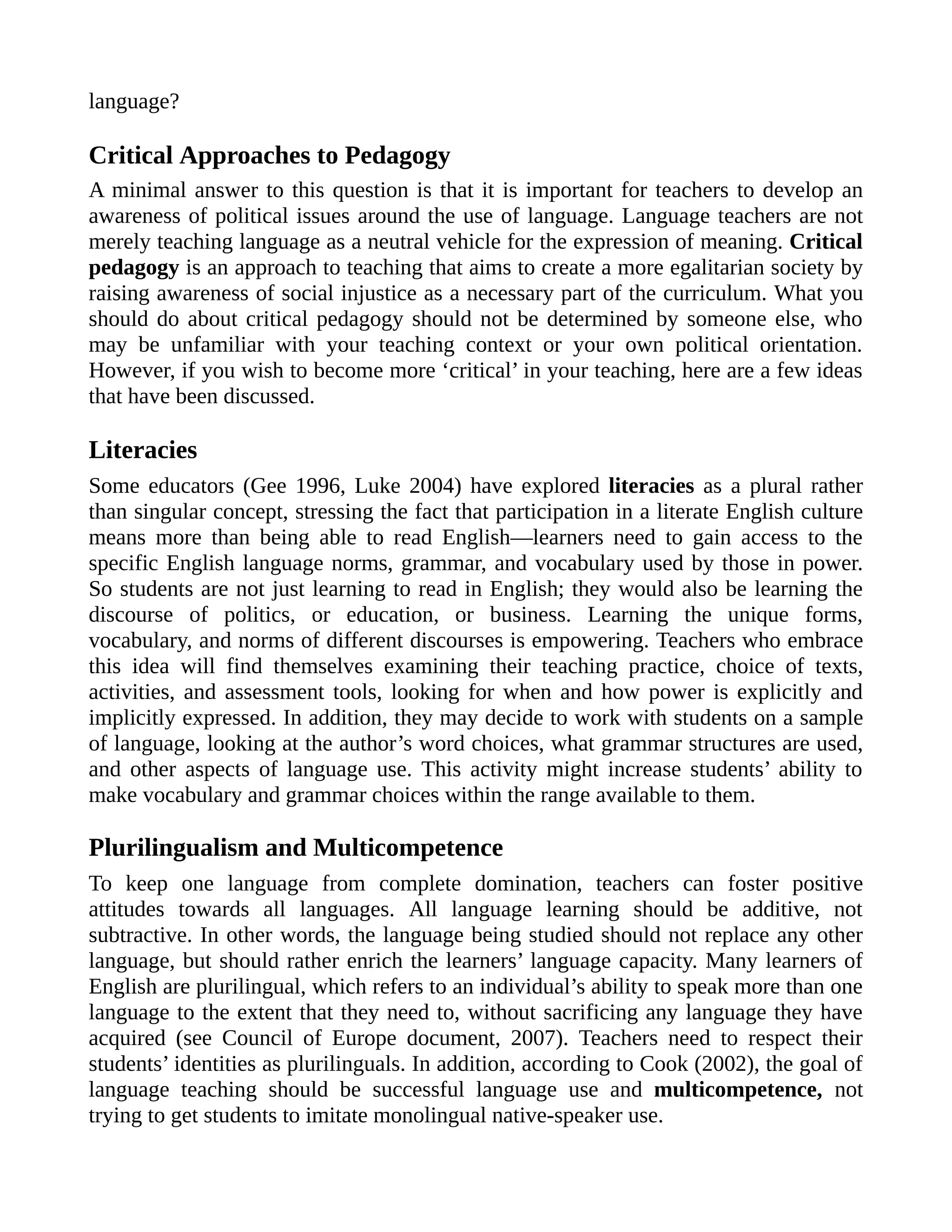 language?
Critical Approaches to Pedagogy
A minimal answer to this question is that it is important for teachers to develop an
awareness of political issues around the use of language. Language teachers are not
merely teaching language as a neutral vehicle for the expression of meaning. Critical
pedagogy is an approach to teaching that aims to create a more egalitarian society by
raising awareness of social injustice as a necessary part of the curriculum. What you
should do about critical pedagogy should not be determined by someone else, who
may be unfamiliar with your teaching context or your own political orientation.
However, if you wish to become more ‘critical’ in your teaching, here are a few ideas
that have been discussed.
Literacies
Some educators (Gee 1996, Luke 2004) have explored literacies as a plural rather
than singular concept, stressing the fact that participation in a literate English culture
means more than being able to read English—learners need to gain access to the
specific English language norms, grammar, and vocabulary used by those in power.
So students are not just learning to read in English; they would also be learning the
discourse of politics, or education, or business. Learning the unique forms,
vocabulary, and norms of different discourses is empowering. Teachers who embrace
this idea will find themselves examining their teaching practice, choice of texts,
activities, and assessment tools, looking for when and how power is explicitly and
implicitly expressed. In addition, they may decide to work with students on a sample
of language, looking at the author’s word choices, what grammar structures are used,
and other aspects of language use. This activity might increase students’ ability to
make vocabulary and grammar choices within the range available to them.
Plurilingualism and Multicompetence
To keep one language from complete domination, teachers can foster positive
attitudes towards all languages. All language learning should be additive, not
subtractive. In other words, the language being studied should not replace any other
language, but should rather enrich the learners’ language capacity. Many learners of
English are plurilingual, which refers to an individual’s ability to speak more than one
language to the extent that they need to, without sacrificing any language they have
acquired (see Council of Europe document, 2007). Teachers need to respect their
students’ identities as plurilinguals. In addition, according to Cook (2002), the goal of
language teaching should be successful language use and multicompetence, not
trying to get students to imitate monolingual native-speaker use.
 