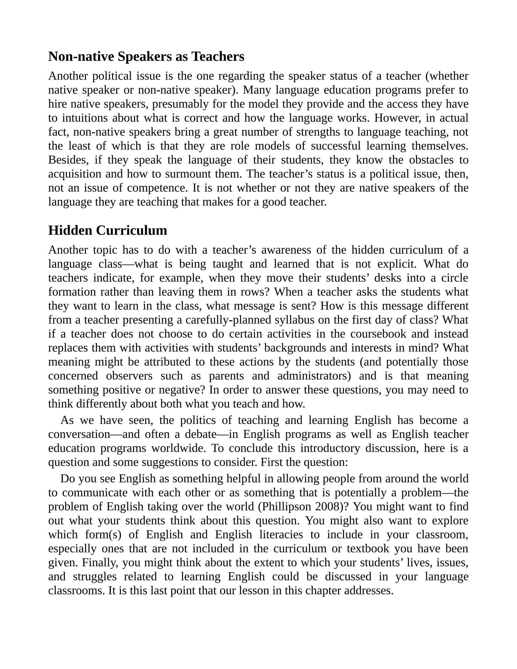 Non-native Speakers as Teachers
Another political issue is the one regarding the speaker status of a teacher (whether
native speaker or non-native speaker). Many language education programs prefer to
hire native speakers, presumably for the model they provide and the access they have
to intuitions about what is correct and how the language works. However, in actual
fact, non-native speakers bring a great number of strengths to language teaching, not
the least of which is that they are role models of successful learning themselves.
Besides, if they speak the language of their students, they know the obstacles to
acquisition and how to surmount them. The teacher’s status is a political issue, then,
not an issue of competence. It is not whether or not they are native speakers of the
language they are teaching that makes for a good teacher.
Hidden Curriculum
Another topic has to do with a teacher’s awareness of the hidden curriculum of a
language class—what is being taught and learned that is not explicit. What do
teachers indicate, for example, when they move their students’ desks into a circle
formation rather than leaving them in rows? When a teacher asks the students what
they want to learn in the class, what message is sent? How is this message different
from a teacher presenting a carefully-planned syllabus on the first day of class? What
if a teacher does not choose to do certain activities in the coursebook and instead
replaces them with activities with students’ backgrounds and interests in mind? What
meaning might be attributed to these actions by the students (and potentially those
concerned observers such as parents and administrators) and is that meaning
something positive or negative? In order to answer these questions, you may need to
think differently about both what you teach and how.
As we have seen, the politics of teaching and learning English has become a
conversation—and often a debate—in English programs as well as English teacher
education programs worldwide. To conclude this introductory discussion, here is a
question and some suggestions to consider. First the question:
Do you see English as something helpful in allowing people from around the world
to communicate with each other or as something that is potentially a problem—the
problem of English taking over the world (Phillipson 2008)? You might want to find
out what your students think about this question. You might also want to explore
which form(s) of English and English literacies to include in your classroom,
especially ones that are not included in the curriculum or textbook you have been
given. Finally, you might think about the extent to which your students’ lives, issues,
and struggles related to learning English could be discussed in your language
classrooms. It is this last point that our lesson in this chapter addresses.
 